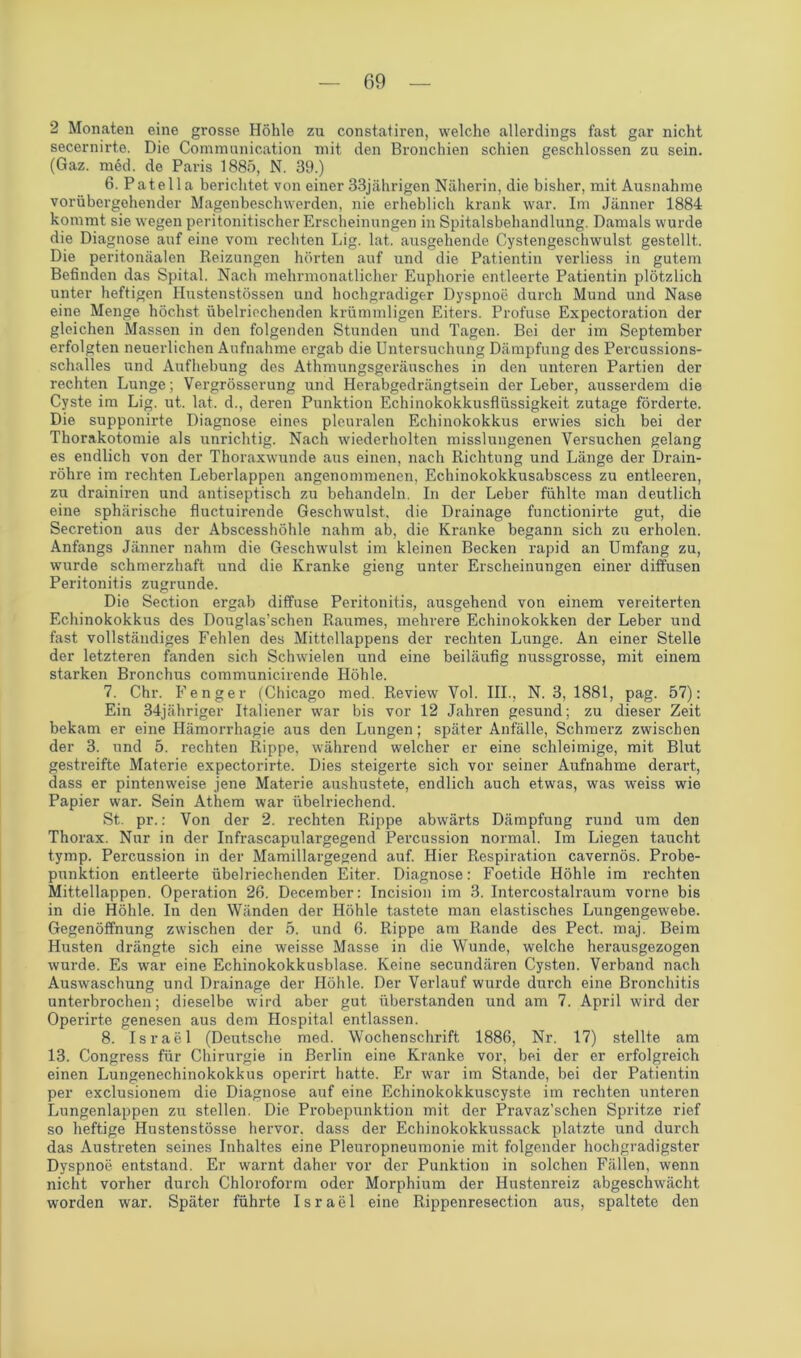 2 Monaten eine grosse Höhle zu constatiren, welche allerdings fast gar nicht secernirte. Die Communication mit den Bronchien schien geschlossen zu sein. (Gaz. med. de Paris 1885, N. 39.) 6. Patella berichtet von einer 33jährigen Näherin, die bisher, mit Ausnahme vorübergehender Magenbeschwerden, nie erheblich krank war. Im Jänner 1884 kommt sie wegen peritonitischer Erscheinungen in Spitalsbehandlung. Damals wurde die Diagnose auf eine vom rechten Lig. lat. ausgehende Cystengeschwulst gestellt. Die peritonäalen Reizungen hörten auf und die Patientin verliess in gutem Befinden das Spital. Nach mehrmonatlicher Euphorie entleerte Patientin plötzlich unter heftigen Ilustenstössen und hochgradiger Dyspnoe durch Mund und Nase eine Menge höchst übelriechenden krümmligen Eiters. Profuse Expectoration der gleichen Massen in den folgenden Stunden und Tagen. Bei der im September erfolgten neuerlichen Aufnahme ergab die Untersuchung Dämpfung des Percussions- schalles und Aufhebung des Athmungsgeräusches in den unteren Partien der rechten Lunge; Vergrösserung und Herabgedrängtsein der Leber, ausserdem die Cyste im Lig. ut. lat. d., deren Punktion Echinokokkusflüssigkeit zutage förderte. Die supponirte Diagnose eines pleuralen Echinokokkus erwies sich bei der Thorakotomie als unrichtig. Nach wiederholten misslungenen Versuchen gelang es endlich von der Thoraxwunde aus einen, nach Richtung und Länge der Drain- r'öhre im rechten Leberlappen angenommenen, Echinokokkusabscess zu entleeren, zu drainiren und antiseptisch zu behandeln. In der Leber fühlte man deutlich eine sphärische fluctuirende Geschwulst, die Drainage functionirte gut, die Secretion aus der Abscesshöhle nahm ab, die Kranke begann sich zu erholen. Anfangs Jänner nahm die Geschwulst im kleinen Becken rapid an Umfang zu, wurde schmerzhaft und die Kranke gieng unter Erscheinungen einer diffusen Peritonitis zugrunde. Die Section ergab diffuse Peritonitis, ausgehend von einem vereiterten Echinokokkus des Douglas’schen Raumes, mehrere Echinokokken der Leber und fast vollständiges Fehlen des Mittellappens der rechten Lunge. An einer Stelle der letzteren fanden sich Schwielen und eine beiläufig nussgrosse, mit einem starken Bronchus communicirende Höhle. 7. Chr. Fenger (Chicago med. Review Vol. III., N. 3, 1881, pag. 57): Ein 34jähriger Italiener war bis vor 12 Jahren gesund; zu dieser Zeit bekam er eine Hämorrhagie aus den Lungen; später Anfälle, Schmerz zwischen der 3. und 5. rechten Rippe, während welcher er eine schleimige, mit Blut gestreifte Materie expectorirte. Dies steigerte sich vor seiner Aufnahme derart, dass er pintenweise jene Materie aushustete, endlich auch etwas, was weiss wie Papier war. Sein Athem war übelriechend. St. pr.: Von der 2. rechten Rippe abwärts Dämpfung rund um den Thorax. Nur in der Infrascapulargegend Percussion normal. Im Liegen taucht tymp. Percussion in der Mamillargegend auf. Hier Respiration cavernös. Probe- punktion entleerte übelriechenden Eiter. Diagnose: Foetide Höhle im rechten Mittellappen. Operation 26. Dec-ember: Incision im 3. Intercostalraum vorne bis in die Höhle. In den Wänden der Höhle tastete man elastisches Lungengewebe. Gegenöffnung zwischen der 5. und 6. Rippe am Rande des Pect. maj. Beim Husten drängte sich eine weisse Masse in die Wunde, welche herausgezogen wurde. Es war eine Echinokokkusblase. Keine secundären Cysten. Verband nach Auswaschung und Drainage der Höhle. Der Verlauf wurde durch eine Bronchitis unterbrochen; dieselbe wird aber gut überstanden und am 7. April wird der Operirte genesen aus dem Hospital entlassen. 8. Israel (Deutsche med. Wochenschrift 1886, Nr. 17) stellte am 13. Congress für Chirurgie in Berlin eine Kranke vor, bei der er erfolgreich einen Lungenechinokokkus operirt hatte. Er war im Stande, bei der Patientin per exclusionem die Diagnose auf eine Echinokokkuscyste im rechten unteren Lungenlappen zu stellen. Die Probepunktion mit der Pravaz’schen Spritze rief so heftige Hustenstösse hervor, dass der Echinokokkussack platzte und durch das Austreten seines Inhaltes eine Pleuropneumonie mit folgender hochgradigster Dyspnoe entstand. Er warnt daher vor der Punktion in solchen Fällen, wenn nicht vorher durch Chloroform oder Morphium der Hustenreiz abgeschwächt worden war. Später führte Israel eine Rippenresection aus, spaltete den