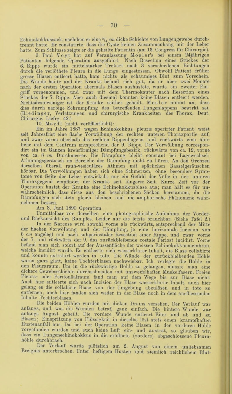 Echinokokkussack, nachdem er eine s/4 cm dicke Schichte von Lungengewebe durch- trennt hatte. Er constatirte, dass die Cyste keinen Zusammenhang mit der Leber hatte. Zum Schlüsse zeigte er die geheilte Patientin (am 13. Congress für Chirurgie). 9. Paul Vogt hat auf Veranlassung Mosler’s bei einem 24jährigen Patienten folgende Operation ausgeführt. Nach Resection eines Stückes der 6. Rippe wurde ein mittelstarker Trokart nach 3 verschiedenen Richtungen durch die verlöthete Pleura in die Lunge eingestossen. Obwohl Patient früher grosse Blasen entleert hatte, kam nichts als schaumiges Blut zum Vorschein. Die Wunde heilte und der Kranke befand sich gut, da er aber zwei Monate nach der ersten Operation abermals Blasen aushustete, wurde ein zweiter Ein- griff vorgenommen, und zwar mit. dem Thermokauter nach Resection eines Stückes der 7. Rippe. Aber auch diesmal konnten keine Blasen entleert werden. Nichtsdestoweniger ist der Kranke seither geheilt. Mosler nimmt an, dass dies durch narbige Schrumpfung des betreffenden Lungenlappens bewirkt sei. (Riedinger, Verletzungen und chirurgische Krankheiten des Thorax, Deut. Chirurgie, Liefrg. 42.) 10. May dl (nicht veröffentlicht): Ein im Jahre 1887 wegen Echinokokkus pleurse operirter Patient weist seit Jahresfrist eine flache Vorwölbung der rechten unteren Thoraxpartie auf, und zwar vorne oberhalb des rechten Rippenbogens und rückwärts eine ähn- liche mit dem Centrum entsprechend der 9. Rippe. Der Vorwölbung correspon- dirt ein im Ganzen kreisförmiger Dämpfungsbezirk, rückwärts von ca. 12, vorne von ca. 8 cm Durchmesser. Die Dämpfung bleibt constant bei Lagewechsel; Athmungsgeräusch im Bereiche der Dämpfung nicht zu hören. An den Grenzen derselben überall rauh-vesiculäres Athmen mit spärlichen Rasselgeräuschen hörbar. Die Vorwölbungen haben sich ohne Schmerzen, ohne besondere Symp- tome von Seite der Leber entwickelt, nur ein Gefühl der Völle in der unteren Thoraxgegend empfindet der Kranke seit längerer Zeit. Kurze Zeit vor der Operation hustet der Kranke eine Echinokokkusblase aus; man hält es für un- wahrscheinlich, dass diese aus den beschriebenen Säcken herstamme, da die Dämpfungen sich stets gleich bleiben und nie amphorische Phänomene wahr- nehmen liessen. Am 3. Juni 1890 Operation. Unmittelbar vor derselben eine photographische Aufnahme der Vorder- und Rückansicht des Rumpfes. Leider nur die letzte brauchbar. (Siehe Tafel 2.) In der Narcose wird sowohl vorne als rückwärts, entsprechend der Mitte der flachen Vorwölbung und der Dämpfung, je eine horizontale Incision von 6 cm angelegt und nach subperiostaler Resection einer Rippe, und zwar vorne der 7. und rückwärts der 9. das zurückbleibende costale Periost incidirt. Vorne befand man sich sofort auf der Aussenfläche der weissen Echinokokkusmembran, welche incidirt wurde. Es entleerte sich wasserklarer Inhalt, die Blase collabirte und konnte extrahirt werden in toto. Die Wände der zurückbleibenden Höhle waren ganz glatt, keine Tochterblasen nachweisbar. Ich verlegte die Höhle in den Pleuraraum. Um in die rückwärtige Höhle zu gelangen, musste man eine dickere Gewebsschichte durchschneiden mit unzweifelhaften Muskelfasern. Freien Pleura- oder Peritonäalraum fand man auf dem Wege bis zur Blase nicht. Auch hier entleerte sich nach Incision der Blase wasserklarer Inhalt, auch hier gelang es die collabirte Blase von der Umgebung abzulösen und in toto zu entfernen; auch hier fanden sich weder in der Blase noch in dem ausfliessenden Inhalte Tochterblasen. Die beiden Höhlen wurden mit dicken Drains versehen. Der Verlauf war anfangs, und, was die Wunden betraf, ganz einfach. Die hintere Wunde war anfangs August geheilt. Die vordere Wunde entleert Eiter und ab und zu Blasen ; Einspritzung von Flüssigkeit in dieselbe löst stets einen krampfhaften Hustenanfall aus. Da bei der Operation keine Blasen in der vorderen Höhle vorgefunden wurden und auch keine Luft ein- und austrat, so glauben wir, dass ein Lungenechinokokkus in die eröffnete (vordere) abgeschlossene Pleura- höhle durchbrach. Der Verlauf wurde plötzlich am 2. August von einem unliebsamen Ereignis unterbrochen. Unter heftigem Husten und ziemlich reichlichem Blut-
