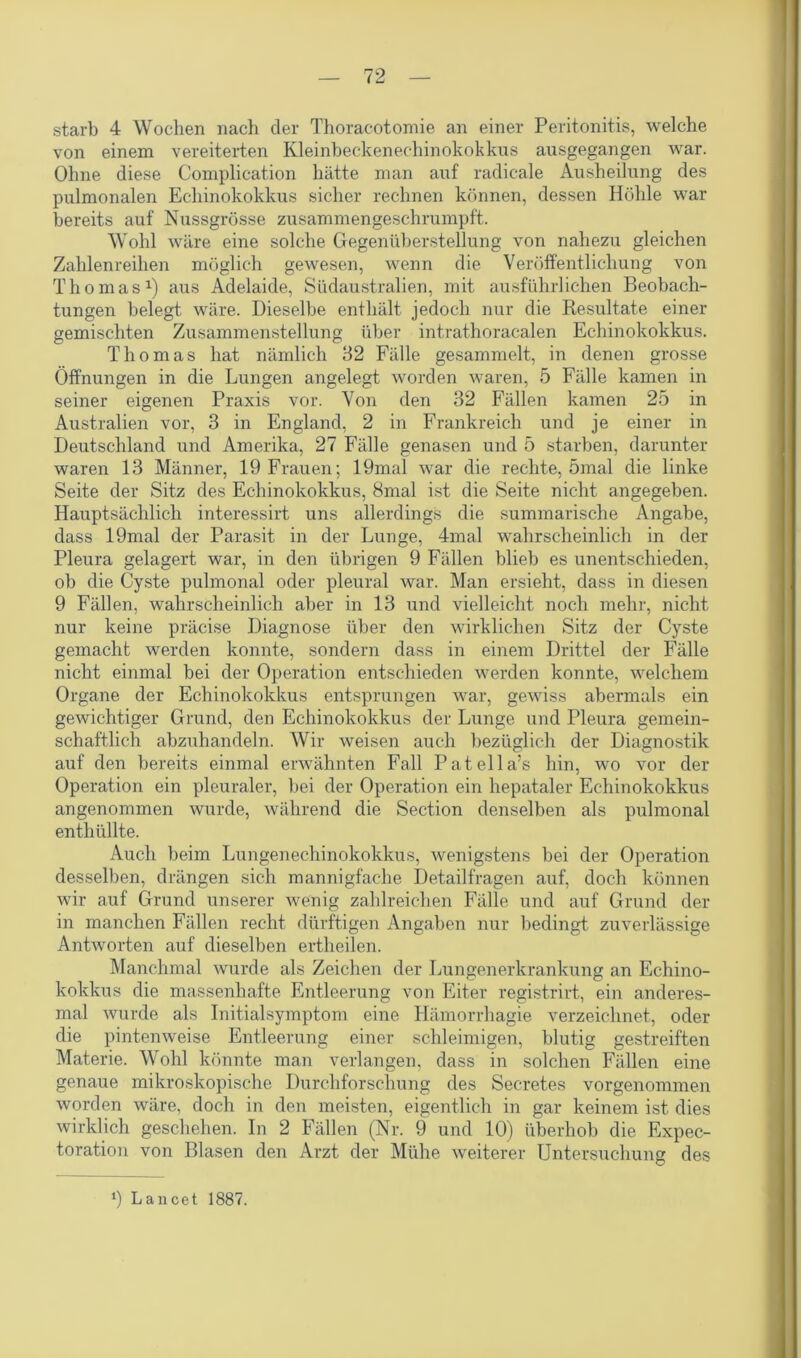 starb 4 Wochen nach der Thoracotomie an einer Peritonitis, welche von einem vereiterten Kleinbeckenechinokokkus ausgegangen war. Ohne diese Complication hätte man auf radicale Ausheilung des pulmonalen Echinokokkus sicher rechnen können, dessen Höhle war bereits auf Nussgrösse zusammengeschrumpft. Wohl wäre eine solche Gegenüberstellung von nahezu gleichen Zahlenreihen möglich gewesen, wenn die Veröffentlichung von Thomas1) aus Adelaide, Südaustralien, mit ausführlichen Beobach- tungen belegt wäre. Dieselbe enthält jedoch nur die Resultate einer gemischten Zusammenstellung über intrathoracalen Echinokokkus. Thomas hat nämlich 32 Fälle gesammelt, in denen grosse Öffnungen in die Lungen angelegt worden waren, 5 Fälle kamen in seiner eigenen Praxis vor. Von den 32 Fällen kamen 25 in Australien vor, 3 in England, 2 in Frankreich und je einer in Deutschland und Amerika, 27 Fälle genasen und 5 starben, darunter waren 13 Männer, 19 Frauen; 19mal war die rechte, 5mal die linke Seite der Sitz des Echinokokkus, 8mal ist die Seite nicht angegeben. Hauptsächlich interessirt uns allerdings die summarische Angabe, dass 19mal der Parasit in der Lunge, 4mal wahrscheinlich in der Pleura gelagert war, in den übrigen 9 Fällen blieb es unentschieden, ob die Cyste pulmonal oder pleural war. Man ersieht, dass in diesen 9 Fällen, wahrscheinlich aber in 13 und vielleicht noch mehr, nicht nur keine präcise Diagnose über den wirklichen Sitz der Cyste gemacht werden konnte, sondern dass in einem Drittel der Fälle nicht einmal bei der Operation entschieden werden konnte, welchem Organe der Echinokokkus entsprungen war, gewiss abermals ein gewichtiger Grund, den Echinokokkus der Lunge und Pleura gemein- schaftlich abzuhandeln. Wir weisen auch bezüglich der Diagnostik auf den bereits einmal erwähnten Fall Patella’s hin, wo vor der Operation ein pleuraler, bei der Operation ein hepataler Echinokokkus angenommen wurde, während die Section denselben als pulmonal enthüllte. Auch beim Lungenechinokokkus, wenigstens bei der Operation desselben, drängen sich mannigfache Detailfragen auf, doch können wir auf Grund unserer wenig zahlreichen Fälle und auf Grund der in manchen Fällen recht dürftigen Angaben nur bedingt zuverlässige Antworten auf dieselben ertheilen. Manchmal wurde als Zeichen der Lungenerkrankung an Echino- kokkus die massenhafte Entleerung von Eiter registrirt, ein anderes- mal wurde als Initialsymptom eine Hämorrhagie verzeichnet, oder die pintenweise Entleerung einer schleimigen, blutig gestreiften Materie. Wohl könnte man verlangen, dass in solchen Fällen eine genaue mikroskopische Durchforschung des Secretes vorgenommen worden wäre, doch in den meisten, eigentlich in gar keinem ist dies wirklich geschehen. In 2 Fällen (Nr. 9 und 10) überhob die Expec- toration von Blasen den Arzt der Mühe weiterer Untersuchung des ‘) Lancet 1887.
