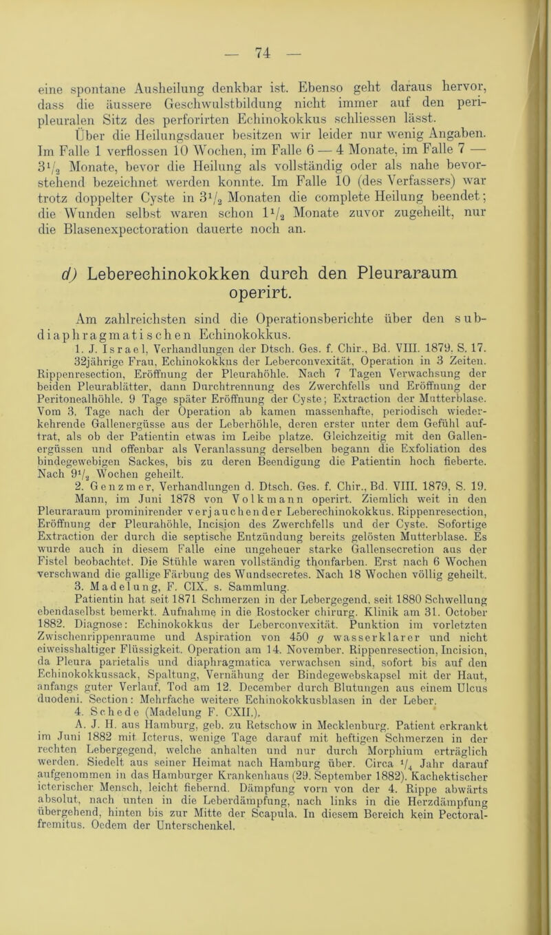 eine spontane Ausheilung denkbar ist. Ebenso geht daraus hervor, dass die äussere Geschwulstbildung nicht immer auf den peri- pleuralen Sitz des perforirten Echinokokkus schliessen lässt. Über die Heilungsdauer besitzen wir leider nur wenig Angaben. Im Falle 1 verflossen 10 Wochen, im Falle 6 — 4 Monate, im Falle 7 — 31/2 Monate, bevor die Heilung als vollständig oder als nahe bevor- stehend bezeichnet werden konnte. Im Falle 10 (des Verfassers) war trotz doppelter Cyste in 31/a Monaten die complete Heilung beendet; die Wunden selbst waren schon lx/2 Monate zuvor zugeheilt, nur die Blasenexpectoration dauerte noch an. d) Lebereehinokokken durch den Pleuraraum operirt. Am zahlreichsten sind die Operationsberichte über den sub- diaphragmatische n Echinokokkus. 1. J. Israel, Verhandlungen der Dtsch. Ges. f. Chir., Bd. VIII. 1879. S. 17. 32jährige Frau, Echinokokkus der Leberconvexität, Operation in 3 Zeiten. Rippenresection, Eröffnung der Pleurahöhle. Nach 7 Tagen Verwachsung der beiden Pleurablätter, dann Durchtrennung des Zwerchfells und Eröffnung der Peritonealhöhle. 9 Tage später Eröffnung der Cyste; Extraction der Matterblase. Vom 3. Tage nach der Operation ab kamen massenhafte, periodisch wieder- kehrende Gallenergüsse aus der Leberhöhle, deren erster unter dem Gefühl auf- trat, als ob der Patientin etwas im Leibe platze. Gleichzeitig mit den Gallen- ergüssen und offenbar als Veranlassung derselben begann die Exfoliation des bindegewebigen Sackes, bis zu deren Beendigung die Patientin hoch fieberte. Nach 9V2 Wochen geheilt. 2. Genzmer, Verhandlungen d. Dtsch. Ges. f. Chir., Bd. VIII. 1879, S. 19. Mann, im Juni 1878 von Volkmann operirt. Ziemlich weit in den Pleuraraum prominirender verjauchender Leberechinokokkus. Rippenresection, Eröffnung der Pleurahöhle, Incision des Zwerchfells und der Cyste. Sofortige Extraction der durch die septische Entzündung bereits gelösten Mutterblase. Es wurde auch in diesem Falle eine ungeheuer starke Gallensecretion aus der Fistel beobachtet. Die Stühle waren vollständig thonfarben. Erst nach 6 Wochen verschwand die gallige Färbung des Wundsecretes. Nach 18 Wochen völlig geheilt. 3. Madelung, F. CIX. s. Sammlung. Patientin hat seit 1871 Schmerzen in der Lebergegend, seit 1880 Schwellung ebendaselbst bemerkt. Aufnahme in die Rostocker Chirurg. Klinik am 31. October 1882. Diagnose: Echinokokkus der Leberconvexität. Punktion im vorletzten Zwischenrippenraume und Aspiration von 450 g wasserklarer und nicht eiweisshaltiger Flüssigkeit. Operation am 14. November. Rippenresection, Incision, da Pleura parietalis und diaphragmatica verwachsen sind, sofort bis auf den Echinokokkussack, Spaltung, Vernähung der Bindegewebskapsel mit der Haut, anfangs guter Verlauf, Tod am 12. December durch Blutungen aus einem Ulcus duodeni. Section: Mehrfache weitere Echinokokkusblasen in der Leber. 4. Schede (Madelung F. CXII.), A. J. II. aus Hamburg, geb. zxi Retschow in Mecklenburg. Patient erkrankt im Juni 1882 mit Icterus, wenige Tage darauf mit heftigen Schmerzen in der rechten Lebergegend, welche anhalten und nur durch Morphium erträglich werden. Siedelt aus seiner Heimat nach Hamburg über. Circa ‘/4 Jahr darauf aufgenommen in das Hamburger Krankenhaus (29. September 1882). Kachektischer icterischer Mensch, leicht fiebernd. Dämpfung vorn von der 4. Rippe abwärts absolut, nach unten in die Leberdämpfung, nach links in die Herzdämpfung übergehend, hinten bis zur Mitte der Scapula. In diesem Bereich kein Pectoral- fremitus. Oedem der Unterschenkel.