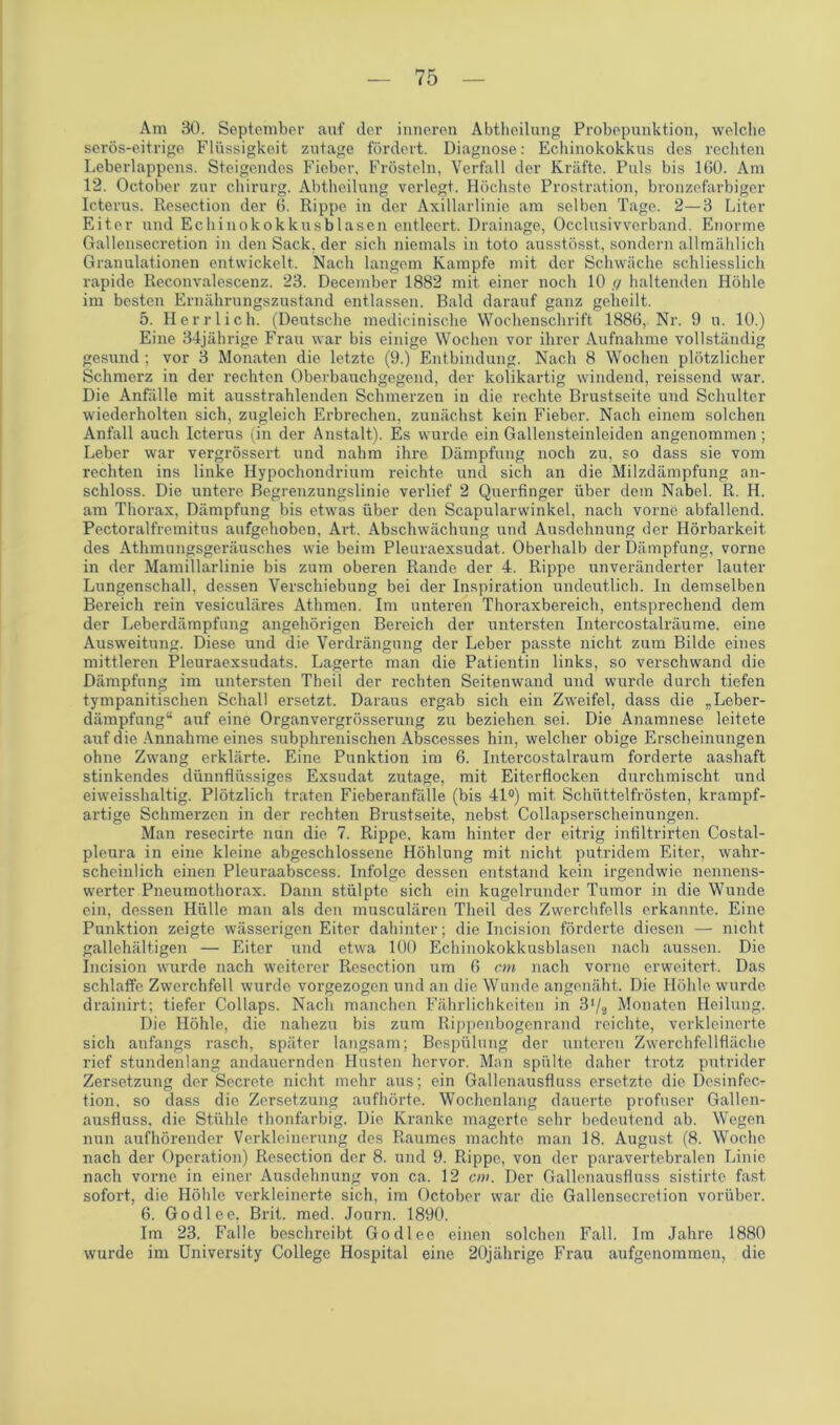 Am 30. September auf der inneren Abtheilung Probepunktion, welche serös-eitrige Flüssigkeit zutage fördert. Diagnose: Echinokokkus des rechten Leberlappens. Steigendes Fieber, Frösteln, Verfall der Kräfte. Puls bis 160. Am 12. October zur Chirurg. Abtheilung verlegt. Höchste Prostration, bronzefarbiger Icterus. Resection der 6. Rippe in der Axillarlinie am selben Tage. 2—3 Liter Eiter und Echinokokkusblasen entleert. Drainage, Occlusivverband. Enorme Gallensecretion in den Sack, der sich niemals in toto ausstösst, sondern allmählich Granulationen entwickelt. Nach langem Kampfe mit der Schwäche schliesslich rapide Reconvalescenz. 23. December 1882 mit einer noch 10 </ haltenden Höhle im besten Ernährungszustand entlassen. Bald darauf ganz geheilt. 5. Herrlich. (Deutsche medicinische Wochenschrift 1886, Nr. 9 u. 10.) Eine 34jährige Frau war bis einige Wochen vor ihrer Aufnahme vollständig gesund ; vor 3 Monaten die letzte (9.) Entbindung. Nach 8 Wochen plötzlicher Schmerz in der rechten Oberbauchgegend, der kolikartig windend, reissend war. Die Anfälle mit ausstrahlenden Schmerzen in die rechte Brustseite und Schulter wiederholten sich, zugleich Erbrechen, zunächst kein Fieber. Nach einem solchen Anfall auch Icterus (in der Anstalt). Es wurde ein Gallensteinleiden angenommen; Leber war vergrössert und nahm ihre Dämpfung noch zu, so dass sie vom rechten ins linke Hypochondrium reichte und sich an die Milzdämpfung an- schloss. Die untere Begrenzungslinie verlief 2 Querfinger über dem Nabel. R. H. am Thorax, Dämpfung bis etwas über den Scapularwinkel, nach vorne abfallend. Pectoralfremitus aufgehoben, Art. Abschwächung und Ausdehnung der Hörbarkeit des Athmungsgeräusches wie beim Pleuraexsudat. Oberhalb der Dämpfung, vorne in der Mamillarlinie bis zum oberen Rande der 4. Rippe unveränderter lauter Lungenschall, dessen Verschiebung bei der Inspiration undeutlich. In demselben Bereich rein vesiculäres Athmen. Im unteren Thoraxbereich, entsprechend dem der Leberdämpfung angehörigen Bereich der untersten Intercostalräume. eine Ausweitung. Diese und die Verdrängung der Leber passte nicht zum Bilde eines mittleren Pleuraexsudats. Lagerte man die Patientin links, so verschwand die Dämpfung im untersten Theil der rechten Seitenwand und wurde durch tiefen tympanitischen Schall ersetzt. Daraus ergab sich ein Zweifel, dass die „Leber- dämpfung“ auf eine Organvergrösserung zu beziehen sei. Die Anamnese leitete auf die Annahme eines subphrenischen Abscesses hin, welcher obige Erscheinungen ohne Zwang erklärte. Eine Punktion im 6. Intercostalraum forderte aashaft stinkendes dünnflüssiges Exsudat zutage, mit Eiterflocken durchmischt und eiweisshaltig. Plötzlich traten Fieberanfälle (bis 41°) mit Schüttelfrösten, krampf- artige Schmerzen in der rechten Brustseite, nebst Collapserscheinungen. Man resecirte nun die 7. Rippe, kam hinter der eitrig infiltrirten Costal- pleura in eine kleine abgeschlossene Höhlung mit nicht putridem Eiter, wahr- scheinlich einen Pleuraabscess. Infolge dessen entstand kein irgendwie nennens- werter Pneumothorax. Dann stülpte sich ein kugelrunder Tumor in die Wunde ein, dessen Hülle man als den musculären Theil des Zwerchfells erkannte. Eine Punktion zeigte wässerigen Eiter dahinter; die Incision förderte diesen — nicht gallehältigen — Eiter und etwa 100 Echinokokkusblasen nach aussen. Die Incision wurde nach weiterer Resection um 6 cm nach vorne erweitert. Das schlaffe Zwerchfell wurde vorgezogen und an die Wunde angenäht. Die Höhle wurde drainirt; tiefer Collaps. Nach manchen Fährlichkeiten in 3‘/s Monaten Heilung. Die Höhle, die nahezu bis zum Rippenbogenrand reichte, verkleinerte sich anfangs rasch, später langsam; Bespülung der unteren Zwerchfellfläche rief stundenlang andauernden Husten hervor. Man spülte daher trotz putrider Zersetzung der Secrete nicht mehr aus; ein Gallenausfluss ersetzte die Dcsinfec.- tion, so dass die Zersetzung aufhörte. Wochenlang dauerte profuser Gallen- ausfluss, die Stühle thonfarbig. Die Kranke magerte sehr bedeutend ab. Wegen nun aufhörender Verkleinerung des Raumes machte man 18. August (8. Woche nach der Operation) Resection der 8. und 9. Rippe, von der paravertebralen Linie nach vorne in einer Ausdehnung von ca. 12 cm. Der Gallenausfluss sistirte fast sofort, die Höhle verkleinerte sich, im October war die Gallensecretion vorüber. 6. Godlee. Brit. med. Journ. 1890. Im 23, Falle beschreibt Godlee einen solchen Fall. Im Jahre 1880 wurde im University College Hospital eine 20jährige Frau aufgenommen, die