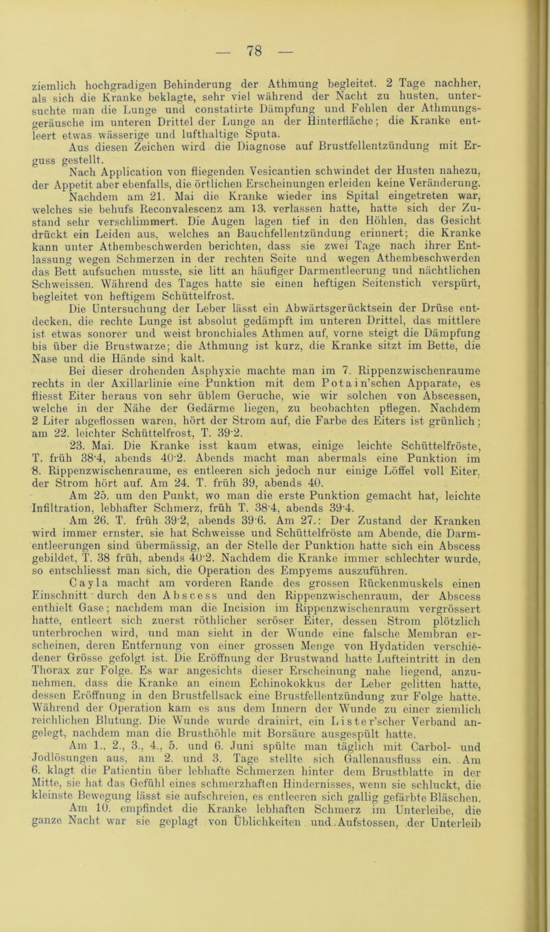 ziemlich hochgradigen Behinderung der Athmung begleitet 2 Tage nachher, als sich die Kranke beklagte, sehr viel während der Nacht zu husten,, unter- suchte man die Lunge und constatirte Dämpfung und Fehlen der Athmungs- geräusche im unteren Drittel der Lunge an der Hinterfläche; die Kranke ent- leert etwas wässerige und lufthaltige Sputa. Aus diesen Zeichen wird die Diagnose auf Brustfellentzündung mit Er- guss gestellt. Nach Application von fliegenden Vesicantien schwindet der Husten nahezu, der Appetit aber ebenfalls, die örtlichen Erscheinungen erleiden keine Veränderung. Nachdem am 21. Mai die Kranke wieder ins Spital eingetreten war, welches sie behufs Reconvalescenz am 13. verlassen hatte, hatte sich der Zu- stand sehr verschlimmert. Die Augen lagen tief in den Höhlen, das Gesicht drückt ein Leiden aus, welches an Bauchfellentzündung erinnert; die Kranke kann unter Athembeschwerden berichten, dass sie zwei Tage nach ihrer Ent- lassung wegen Schmerzen in der rechten Seite und wegen Athembeschwerden das Bett aufsuchen musste, sie litt an häufiger Darmentleerung und nächtlichen Schweissen. Während des Tages hatte sie einen heftigen Seitenstich verspürt, begleitet von heftigem Schüttelfrost. Die Untersuchung der Leber lässt ein Abwärtsgerücktsein der Drüse ent- decken. die rechte Lunge ist absolut gedämpft im unteren Drittel, das mittlere ist etwas sonorer und weist bronchiales Athmen auf, vorne steigt die Dämpfung bis über die Brustwarze; die Athmung ist kurz, die Kranke sitzt im Bette, die Nase und die Hände sind kalt. Bei dieser drohenden Asphyxie machte man im 7. Rippenzwischenraume rechts in der Axillarlinie eine Punktion mit dem Potain’schen Apparate, es fliesst Eiter heraus von sehr üblem Gerüche, wie wir solchen von Abscessen, welche in der Nähe der Gedärme liegen, zu beobachten pflegen. Nachdem 2 Liter abgeflossen waren, hört der Strom auf, die Farbe des Eiters ist grünlich; am 22. leichter Schüttelfrost, T. 39'2. 23. Mai. Die Kranke isst kaum etwas, einige leichte Schüttelfröste, T. früh 38’4, abends 4R2. Abends macht man abermals eine Punktion im 8. Rippenzwischenraume, es entleeren sich jedoch nur einige Löffel voll Eiter, der Strom hört auf. Am 24. T. früh 39, abends 40. Am 25. um den Punkt, wo man die erste Punktion gemacht hat, leichte Infiltration, lebhafter Schmerz, früh T. 38'4, abends 39‘4. Am 26. T. früh 39'2, abends 39'6. Am 27.: Der Zustand der Kranken wird immer ernster, sie hat Schweisse und Schüttelfröste am Abende, die Darm- entleerungen sind übermässig, an der Stelle der Punktion hatte sich ein Abscess gebildet, T. 38 früh, abends 40'2. Nachdem die Kranke immer schlechter wurde, so entschliesst man sich, die Operation des Empyems auszuführen. C a y 1 a macht am vorderen Rande des grossen Rückenmuskels einen Einschnitt durch den Abscess und den Rippenzwischenraum, der Abscess enthielt Gase; nachdem man die Incision im Rippenzwischenraum vergrössert hatte, entleert sich zuerst röthliclier seröser Eiter, dessen Strom plötzlich unterbrochen wird, und man sieht in der Wunde eine falsche Membran er- scheinen, deren Entfernung von einer grossen Monge von Hydatiden verschie- dener Grösse gefolgt ist. Die Eröffnung der Brustwand hatte Lufteintritt in den Thorax zur Folge. Es war angesichts dieser Erscheinung nahe liegend, anzu- nehmen. dass die Kranke an einem Echinokokkus der Leber gelitten hatte, dessen Eröffnung in den Brustfellsack eine Brustfellentzündung zur Folge hatte. Während der Operation kam es aus dem Innern der Wunde zu einer ziemlich reichlichen Blutung. Die Wunde wurde drainirt, ein Lister’scher Verband an- gelegt, nachdem man die Brusthöhle mit Borsäure ausgespült hatte. Am 1., 2., 3., 4., 5. und 6. Juni spülte man täglich mit Carbol- und Jodlösungen aus, am 2. und 3. Tage stellte sich Gallenausfluss ein. Am 6. klagt die Patientin über lebhafte Schmerzen hinter dem Brustblatte in der Mitte, sie hat das Gefühl eines schmerzhaften Hindernisses, wenn sie schluckt, die kleinste Bewegung lässt sie aufschreien, es entleeren sich gallig gefärbte Bläschen. Am 10. empfindet die Kranke lebhaften Schmerz im Unterleibe, die ganze Nacht war sie geplagt von Üblichkeiten und. Aufstossen, der Unterleib