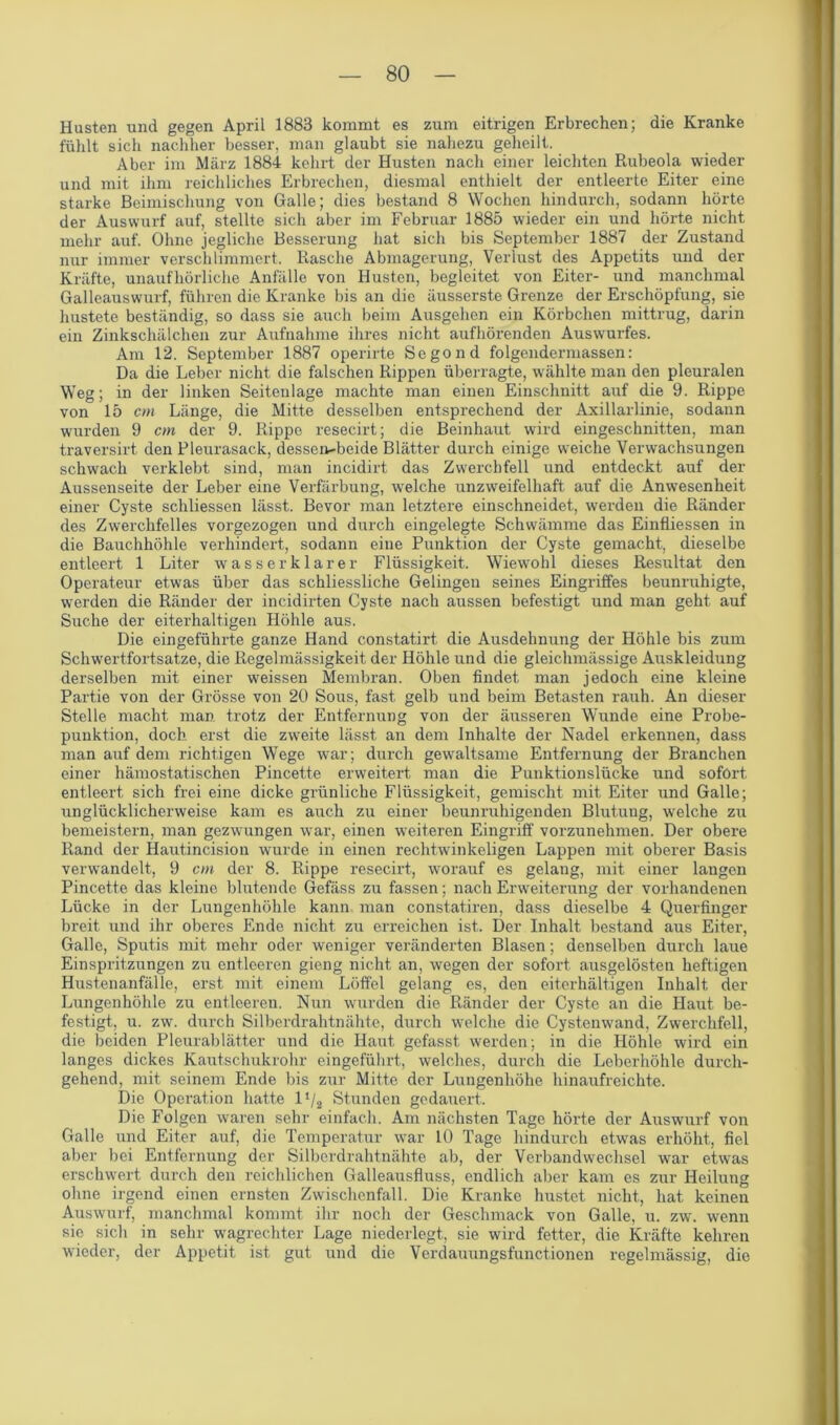 Husten und gegen April 1883 kommt es zum eitrigen Erbrechen; die Kranke fühlt sich nachher besser, man glaubt sie nahezu geheilt. Aber im März 1884 kehrt der Husten nach einer leichten Rubeola wieder und mit ihm reichliches Erbrechen, diesmal enthielt der entleerte Eiter eine starke Beimischung von Galle; dies bestand 8 Wochen hindurch, sodann hörte der Auswurf auf, stellte sich aber im Februar 1885 wieder ein und hörte nicht mehr auf. Ohne jegliche Besserung hat sich bis September 1887 der Zustand nur immer verschlimmert. Rasche Abmagerung, Verlust des Appetits und der Kräfte, unaufhörliche Anfälle von Husten, begleitet von Eiter- und manchmal Galleauswurf, führen die Kranke bis an die äusserste Grenze der Erschöpfung, sie hustete beständig, so dass sie auch beim Ausgehen ein Körbchen mittrug, darin ein Zinkschälchen zur Aufnahme ihres nicht aufhörenden Auswurfes. Am 12. September 1887 operirte Segond folgendermassen: Da die Leber nicht die falschen Rippen überragte, wählte man den pleuralen Weg; in der linken Seitenlage machte man einen Einschnitt auf die 9. Rippe von 15 cm Länge, die Mitte desselben entsprechend der Axillarlinie, sodann wurden 9 cm der 9. Rippe resecirt; die Beinhaut wird eingeschnitten, man traversirt den Pleurasack, dessen-beide Blätter durch einige weiche Verwachsungen schwach verklebt sind, man incidirt das Zwerchfell und entdeckt auf der Aussenseite der Leber eine Verfärbung, welche unzweifelhaft auf die Anwesenheit einer Cyste schliessen lässt. Bevor man letztere einschneidet, werden die Ränder des Zwerchfelles vorgezogen und durch eingelegte Schwämme das Einfliessen in die Bauchhöhle verhindert, sodann eine Punktion der Cyste gemacht, dieselbe entleert 1 Liter wasserklarer Flüssigkeit. Wiewohl dieses Resultat den Operateur etwas über das schliessliche Gelingen seines Eingriffes beunruhigte, werden die Ränder der incidirten Cyste nach aussen befestigt und man geht auf Suche der eiterhaltigen Höhle aus. Die eingeführte ganze Hand constatirt die Ausdehnung der Höhle bis zum Schwertfortsatze, die Regelmässigkeit der Höhle und die gleichmässige Auskleidung derselben mit einer weissen Membran. Oben findet man jedoch eine kleine Partie von der Grösse von 20 Sous, fast gelb und beim Betasten rauh. An dieser Stelle macht man trotz der Entfernung von der äusseren Wunde eine Probe- punktion, doch erst die zweite lässt an dem Inhalte der Nadel erkennen, dass man auf dem richtigen Wege war; durch gewaltsame Entfernung der Branchen einer hämostatischen Pincette erweitert man die Punktionslücke und sofort entleert sich frei eine dicke grünliche Flüssigkeit, gemischt mit Eiter und Galle; unglücklicherweise kam es auch zu einer beunruhigenden Blutung, welche zu bemeistern, man gezwungen war, einen weiteren Eingriff vorzunehmen. Der obere Rand der Hautincision wurde in einen rechtwinkeligen Lappen mit oberer Basis verwandelt, 9 cm der 8. Rippe resecirt, worauf es gelang, mit einer langen Pincette das kleine blutende Gefäss zu fassen; nach Erweiterung der vorhandenen Lücke in der Lungenhöhle kann man constatiren, dass dieselbe 4 Querfinger breit und ihr oberes Ende nicht zu erreichen ist. Der Inhalt bestand aus Eiter, Galle, Sputis mit mehr oder weniger veränderten Blasen; denselben durch laue Einspritzungen zu entleeren gieng nicht an, wegen der sofort ausgelösten heftigen Hustenanfälle, erst mit einem Löffel gelang es, den eiterhältigen Inhalt der Lungenhöhle zu entleeren. Nun wurden die Ränder der Cyste an die Haut be- festigt, u. zw. durch Silberdrahtnähte, durch welche die Cystenwand, Zwerchfell, die beiden Pleurablätter und die Haut gefasst werden; in die Höhle wird ein langes dickes Kautschukrohr eingeführt, welches, durch die Leberhöhle durch- gehend, mit seinem Ende bis zur Mitte der Lungenhöhe hinaufreichte. Die Operation hatte l1/. Stunden gedauert. Die Folgen waren sehr einfach. Am nächsten Tage hörte der Auswurf von Galle und Eiter auf, die Temperatur war 10 Tage hindurch etwas erhöht, fiel aber bei Entfernung der Silberdrahtnähte ab, der Verbandwechsel war etwas erschwert durch den reichlichen Galleausfluss, endlich aber kam es zur Heilung ohne irgend einen ernsten Zwischenfall. Die Kranke hustet nicht, hat keinen Auswurf, manchmal kommt ihr noch der Geschmack von Galle, u. zw. wenn sie sich in sehr wagrechter Lage niederlegt, sie wird fetter, die Kräfte kehren wieder, der Appetit ist gut und die Verdauungsfunctionen regelmässig, die