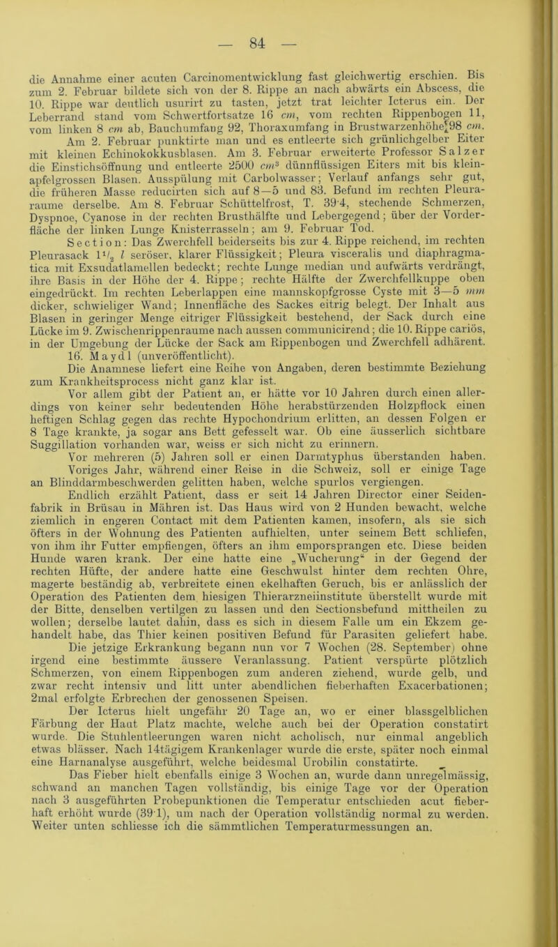 die Annahme einer acuten Carcinomentvvicklung fast gleichwertig erschien. Bis zum 2. Februar bildete sich von der 8. Rippe an nacli abwärts ein Abscess, die 10. Rippe war deutlich usurirt zu tasten, jetzt trat leichter Icterus ein. Der Leberrand stand vom Schwertfortsatze 16 cm, vom rechten Rippenbogen 11, vom linken 8 cm ab, Bauchumfang 92, Thoraxumfang in Brustwarzenhöhe’98 cm. Am 2. Februar punktirte man und es entleerte sich grünlichgelber Eiter mit kleinen Echinokokkusblasen. Am 3. Februar erweiterte Professor Salzer die Einstichsöffnung und entleerte 2500 cm» dünnflüssigen Eiters mit bis klein- apfelgrossen Blasen. Ausspülung mit Carbolwasser; Verlauf anfangs sehr gut, die. früheren Masse reducirten sich auf 8—5 und 83. Befund im rechten Pleura- raume derselbe. Am 8. Februar Schüttelfrost, T. 39 4, stechende Schmerzen, Dyspnoe, Cyanose in der rechten Brusthälfte und Lebergegend; über der Vorder- fläche der linken Lunge Knisterrasseln; am 9. Februar Tod. Section: Das Zwerchfell beiderseits bis zur 4. Rippe reichend, im rechten Pleurasack 1V2 l seröser, klarer Flüssigkeit; Pleura visceralis und diaphragma- tica mit Exsudatlamellen bedeckt; rechte Lunge median und aufwärts verdrängt, ihre Basis in der Höhe der 4. Rippe; rechte Hälfte der Zwerchfellkuppe oben eingedrückt. Im rechten Leberlappen eine mannskopfgrosse Cyste mit 3—5 mm dicker, schwieliger Wand; Innenfläche des Sackes eitrig belegt. Der Inhalt aus Blasen in geringer Menge eitriger Flüssigkeit bestehend, der Sack durch eine Lücke im 9. Zwischenrippen raume nach aussen communicirend; die 10. Rippe cariös, in der Umgebung der Lücke der Sack am Rippenbogen und Zwerchfell adhärent. 16. Maydl (unveröffentlicht). Die Anamnese liefert eine Reihe von Angaben, deren bestimmte Beziehung zum Krankheitsprocess nicht ganz klar ist. Vor allem gibt der Patient an, er hätte vor 10 Jahren durch einen aller- dings von keiner sehr bedeutenden Höhe herabstürzenden Holzpflock einen heftigen Schlag gegen das rechte Hypochondrium erlitten, an dessen Folgen er 8 Tage krankte, ja sogar ans Bett gefesselt war. Ob eine äusserlich sichtbare Suggillation vorhanden war, weiss er sich nicht zu erinnern. Vor mehreren (5) Jahren soll er einen Darmtyphus überstanden haben. Voriges Jahr, während einer Reise in die Schweiz, soll er einige Tage an Blinddarmbeschwerden gelitten haben, welche spurlos vergicngen. Endlich erzählt Patient, dass er seit 14 Jahren Director einer Seiden- fabrik in Brüsau in Mähren ist. Das Haus wird von 2 Hunden bewacht, welche ziemlich in engeren Contact mit dem Patienten kamen, insofern, als sie sich öfters in der Wohnung des Patienten aufhielten, unter seinem Bett schliefen, von ihm ihr Futter empfiengen, öfters an ihm emporsprangen etc. Diese beiden Hunde waren krank. Der eine hatte eine „Wucherung“ in der Gegend der rechten Hüfte, der andere hatte eine Geschwulst hinter dem rechten Ohre, magerte beständig ab, verbreitete einen ekelhaften Geruch, bis er anlässlich der Operation des Patienten dem hiesigen Thierarzneiinstitute überstellt wurde mit der Bitte, denselben vertilgen zu lassen und den Sectionsbefund mittheilen zu wollen; derselbe lautet dahin, dass es sich in diesem Falle um ein Ekzem ge- handelt habe, das Thier keinen positiven Befund für Parasiten geliefert habe. Die jetzige Erkrankung begann nun vor 7 Wochen (28. September) ohne irgend eine bestimmte äussere Veranlassung. Patient verspürte plötzlich Schmerzen, von einem Rippenbogen zum anderen ziehend, wurde gelb, und zwar recht intensiv und litt unter abendlichen fieberhaften Exacerbationen; 2mal erfolgte Erbrechen der genossenen Speisen. Der Icterus hielt ungefähr 20 Tage an, wo er einer blassgelblichen Färbung der Haut Platz machte, welche auch bei der Operation constatirt wurde. Die Stuhlentleerungen waren nicht acholisch, nur einmal angeblich etwas blässer. Nach 14tägigem Krankenlager wurde die erste, später noch einmal eine Harnanalyse ausgeführt, welche beidesmal Urobilin constatirte. Das Fieber hielt ebenfalls einige 3 Wochen an, wurde dann unregelmässig, schwand an manchen Tagen vollständig, bis einige Tage vor der Operation nach 3 ausgeführten Probepunktionen die Temperatur entschieden acut fieber- haft erhöht wurde (391), um nach der Operation vollständig normal zu werden. Weiter unten schliesse ich die sämmtlichen Temperaturmessungen an.