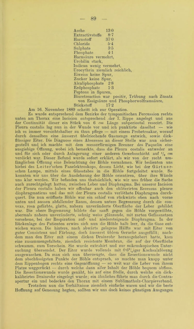 Asche 130 Extractivstoffe 8'7 Harnstoff 37 0 Chloride 54 Sulphate 35 Phosphate 4-l Harnsäure vermehrt, Urobilin stark, Indican wenig vermehrt, Urocythrin ziemlich reichlich, Eiweiss keine Spur, Zucker keine Spur, Alcalipliosphate 28 Erdphosphate 1‘3 Peptone in Spuren, Biuretreaction war positiv, Trübung nach Zusatz von Essigsäure und Phosphorwolframsäure, Stickstoff 172 Am 16. November 1889 schritt ich zur Operation. Es wurde entsprechend dem Bezirke der tympanitischen Percussion rechts unten am Thorax eine Incision entsprechend der 7. Rippe angelegt und aus der Continuität dieser ein Stück von 6 cm Länge subperiostal resecirt. Die Pleura costalis lag nun in der Wunde vor und ich punktirte daselbst — wie ich es immer vorsichtshalber zu thun pflege — mit einem Probetroakar, worauf durch denselben eine äusserst übelriechende Gasmenge entwich, sowie dick- flüssiger Eiter. Die Diagnose eines Abscesses an dieser Stelle war nun sicher- gestellt und ich machte mit dem messerförmigen Brenner des Paquelin eine ausgiebige Öffnung, wobei ich bemerkte, dass die Pleura costalis entweder an und für sich oder durch Anlagerung einer anderen Gewebsschicht auf ‘/2 cm verdickt war. Dieser Befund wurde sofort erklärt, als wir von der recht um- fänglichen Öffnung eine Beleuchtung der Höhle Vornahmen. Wir bedienten uns hiebei des Leiter’schen Panelektroskops, dessen Licht, wie bei der Gärtner- schen Lampe, mittels eines Glasstabes in die Höhle fortgeleitet wurde. So konnten wir uns über die Ausdehnung der Höhle orientiren, über ihre Wände uns klar werden. Wir befanden uns thatsächlich, wie wir uns früher die Sache auch zurechtgelegt hatten, zwischen Leber und Diaphragma. Bei unserer Incision der Pleura costalis haben wir offenbar auch den obliterirten Recessus pleuras diaphragmaticus und das mit der Pleura costalis verlöthete Diaphragma durch- quert. Die nun eröffnete Höhle war ein schief von rückwärts oben nach vorne unten und aussen abfallender Raum, dessen untere Begrenzung durch die con- vexe, rosa gefärbte, glatte, nahezu unveränderte Oberfläche der Leber gebildet war. Die obere Begrenzung bildete das sanft gegen die Höhle vorgewölbte, abermals nahezu unveränderte, sehnig weiss glänzende, mit zarten Gefässnetzen versehene, bei der Respiration auf- und niedersteigende Diaphragma. In der Rückenlage des Patienten erwies sich nun die Höhle halb leer, da die Gase ent- wichen waren. Die hintere, nach abwärts gelegene Hälfte war mit Eiter von guter Consistenz und Färbung, doch äusserst üblem Gerüche ausgefüllt; nach- dem man den Eiter mit einem dicken Drain rohr herausgehebert hatte, kam eine zusammengefaltete, ziemlich resistente Membran, die auf der Oberfläche schwamm, zum Vorschein. Sie wurde extrahirt und zur mikroskopischen Unter- suchung übersendet. Der Eiter wurde vollends mit 0'6°/0iger Kochsalzlösung ausgewaschen. Da man sich nun überzeugte, dass die Resectionswunde nicht dem abschüssigsten Punkte der Höhle entsprach, so machte man knapp unter dem Rippenbogen rechts eine Gegenöffnung — so weit war die Leber von ihrem Platze weggerückt — durch welche dann aller Inhalt der Höhle bequem abfloss. Die Resectionswunde wurde genäht, bis auf eine Stelle, durch welche ein dick- kalibrirtes Drainrohr eingelegt wurde; ein ähnliches führte man durch die Contra- apertur ein und bedeckte den Thorax mit einem Sublimatholz-Charpieverband. Trotzdem nun die Verhältnisse ziemlich einfache waren und wir die beste Hoffnung auf Genesung hegten, sollten wir uns doch keines günstigen Ausganges