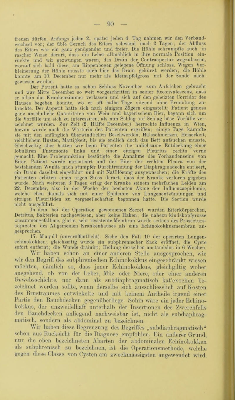 freuen dürfen. Anfangs jeden 2., später jeden 4. Tag nahmen wir den Verband- wechsel vor; der üble Geruch des Eiters schwand nach 2 Tagen; der Abfluss des Eiters war ein ganz genügender und freier. Die Höhle schrumpfte auch in rascher Weise derart, dass die Leber allmählich in ihre normale Position ein- rückte und wir gezwungen waren, das Drain der Contraapertur wegzulassen, worauf sich bald diese, am Rippenbogen gelegene Öffnung schloss. Wegen Ver- kleinerung der Höhle musste auch hier das Drain gekürzt werden; die Höhle konnte am 10. December nur mehr als kleinapfelgross mit der Sonde nach- gewiesen werden. Der Patient hatte es schon Schluss November zum Aufstehen gebracht und war Mitte December so weit vorgeschritten in seiner Reconvalescenz, dass er allein das Krankenzimmer verlassen und sich auf den geheizten Corridor des Hauses begeben konnte, wo er oft halbe Tage sitzend ohne Ermüdung zu- brachte. Der Appetit hatte sich nach einigem Zögern eingestellt; Patient genoss ganz ansehnliche Quantitäten von Wein und bayerischem Bier, begann sich um die Vorfälle um sich zu interessiren, als nun Schlag auf Schlag böse Vorfälle ver- zeichnet wurden. Zur Zeit (2. Hälfte December) herrschte Influenza in Wien, hievon wurde auch die Wärterin des Patienten ergriffen; einige Tage kämpfte sie mit den anfänglich überwindlichen Beschwerden, Halsschmerzen. Heiserkeit, reichlichem Husten, Mattigkeit, bis sie endlich doch das Bett aufsuchen musste. Gleichzeitig aber hatten wir beim Patienten die unliebsame Entdeckung einer lobulären Pneumonie links und einer eitrigen Pleuritis rechts vorne gemacht. Eine Probepunktion bestätigte die Annahme des Vorhandenseins von Eiter. Patient wurde narcotisirt und der Eiter der rechten Pleura von der bestehenden Wunde nach stumpfer Durchtrennung der Diaphragmadecke entleert, ein Drain daselbst eingeführt und mit NaCllösung ausgewaschen; die Kräfte des Patienten erlitten einen argen Stoss derart, dass der Kranke verloren gegeben wurde. Nach weiteren 3 Tagen erlag der Kranke seinem mehrfachen Leiden am 22. December, also in der Woche der höchsten Akme der Influenzaepidemie, welche eben damals sich mit einer Epidemie von Lungenentzündungen und eitrigen Pleuritiden zu vergesellschaften begonnen hatte. Die Section wurde nicht ausgeführt. In dem bei der Operation gewonnenen Secret wurden Eiterkörperchen, Detritus, Bakterien nachgewiesen, aber keine Haken; die nahezu kindskopfgrosse zusammengefaltene, glatte, sehr resistente Membran wurde seitens des Prosecturs- adjuncten des Allgemeinen Krankenhauses als eine Echinokokkusmembran an- gesprochen. 17. May dl (unveröffentlicht). Siehe den Fall 10 der operirten Lungen- echinokokken; gleichzeitig wurde ein subphrenischer Sack eröffnet, die Cyste sofort entfernt; die Wunde drainirt; Heilung derselben anstandslos in 6 Wochen. Wir haben schon an einer anderen Stelle ausgesprochen, wie wir den Begriff des subphrenischen Echinokokkus eingeschränkt wissen möchten, nämlich so, dass jener Echinokokkus, gleichgiltig woher ausgehend, ob von der Leber, Milz oder Niere, oder einer anderen Gewebsschichte, nur dann als subdiaphragmatisch kat’exochen be- zeichnet werden sollte, wenn derselbe sich ausschliesslich auf Kosten des Brustraumes entwickelte und mit keinem Antheile irgend einer Partie den Bauchdecken gegenüberliege. Sohin wäre ein jeder Echino- kokkus, der unzweifelhaft unterhalb der Insertionen des Zwerchfells den Bauchdecken anliegend nachweisbar ist, nicht als subdiaphrag- matisch, sondern als abdominal zu bezeichnen. Wir haben diese Begrenzung des Begriffes „subdiaphragmatisch“ schon aus Rücksicht für die Diagnose empfohlen. Ein anderer Grund, nur die oben bezeichneten Abarten der abdominalen Echinokokken als subphrenisch zu bezeichnen, ist die Operationsmethode, welche gegen diese Classe von Cysten am zweckmässigsten angewendet wird.