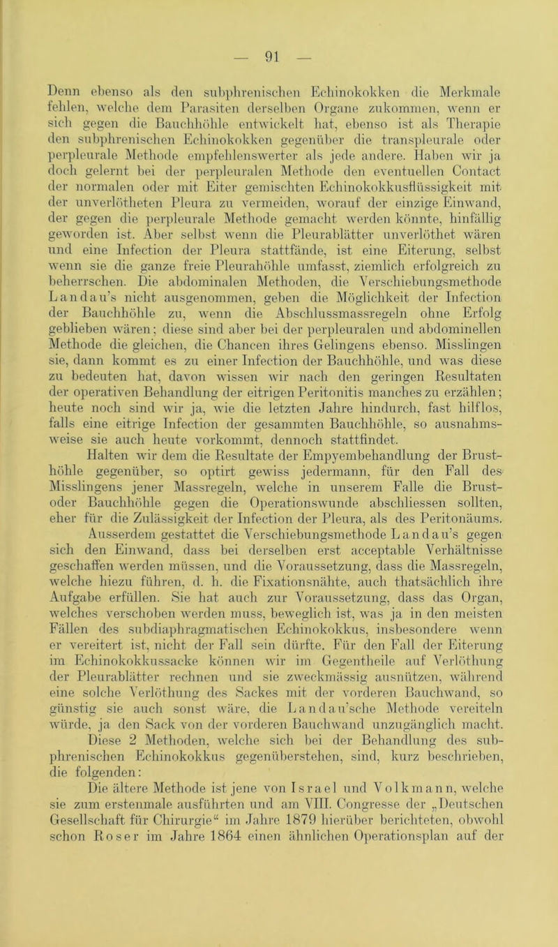 Denn ebenso als den subphrenischen Echinokokken die Merkmale leiden, welche dem Parasiten derselben Organe zukommen, wenn er sich gegen die Bauchhöhle entwickelt hat, ebenso ist als Therapie den subphrenischen Echinokokken gegenüber die transpleurale oder perpleurale Methode empfehlenswerter als jede andere. Haben wir ja doch gelernt bei der perpleuralen Methode den eventuellen Contact der normalen oder mit Eiter gemischten Echinokokkusflüssigkeit mit der unverlötheten Pleura zu vermeiden, worauf der einzige Einwand, der gegen die perpleurale Methode gemacht werden könnte, hinfällig geworden ist. Aber selbst wenn die Pleurablätter unverlöthet wären und eine Infection der Pleura stattfände, ist eine Eiterung, selbst wenn sie die ganze freie Pleurahöhle umfasst, ziemlich erfolgreich zu beherrschen. Die abdominalen Methoden, die Verschiebungsmethode Landau’s nicht ausgenommen, geben die Möglichkeit der Infection der Bauchhöhle zu, wenn die Abschlussmassregeln ohne Erfolg geblieben wären; diese sind aber bei der perpleuralen und abdominellen Methode die gleichen, die Chancen ihres Gelingens ebenso. Misslingen sie, dann kommt es zu einer Infection der Bauchhöhle, und was diese zu bedeuten hat, davon wissen wir nach den geringen Resultaten der operativen Behandlung der eitrigen Peritonitis manches zu erzählen; heute noch sind wir ja, wie die letzten Jahre hindurch, fast hilflos, falls eine eitrige Infection der gesammten Bauchhöhle, so ausnahms- weise sie auch heute vorkommt, dennoch stattfindet. Halten wir dem die Resultate der Empyembehandlung der Brust- höhle gegenüber, so optirt gewiss jedermann, für den Fall des Misslingens jener Massregeln, welche in unserem Falle die Brust- oder Bauchhöhle gegen die Operationswunde abschliessen sollten, eher für die Zulässigkeit der Infection der Pleura, als des Peritonäums. Ausserdem gestattet die Verschiebungsmethode Landau’s gegen sich den Einwand, dass bei derselben erst acceptable Verhältnisse geschaffen werden müssen, und die Voraussetzung, dass die Massregeln, welche hiezu führen, d. h. die Fixationsnähte, auch thatsächlich ihre Aufgabe erfüllen. Sie hat auch zur Voraussetzung, dass das Organ, welches verschoben werden muss, beweglich ist, was ja in den meisten Fällen des subdiaphragmatischen Echinokokkus, insbesondere wenn er vereitert ist, nicht der Fall sein dürfte. Für den Fall der Eiterung im Echinokokkussacke können wir im Gegentheile auf Verlöthung der Pleurablätter rechnen und sie zweckmässig ausnützen, während eine solche Verlöthung des Sackes mit der vorderen Bauchwand, so günstig sie auch sonst wäre, die Landau’sche Methode vereiteln würde, ja den Sack von der vorderen Bauchwand unzugänglich macht. Diese 2 Methoden, welche sich bei der Behandlung des sub- phrenischen Echinokokkus gegenüberstehen, sind, kurz beschrieben, die folgenden: Die ältere Methode ist jene von Israel und Volkmann, welche sie zum erstenmale ausführten und am VIII. Congresse der „Deutschen Gesellschaft für Chirurgie“ im Jahre 1879 hierüber berichteten, obwohl schon Roser im Jahre 1864 einen ähnlichen Operationsplan auf der