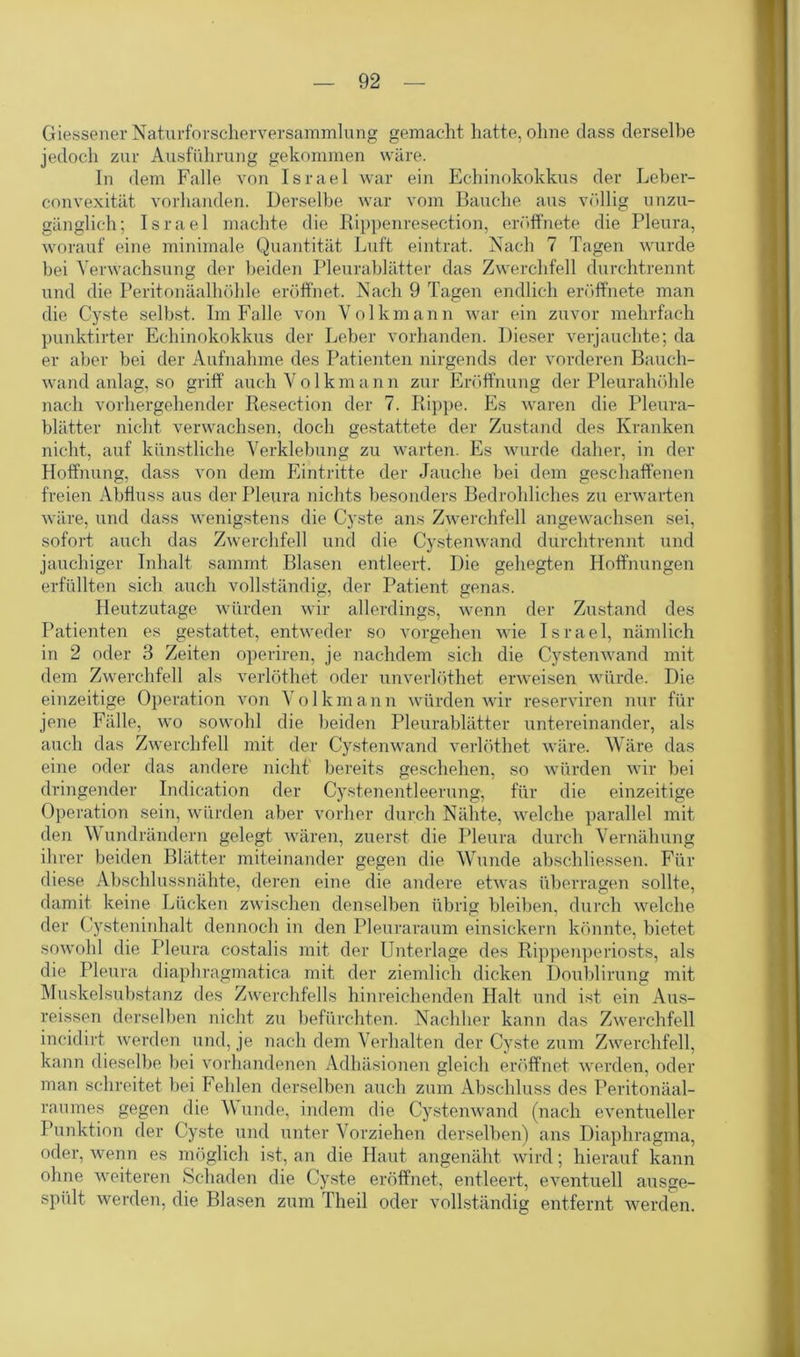 Giessener Naturforscherversammlung gemacht hatte, ohne dass derselbe jedoch zur Ausführung gekommen wäre. In dem Falle von Israel war ein Echinokokkus der Leber- convexität vorhanden. Derselbe war vom Bauche aus völlig unzu- gänglich; Israel machte die Rippenresection, eröffnete die Pleura, worauf eine minimale Quantität Luft eintrat. Nach 7 Tagen wurde bei Verwachsung der beiden Pleurablätter das Zwerchfell durchtrennt und die Peritonäalhöhle eröffnet. Nach 9 Tagen endlich eröffnete man die Cyste selbst. Im Falle von Volkmann war ein zuvor mehrfach punktirter Echinokokkus der Leber vorhanden. Dieser verjauchte; da er aber bei der Aufnahme des Patienten nirgends der vorderen Bauch- wand anlag, so griff auch Volkmann zur Eröffnung der Pleurahöhle nach vorhergehender Resection der 7. Rippe. Es waren die Pleura- blätter nicht verwachsen, doch gestattete der Zustand des Kranken nicht, auf künstliche Verklebung zu warten. Es wurde daher, in der Hoffnung, dass von dem Eintritte der Jauche bei dem geschaffenen freien Abfluss aus der Pleura nichts besonders Bedrohliches zu erwarten wäre, und dass wenigstens die Cyste ans Zwerchfell angewachsen sei, sofort auch das Zwerchfell und die Cystenwand durchtrennt und jauchiger Inhalt sammt Blasen entleert. Die gehegten Hoffnungen erfüllten sich auch vollständig, der Patient genas. Heutzutage würden wir allerdings, wenn der Zustand des Patienten es gestattet, entweder so Vorgehen wie Israel, nämlich in 2 oder 3 Zeiten operiren, je nachdem sich die Cystenwand mit dem Zwerchfell als verlöthet oder unverlöthet erweisen würde. Die einzeitige Operation von Volkmann würden wir reserviren nur für jene Fälle, wo sowohl die beiden Pleurablätter untereinander, als auch das Zwerchfell mit der Cystenwand verlöthet wäre. Wäre das eine oder das andere nicht bereits geschehen, so würden wir bei dringender Indication der Cystenentleerung, für die einzeitige Operation sein, würden aber vorher durch Nähte, welche parallel mit den Wundrändern gelegt wären, zuerst die Pleura durch Vernähung ihrer beiden Blätter miteinander gegen die Wunde absehliessen. Für diese Abschlussnähte, deren eine die andere etwas überragen sollte, damit keine Lücken zwischen denselben übrig bleiben, durch welche der Cysteninhalt dennoch in den Pleuraraum einsickern könnte, bietet sowohl die Pleura c-ostalis mit der Unterlage des Rippenperiosts, als die Pleura diaphragmatica mit der ziemlich dicken Doublirung mit Muskelsubstanz des Zwerchfells hinreichenden Halt und ist ein Aus- reissen derselben nicht zu befürchten. Nachher kann das Zwerchfell incidirt werden und, je nach dem Verhalten der Cyste zum Zwerchfell, kann dieselbe bei vorhandenen Adhäsionen gleich eröffnet werden, oder man schreitet bei Fehlen derselben auch zum Abschluss des Peritonäal- raurnes gegen die W unde, indem die Cysten wand (nach eventueller Punktion der Cyste und unter Vorziehen derselben) ans Diaphragma, oder, wenn es möglich ist, an die Haut angenäht wird; hierauf kann ohne weiteren Schaden die Cyste eröffnet, entleert, eventuell ausge- spült werden, die Blasen zum Theil oder vollständig entfernt werden.