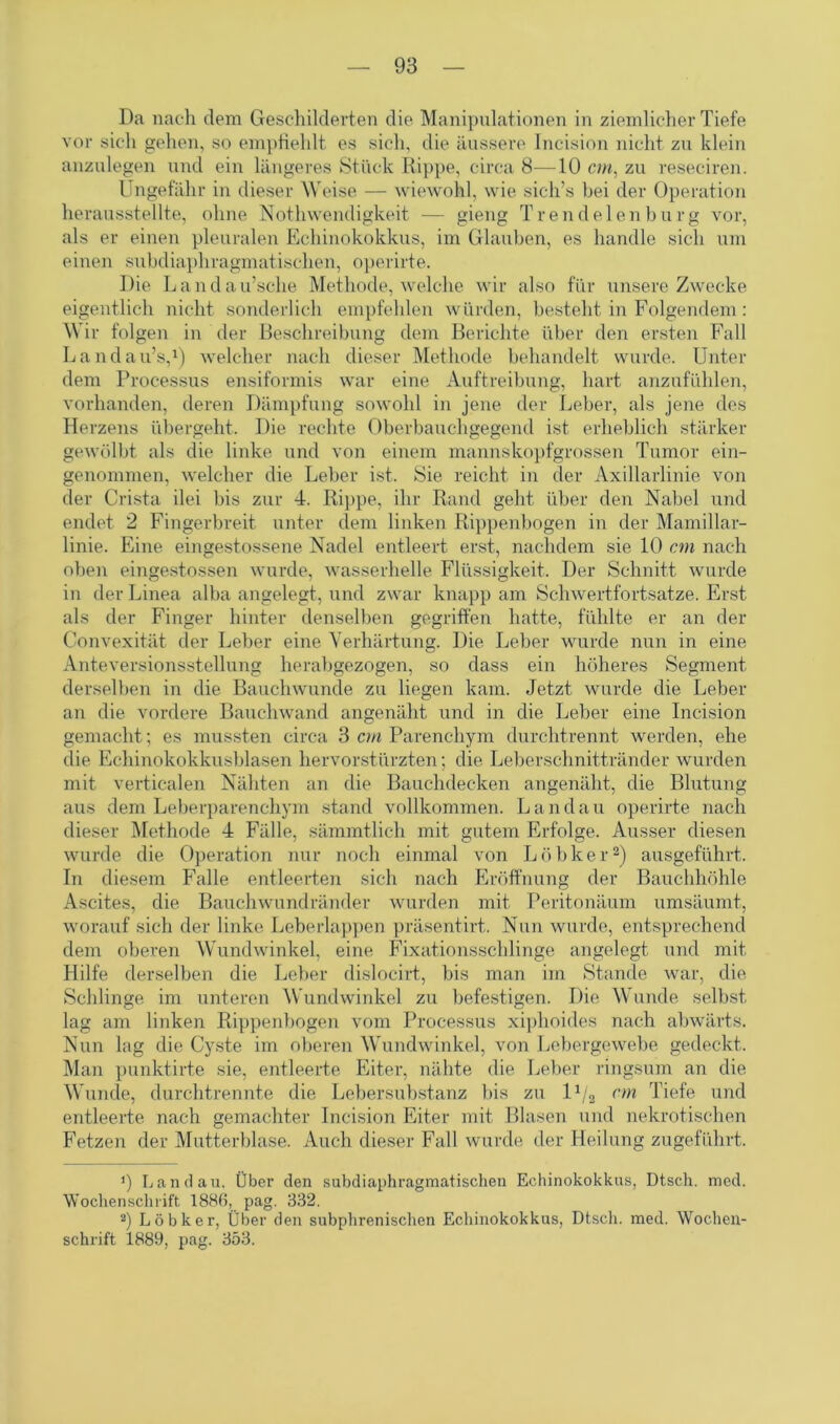 Da nach dem Geschilderten die Manipulationen in ziemlicher Tiefe vor sich gehen, so empfiehlt es sich, die äussere Incision nicht zu klein anzulegen und ein längeres Stück Rippe, circa 8—10 cm, zu reseciren. Ungefähr in dieser Weise — wiewohl, wie sich’s bei der Operation herausstellte, ohne Nothwendigkeit — gieng Trend eien bürg vor, als er einen pleuralen Echinokokkus, im Glauben, es handle sich um einen subdiaphragmatischen, operirte. Die Landau’sehe Methode, welche wir also für unsere Zwecke eigentlich nicht sonderlich empfehlen würden, besteht in Folgendem: Wir folgen in der Beschreibung dem Berichte über den ersten Fall Landairs,1) welcher nach dieser Methode behandelt wurde. Unter dem Processus ensiformis war eine Auftreibung, hart anzufühlen, vorhanden, deren Dämpfung sowohl in jene der Leber, als jene des Herzens übergeht. Die rechte Oberbauchgegend ist erheblich stärker gewölbt als die linke und von einem mannskopfgrossen Tumor ein- genommen, welcher die Leber ist. Sie reicht in der Axillarlinie von der Crista ilei bis zur 4. Rippe, ihr Rand geht über den Nabel und endet 2 Fingerbreit unter dem linken Rippenbogen in der Mamillar- linie. Eine eingestossene Nadel entleert erst, nachdem sie 10 cm nach oben eingestossen wurde, wasserhelle Flüssigkeit. Der Schnitt wurde in der Linea alba angelegt, und zwar knapp am Schwertfortsatze. Erst als der Finger hinter denselben gegriffen hatte, fühlte er an der Convexität der Leber eine Verhärtung. Die Leber wurde nun in eine Anteversionsstellung herabgezogen, so dass ein höheres Segment derselben in die Bauchwunde zu liegen kam. Jetzt wurde die Leber an die vordere Bauchwand angenäht und in die Leber eine Incision gemacht; es mussten circa 3 cm Parenchym durchtrennt werden, ehe die Echinokokkusblasen hervorstürzten; die Leberschnittränder wurden mit verticalen Nähten an die Bauchdecken angenäht, die Blutung aus dem Leberparenchym stand vollkommen. Landau operirte nach dieser Methode 4 Fälle, sämmtlich mit gutem Erfolge. Ausser diesen wurde die Operation nur noch einmal von Löbker2) ausgeführt. In diesem Falle entleerten sich nach Eröffnung der Bauchhöhle Ascites, die Bauchwundränder wurden mit Peritonäum umsäumt, worauf sich der linke Leberlappen präsentirt. Nun wurde, entsprechend dem oberen Wundwinkel, eine Fixationsschlinge angelegt und mit Hilfe derselben die Leber dislocirt, bis man im Stande war, die Schlinge im unteren Wundwinkel zu befestigen. Die Wunde selbst lag am linken Rippenbogen vom Processus xiphoides nach abwärts. Nun lag die Cyste im oberen Wundwinkel, von Lebergewebe gedeckt. Man punktirte sie, entleerte Eiter, nähte die Leber ringsum an die Wunde, durchtrennte die Lebersubstanz bis zu l1/2 cm Tiefe und entleerte nach gemachter Incision Eiter mit Blasen und nekrotischen Fetzen der Mutterblase. Auch dieser Fall wurde der Heilung zugeführt. ]) Landau. Über den subdiaphragmatischen Echinokokkus, Dtsch. med. Wochenschrift 188h, pag. 332. 2) Löbker, Über den subphrenischen Echinokokkus, Dtsch. med. Wochen- schrift 1889, pag. 353.