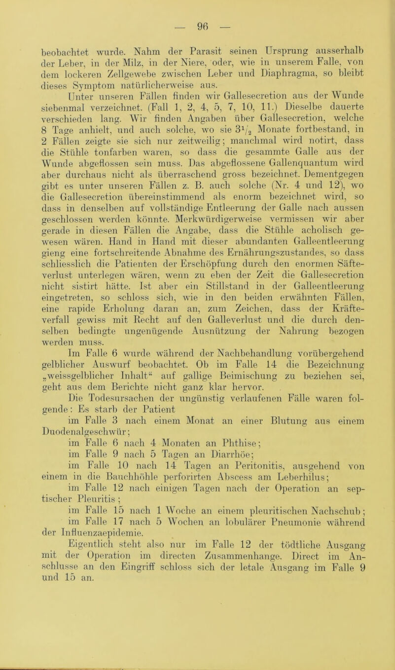 beobachtet wurde. Nahm der Parasit seinen Ursprung ausserhalb der Leber, in der Milz, in der Niere, oder, wie in unserem Falle, von dem lockeren Zellgewebe zwischen Leber und Diaphragma, so bleibt dieses Symptom natürlicherweise aus. Unter unseren Fällen finden wir Gallesecretion aus der Wunde siebenmal verzeichnet. (Fall 1, 2, 4, 5, 7, 10, 11.) Dieselbe dauerte verschieden lang. Wir finden Angaben über Gallesecretion, welche 8 Tage anhielt, und auch solche, wo sie Monate fortbestand, in 2 Fällen zeigte sie sich nur zeitweilig; manchmal wird notirt, dass die Stühle tonfarben waren, so dass die gesammte Galle aus der Wunde abgeflossen sein muss. Das abgeflossene Gallenquantum wird aber durchaus nicht als überraschend gross bezeichnet. Dementgegen gibt es unter unseren Fällen z. B. auch solche (Nr. 4 und 12), wo die Gallesecretion übereinstimmend als enorm bezeichnet wird, so dass in denselben auf vollständige Entleerung der Galle nach aussen geschlossen werden könnte. Merkwürdigerweise vermissen wir aber gerade in diesen Fällen die Angabe, dass die Stühle acholisch ge- wesen wären. Hand in Hand mit dieser abundanten Galleentleerung gieng eine fortschreitende Abnahme des Ernährungszustandes, so dass schliesslich die Patienten der Erschöpfung durch den enormen Säfte- verlust unterlegen wären, wenn zu eben der Zeit die Gallesecretion nicht sistirt hätte. Ist aber ein Stillstand in der Galleentleerung eingetreten, so schloss sich, wie in den beiden erwähnten Fällen, eine rapide Erholung daran an, zum Zeichen, dass der Kräfte- verfall gewiss mit Recht auf den Galleverlust und die durch den- selben bedingte ungenügende Ausnützung der Nahrung bezogen werden muss. Im Falle 6 wurde während der Nachbehandlung vorübergehend gelblicher Auswurf beobachtet. Ob im Falle 14 die Bezeichnung „weissgelblicher Inhalt“ auf gallige Beimischung zu beziehen sei, geht aus dem Berichte nicht ganz klar hervor. Die Todesursachen der ungünstig verlaufenen Fälle waren fol- gende : Es starb der Patient im Falle 3 nach einem Monat an einer Blutung aus einem Duodenalgeschwür; im Falle 6 nach 4 Monaten an Phthise; im Falle 9 nach 5 Tagen an Diarrhöe; im Falle 10 nach 14 Tagen an Peritonitis, ausgehend von einem in die Bauchhöhle perforirten Abscess am Leberhilus; im Falle 12 nach einigen Tagen nach der Operation an sep- tischer Pleuritis ; im Falle 15 nach 1 Woche an einem pleuritischen Nachschub; im Falle 17 nach 5 Wochen an lobulärer Pneumonie während der Influenzaepidemie. Eigentlich steht also nur im Falle 12 der tödtliclie Ausgang mit der Operation im directen Zusammenhänge. Direct im An- schlüsse an den Eingriff schloss sich der letale Ausgang im Falle 9 und 15 an.