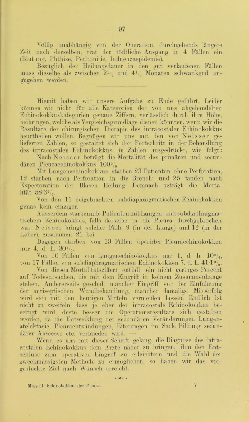 Völlig unabhängig von der Operation, durchgehend« längere Zeit nach derselben, trat der tödtliche Ausgang in 4 Fällen ein (Blutung, Phthise, Peritonitis, InHuenzaepidemie). Bezüglich der Heilungsdauer in den gut verlaufenen Fällen muss dieselbe als zwischen 21/2 und 41/a Monaten schwankend an- gegeben werden. Hiemit haben wir unsere Aufgabe zu Ende geführt. Leider können wir nicht für alle Kategorien der von uns abgehandelten Echinokokkuskategorien genaue Ziffern, verlässlich durch ihre Höhe, beibringen, welche als Vergleichsgrundlage dienen könnten, wenn wir die Resultate der chirurgischen Therapie des intracostalen Echinokokkus beurtheilen wollen. Begnügen wir uns mit den von Neisser ge- lieferten Zahlen, so gestaltet sich der Fortschritt in der Behandlung des intracostalen Echinokokkus, in Zahlen ausgedrückt, wie folgt: Nach Neisser beträgt die Mortalität des primären und secun- dären Pleuraechinokokkus 100%. Mit Lungenechinokokkus starben 23 Patienten ohne Perforation, 12 starben nach Perforation in die Bronchi und 25 fanden nach Expectoration der Blasen Heilung. Demnach beträgt die Morta- lität 58‘3%. Von den 11 beigebrachten subdiaphragmatischen Echinokokken genas kein einziger. Ausserdem starben alle Patienten mit Lungen- und subdiaphragma- tischem Echinokokkus, falls derselbe in die Pleura durchgebrochen war. Neisser bringt solcher Fälle 9 (in der Lunge) und 12 (in der Leber), zusammen 21 bei. Dagegen starben von 13 Fällen operirter Pleuraechinokokken nur 4, d. h. 30%. Von 10 Fällen von Lungenechinokokkus nur 1, d. h. 10%, von 17 Fällen von subdiaphragmatischen Echinokokken 7. d. h. 411%. Von diesen Mortalitätsziffern entfällt ein nicht geringes Percent auf Todesursachen, die mit dem Eingriff in keinem Zusammenhänge stehen. Andererseits geschah mancher Eingriff vor der Einführung der antiseptischen Wundbehandlung, mancher damalige Misserfolg wird sich mit den heutigen Mitteln vermeiden lassen. Endlich ist nicht zu zweifeln, dass je eher der intracostale Echinokokkus be- seitigt wird, desto besser die Operationsresultate sich gestalten werden, da die Entwicklung der secundären Veränderungen Lungen- atelektasie, Pleuraentzündungen, Eiterungen im Sack, Bildung secun- därer Abscesse etc. vermieden wird. — Wenn es uns mit dieser Schrift gelang, die Diagnose des intra- costalen Echinokokkus dem Arzte näher zu bringen, ihm den Ent- schluss zum operativen Eingriff zu erleichtern und die Wahl der zweckmässigsten Methode zu ermöglichen, so haben wir das vor- gesteckte Ziel nach Wunsch erreicht. May dl, Echinokokkus der Pleura. 7