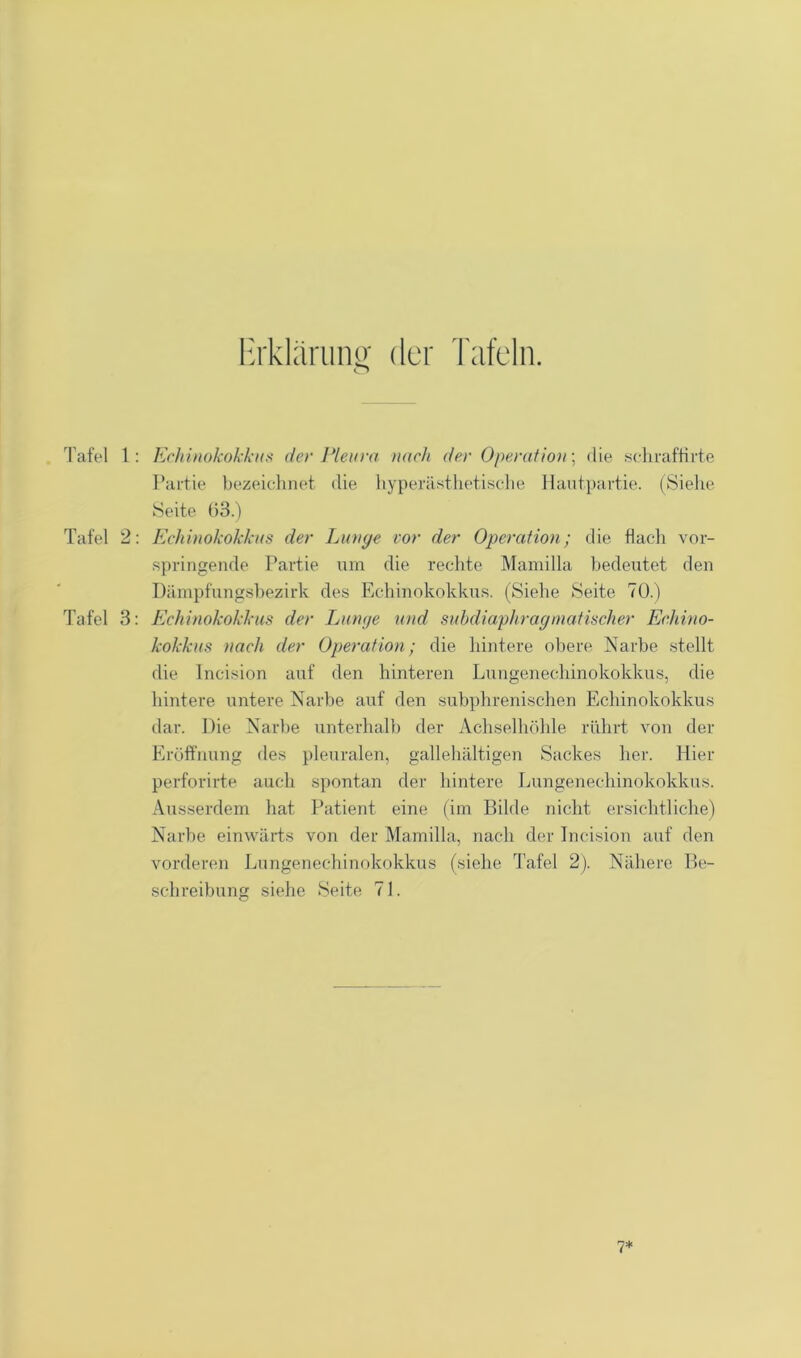 Erklärung der Tafeln. o Tafel 1: Echinokokkus der Pleura nach der Operation; die schraffirte Partie bezeichnet die hyperästhetische Hautpartie. (Siehe Seite 63.) Tafel 2: Echinokokkus der Lunge vor der Operation; die flach vor- springende Partie um die rechte Mamilla bedeutet den Dämpfungsbezirk des Echinokokkus. (Siehe Seite 70.) Tafel 3: Echinokokkus der Lunge und subdiaphragmatischer Echino- kokkus nach der Operation; die hintere obere Narbe stellt die lncision auf den hinteren Lungenechinokokkus, die hintere untere Narbe auf den subphrenischen Echinokokkus dar. Die Narbe unterhalb der Achselhöhle rührt von der Eröffnung des pleuralen, gallehaltigen Sackes her. Hier perforirte auch spontan der hintere Lungenechinokokkus. Ausserdem hat Patient eine (im Bilde nicht ersichtliche) Narbe einwärts von der Mamilla, nach der lncision auf den vorderen Lungenechinokokkus (siehe Tafel 2). Nähere Be- schreibung siehe Seite 71. 7*