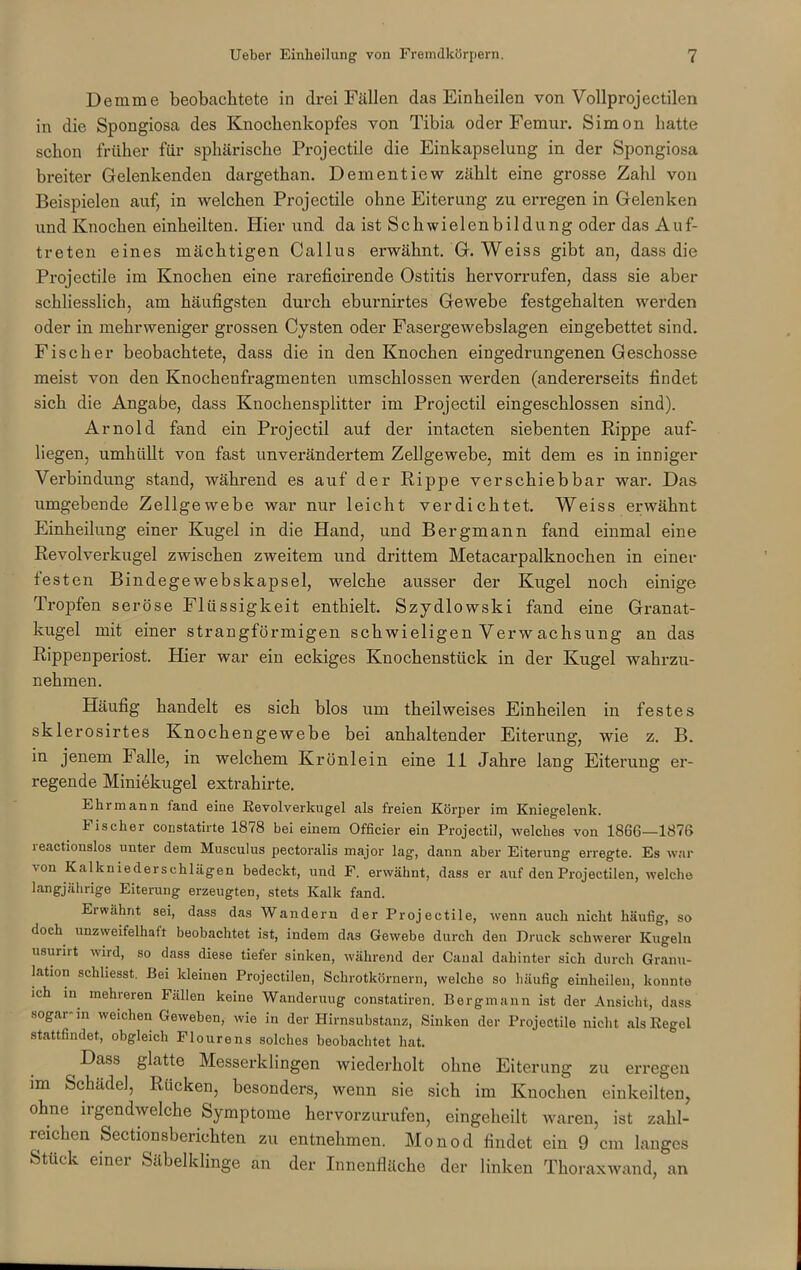 Demme beobachtete in drei Fällen das Einheilen von Vollprojectilen in die Spongiosa des Knochenkopfes von Tibia oder Femur. Simon hatte schon früher für sphärische Projectile die Einkapselung in der Spongiosa breiter Gelenkenden dargethan. Dementiew zählt eine grosse Zahl von Beispielen auf, in welchen Projectile ohne Eiterung zu erregen in Gelenken und Knochen einheilten. Hier und da ist Schwielcnbildung oder das Auf- treten eines mächtigen Callus erwähnt. G. Weiss gibt an, dass die Projectile im Knochen eine rareficirende Ostitis hervorrufen, dass sie aber schliesslich, am häufigsten durch eburnirtes Gewebe festgehalten werden oder in mehrweniger grossen Cysten oder Fasergewebslagen eingebettet sind. Fischer beobachtete, dass die in den Knochen eingedrungenen Geschosse meist von den Knochenfragmenten umschlossen werden (andererseits findet sich die Angabe, dass Knochensplitter im Projectil eingeschlossen sind). Arnold fand ein Projectil auf der intacten siebenten Rippe auf- liegen, umhüllt von fast unverändertem Zellgewebe, mit dem es in inniger Verbindung stand, während es auf der Rippe verschiebbar war. Das umgebende Zellgewebe war nur leicht verdichtet. Weiss erwähnt Einheilung einer Kugel in die Hand, und Bergmann fand einmal eine Revolverkugel zwischen zweitem und drittem Metacarpalknochen in einer festen Bindege webskapsel, welche ausser der Kugel noch einige Tropfen seröse Flüssigkeit enthielt. Szydlowski fand eine Granat- kugel mit einer strangförmigen schwieligen Verw achsung an das Rippenperiost. Hier war ein eckiges Knochenstück in der Kugel wahrzu- nehmen. Häufig handelt es sich blos um theilweises Einheilen in festes sklerosirtes Knochengewebe bei anhaltender Eiterung, wie z. B. in jenem Falle, in welchem Krönlein eine 11 Jahre lang Eiterung er- regende Miniekugel extrahirte. Ehrmann fand eine Revolverkugel als freien Körper im Kniegelenk. i iscker constatirte 1878 bei einem Officier ein Projectil, welches von 1866—1876 leactionslos unter dem Musculus pectoralis major lag, dann aber Eiterung erregte. Es war von Kalkniederschlägen bedeckt, und F. erwähnt, dass er auf den Projectilen, welche langjährige Eiterung erzeugten, stets Kalk fand. Eiwähnt sei, dass das Wandern der Projectile, wenn auch nicht häufig, so doch unzweifelhaft beobachtet ist, indem das Gewebe durch den Druck schwerer Kugeln usuiiit wird, so dass diese tiefer sinken, während der Canal dahinter sich durch Granu- lation schhesst. Bei kleinen Projectilen, Schrotkörnern, welche so häufig einheilen, konnte ich in mehreren Fällen keine Wanderung constatiren. Bergmann ist der Ansicht, dass •sogar- in weichen Gewebon, wie in der Hirnsubstanz, Sinken der Projectile nicht als Regel stattfindet, obgleich Flourens solches beobachtet hat. ^ Dass glatte Messerklingen wiederholt ohne Eiterung zu erregen im Schädel, Rucken, besonders, wenn sie sich im Knochen einkeilten, ohne irgendwelche Symptome hervorzurufen, eingeheilt waren, ist zahl- reichen Sectionsberichten zu entnehmen. Monod findet ein 9 cm langes Stück einer Säbelklinge an der Innenfläche der linken Thoraxwand, an