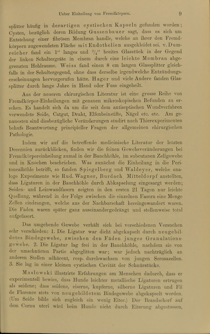 Splitter häufig in derartigen cystischen Kapseln gefunden worden; Cysten, bezüglich deren Bildung Güssen ha uer sagt, dass es sieh um Entstehung einer fibrösen Membran handle, welche an ihrer den Fremd- körpern zugewendeten Fläche mit Endothelien ausgekleidet sei. v.Dum- reicher fand ein 1 langes und 3/., breites Glasstück in der Gegend der linken Schultergräte in einem durch eine leichte Membran abge- grenzten Hohlraume. Weiss fand einen 8 cm langen Glassplitter gleich- falls in der Schultergegend, ohne dass derselbe irgendwelche Entzündungs- erscheinungen hervorgerufen hätte. Hager und viele Andere fanden Glas- splitter durch lange Jahre in Hand oder Fuss eingeheilt. Aus der neueren chirurgischen Literatur ist eine grosse Reihe von Fremdkörper-Einlieilungen mit genauen mikroskopischen Befunden zu er- sehen. Es handelt sich da um die seit dem antiseptischen Wundverfabren verwendete Seide, Catgut, Draht, Elfenbeinstifte, Nägel etc. etc. Am ge- nauesten sind diesbezügliche Veränderungen studirt nach Thierexperimenten behufs Beantwortung principieller Fragen der allgemeinen chirurgischen Pathologie. Indem wir auf die betreffende medicinische Literatur der letzten Decennien zurückblicken, finden wir die feinen Gewebsveränderungen bei Fremdkörpereinheilung zumal in der Bauchhöhle, im subcutanen Zellgewebe und in Knochen beschrieben. Was zunächst die Einheilung in die Peri- tonealhöhle betrifft, so fanden Spiegelberg und Waldeyer, welche ana- loge Experimente wie Rud. Wagner, Burdach Mitteldorpf anstellten, dass Ligaturen in der Bauchhöhle durch Abkapselung eingesargt werden; Seiden- und Leinwandfasern zeigten in den ersten 21 Tagen nur leichte Quellung, während in der Folge zwischen die einzelnen Fasern eine Menge Zellen eindrangen, welche aus der Nachbarschaft hereingewandert waren. Die Faden waren später ganz auseinandergedrängt und stellenweise total aufgefasert. Das umgebende Gewebe verhält sich bei verschiedenen Versuchen sehr verschieden: 1. Die Ligatur war dicht abgekapselt durch neugebil- detes Bindegewebe, zwischen den Fäden junges Granulations- gewebe. 2. Die Ligatur lag frei in der Bauchhöhle, nachdem sie von der umschnürten Partie abgeglitten war; war jedoch nachträglich an anderen Stellen adhärent, resp. durchwachsen von jungen Serosazellen. 3. Sie lag in einer kleinen cystischen Cavität der Schnürstiicke. Maslowski illustrirte Erfahrungen am Menschen dadurch, dass er experimentell bewies, dass Hunde leichter metallische Ligaturen ertrugen als seidene; dass seidene, eiserne, kupferne, silberne Ligaturen und Fil de Ilorence stets von neugebildctem Bindegewebe abgekapselt werden. (Um Seide bilde sich zugleich ein wenig Eiter.) Der Brandschorf auf dem Cornu uteri wird beim Hunde nicht durch Eiterung abgestossen,