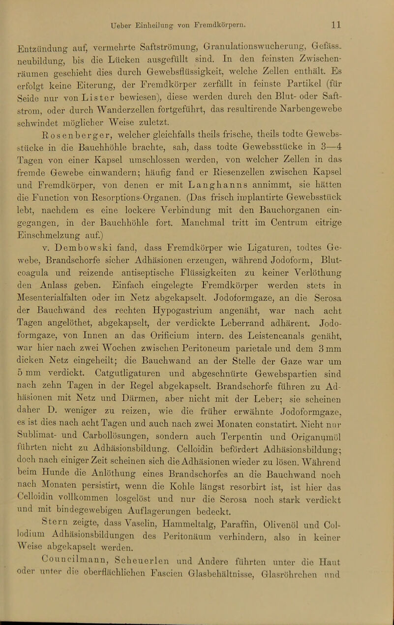 Entzündung auf, vermehrte Saftströmung, Granulationswucherung, Gefäss. neubildung, bis die Lücken ausgefüllt sind. In den feinsten Zwischen- räumen geschieht dies durch Gewebsflüssigkeit, welche Zellen enthält. Es erfolgt, keine Eiterung, der Fremdkörper zerfällt in feinste Partikel (für Seide nur von Li st er bewiesen), diese werden durch den Blut-oder Saft- strom, oder durch Wanderzellen fortgeführt, das resultirende Narbengewebe schwindet möglicher Weise zuletzt. Rosenberger, welcher gleichfalls tkeils frische, theils todte Gewebs- stücke in die Bauchhöhle brachte, sah, dass todte Gewebsstücke in 3—4 Tagen von einer Kapsel umschlossen werden, von welcher Zellen in das fremde Gewebe ein wandern; häufig fand er Riesenzellen zwischen Kapsel und Fremdkörper, von denen er mit Langhanns annimmt, sie hätten die Function von Resorptions-Organen. (Das frisch implantirte Gewebsstück lebt, nachdem es eine lockere Verbindung mit den Bauchorganen ein- gegangen, in der Bauchhöhle fort. Manchmal tritt im Centrum eitrige Einschmelzung auf.) v. Dembowski fand, dass Fremdkörper wie Ligaturen, todtes Ge- webe, Brandschorfe sicher Adhäsionen erzeugen, während Jodoform, Blut- coagula und reizende antiseptische Flüssigkeiten zu keiner Verlöthung den Anlass geben. Einfach eingelegte Fremdkörper werden stets in Mesenterialfalten oder im Netz abgekapselt. Jodoformgaze, an die Serosa der Bauchwand des rechten Hypogastrium angenäht, war nach acht Tagen angelöthet, abgekapselt, der verdickte Leberrand adhärent. Jodo- formgaze, von Innen an das Orificium intern, des Leistencanals genäht, war hier nach zwei Wochen zwischen Peritoneum parietale und dem 3 mm dicken Netz eingeheilt; die Bauchwand an der Stelle der Gaze war um 5 mm verdickt. Catgutligaturen und abgeschnürte Gewebspartien sind nach zehn Tagen in der Regel abgekapselt. Brandschorfe führen zu Ad- häsionen mit Netz und Därmen, aber nicht mit der Leber; sie scheinen daher D. weniger zu reizen, wie die früher erwähnte Jodoformgaze, es ist dies nach acht Tagen und auch nach zwei Monaten constatirt. Nicht nur Sublimat- und Carboilösungen, sondern auch Terpentin und Origanumöl führten nicht zu Adhäsionsbildung. Celloidin befördert Adhäsionsbildung; doch nach einiger Zeit scheinen sich die Adhäsionen wieder zu lösen. Während beim Hunde die Anlöthung eines Brandschorfes an die Bauchwand noch nach Monaten persistirt, wenn die Kohle längst resorbirt ist, ist hier das Celloidin vollkommen losgelöst und nur die Serosa noch stark verdickt und mit bindegewebigen Auflagerungen bedeckt. Stern zeigte, dass Vaselin, Hammeltalg, Paraffin, Olivenöl und Col- lodium Adhäsionsbildungen des Peritonäum verhindern, also in keiner Weise abgekapselt werden. Councilmann, Scheuerlen und Andere führten unter die Haut odei unter die oberflächlichen Fascien Glasbehältnisse, Glasröhrchen und