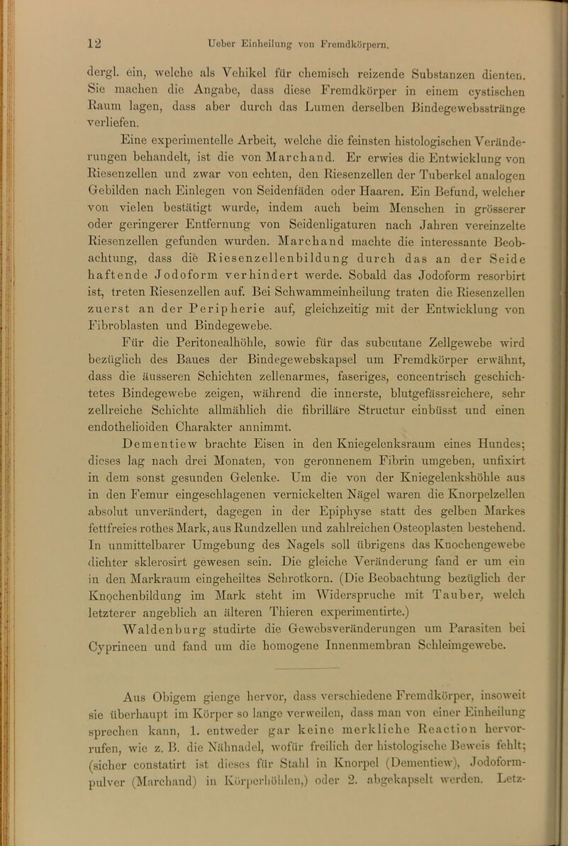 dergl. ein, welche als Vehikel für chemisch reizende Substanzen dienten. Sie machen die Angabe, dass diese Fremdkörper in einem cystischen Raum lagen, dass aber durch das Lumen derselben Bindegewebsstränge verliefen. Eine experimentelle Arbeit, welche die feinsten histologischen Verände- rungen behandelt, ist die von March and. Er erwies die Entwicklung von Riesenzellen und zwar von echten, den Riesenzellen der Tuberkel analogen Gebilden nach Einlegen von Seidenfäden oder Haaren. Ein Befund, welcher von vielen bestätigt wurde, indem auch beim Menschen in grösserer oder geringerer Entfernung von Seidenligaturen nach Jahren vereinzelte Riesenzellen gefunden wurden. Marchand machte die interessante Beob- achtung, dass die Riesenzellenbildung durch das an der Seide haftende Jodoform verhindert werde. Sobald das Jodoform resorbirt ist, treten Riesenzellen auf. Bei Schwammeinheilung traten die Riesenzellen zuerst an der Peripherie auf, gleichzeitig mit der Entwicklung von Fibroblasten und Bindegewebe. Für die Peritonealhöhle, sowie für das subcutane Zellgewebe wird bezüglich des Baues der Bindegewebskapsel um Fremdkörper erwähnt, dass die äusseren Schichten zellenarmes, faseriges, concentrisch geschich- tetes Bindegewebe zeigen, während die innerste, blutgefässreichere, sehr zellreiche Schichte allmählich die fibrilläre Structur einbüsst und einen endothelioiden Charakter annimmt. Dementiew brachte Eisen in den Kniegelenksraum eines Hundes; dieses lag nach drei Monaten, von geronnenem Fibrin umgeben, unfixirt in dem sonst gesunden Gelenke. Um die von der Kniegelenkshöhle aus in den Femur eingeschlagenen vernickelten Nägel waren die Knorpelzellen absolut unverändert, dagegen in der Epiphyse statt des gelben Markes fettfreies rotkes Mark, aus Rundzellen und zahlreichen Osteoplasten bestehend. In unmittelbarer Umgebung des Nagels soll übrigens das Kuockengewebe dichter sklerosirt gewesen sein. Die gleiche Veränderung fand er um ein in den Markraum eingekeiltes Schrotkorn. (Die Beobachtung bezüglich der Knochenbildung im Mark steht im Widerspruche mit Tauber, welch letzterer angeblich an älteren Tliieren experimentirte.) Waldenburg studirte die Gewebsveränderungen um Parasiten bei Cyprinccn und fand um die homogene Innenmembran Schleimgewebe. Aus Obigem gienge hervor, dass verschiedene Fremdkörper, insoweit sie überhaupt im Körper so lange verweilen, dass man von einer Einheilung sprechen kann, 1. entweder gar keine merkliche Reaction liervor- rufen, wie z. B. die Nähnadel, wofür freilich der histologische Beweis fehlt; (sicher constatirt ist dieses für Stahl in Knorpel (Dementiew), Jodoform- pulver (Marchand) in Körperhöhlen,) oder 2. abgekapselt werden. Letz-