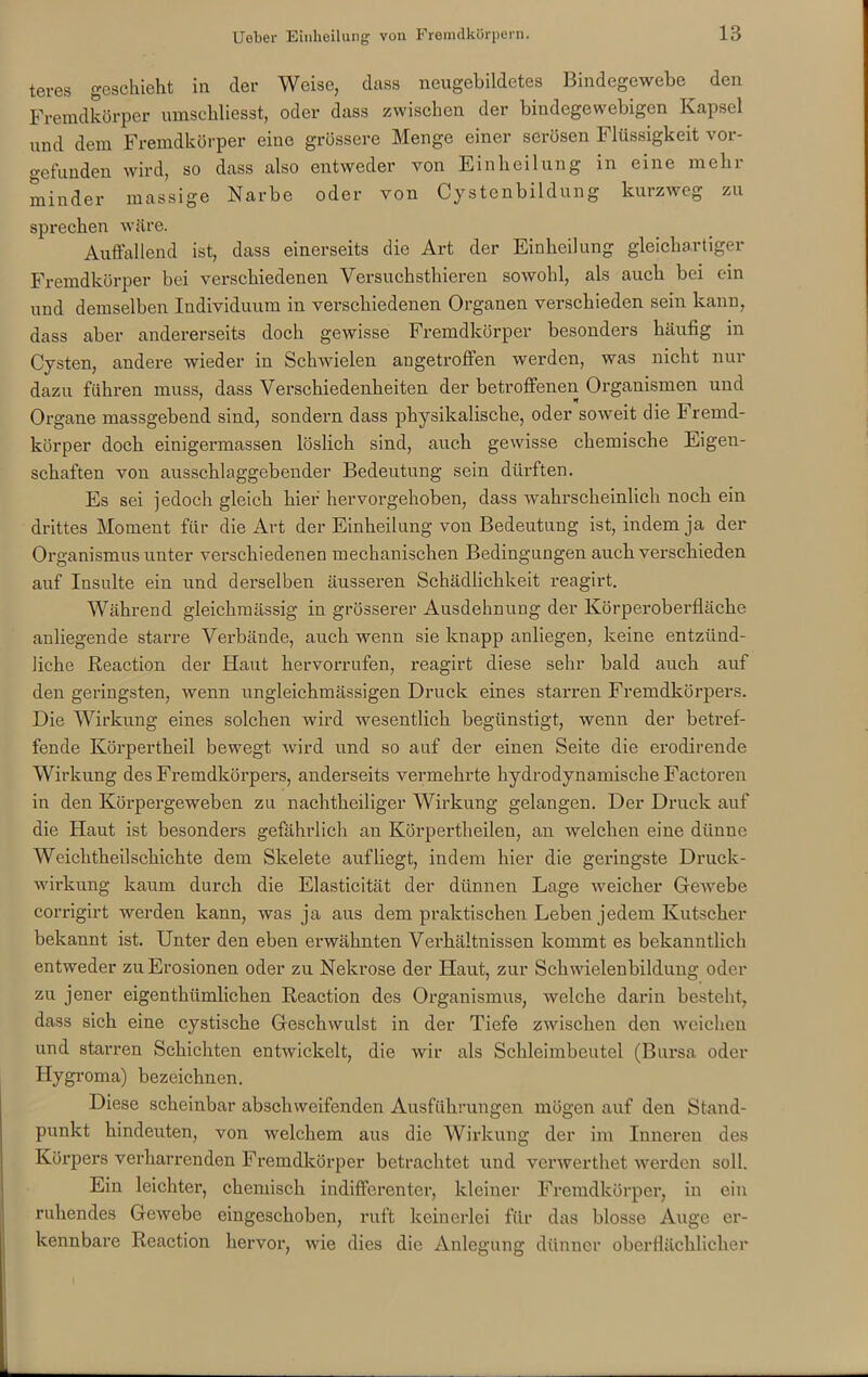 teres geschieht in der Weise, dass neugebildetes Bindegewebe den Fremdkörper umschliesst, oder dass zwischen der bindegewebigen Kapsel und dem Fremdkörper eine grössere Menge einer serösen Flüssigkeit vor- gefunden wird, so dass also entweder von Einheilung in eine mehr minder massige Narbe oder von Cystenbildung kurzweg zu sprechen wäre. Auffallend ist, dass einerseits die Art der Einheilung gleichartiger Fremdkörper bei verschiedenen Versuchsthieren sowohl, als auch bei ein und demselben Individuum in verschiedenen Organen verschieden sein kann, dass aber andererseits doch gewisse Fremdkörper besonders häufig in Cysten, andere wieder in Schwielen angetroffen werden, was nicht nur dazu führen muss, dass Verschiedenheiten der betroffenen Organismen und Organe massgebend sind, sondern dass physikalische, oder soweit die Fremd- körper doch einigermassen löslich sind, auch gewisse chemische Eigen- schaften von ausschlaggebender Bedeutung sein dürften. Es sei jedoch gleich hier hervorgehoben, dass wahrscheinlich noch ein drittes Moment für die Art der Einheilung von Bedeutung ist, indem ja der Organismus unter verschiedenen mechanischen Bedingungen auch verschieden auf Insulte ein und derselben äusseren Schädlichkeit reagirt. Während gleichmässig in grösserer Ausdehnung der Körperoberfläche anliegende starre Verbände, auch wenn sie knapp anliegen, keine entzünd- liche Reaction der Haut hervorrufen, reagirt diese sehr bald auch auf den geringsten, wenn ungleichmässigen Druck eines starren Fremdkörpers. Die Wirkung eines solchen wird wesentlich begünstigt, wenn der betref- fende Körpertheil bewegt wird und so auf der einen Seite die erodirende Wirkung des Fremdkörpers, anderseits vermehrte hydrodynamische Factoren in den Körpergeweben zu nachtheiliger Wirkung gelangen. Der Druck auf die Haut ist besonders gefährlich an Körpertheilen, an welchen eine dünne Weiclitheilsckichte dem Skelete auf liegt, indem hier die geringste Druck- wirkung kaum durch die Elasticität der dünnen Lage weicher Gewebe corrigirt werden kann, was ja aus dem praktischen Leben jedem Kutscher bekannt ist. Unter den eben erwähnten Verhältnissen kommt es bekanntlich entweder zu Erosionen oder zu Nekrose der Haut, zur Schwielenbildung oder zu jener eigentkümlichen Reaction des Organismus, welche darin besteht, dass sich eine cystische Geschwulst in der Tiefe zwischen den weichen und starren Schichten entwickelt, die wir als Sckleiinbcutel (Bursa oder Hygroma) bezeichnen. Diese scheinbar abschweifenden Ausführungen mögen auf den Stand- punkt hindeuten, von welchem aus die Wirkung der im Inneren des Körpers verharrenden Fremdkörper betrachtet und verwerthet werden soll. Ein leichter, chemisch indifferenter, kleiner Fremdkörper, in ein ruhendes Gewebe eingeschoben, ruft keinerlei für das blosse Auge er- kennbare Reaction hervor, wie dies die Anlegung dünner oberflächlicher