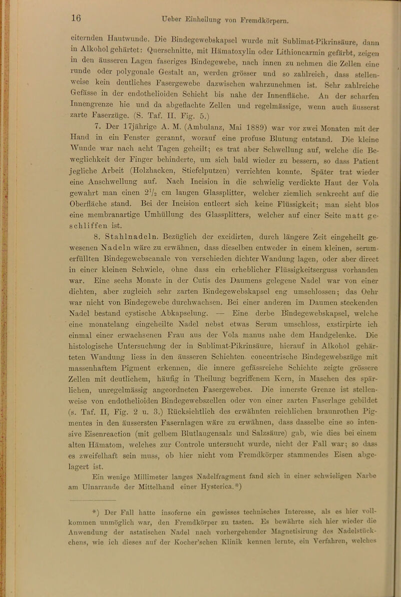 eiternden Hautwunde. Die Bindegewebskapsel wurde mit Sublimat-Pikrinsäure, dann m Alkohol gehärtet: Querschnitte, mit Ilämatoxylin oder Lithioncarmin gefärbt, zeigen m den äusseren Lagen faseriges Bindegewebe, nach innen zu nehmen die Zellen eine runde oder polygonale Gestalt an, werden grösser und so zahlreich, dass stellen- weise kein deutliches Fasergewobc dazwischen wahrzunehmen ist. Sehr zahlreiche Gefässe in der endothelioiden Schicht bis nahe der Innenfläche. An der scharfen Innengrenze hie und da abgeflachte Zellen und regelmässige, wenn auch äusserst zarte Faserzüge. (S. Taf. II. Fig. 5.) 7. Der 17jährige A. M. (Ambulanz, Mai 1889) war vor zwei Monaten mit der Hand in ein Fenster gerannt, worauf eine profuse Blutung entstand. Die kleine Wunde war nach acht Tagen geheilt; es trat aber Schwellung auf, welche die Be- weglichkeit der Finger behinderte, um sich bald wieder zu bessern, so dass Patient jegliche Arbeit (Holzhacken, Stiefelputzen) verrichten konnte. Später trat wieder eine Anschwellung auf. Nach Iucision in die schwielig verdickte Haut der Vola gewahrt man einen 2l/2 cm langen Glassplitter, welcher ziemlich senkrecht auf die Oberfläche stand. Bei der Incision entleert sich keine Flüssigkeit; man sieht blos eine membranartige Umhüllung des Glassplitters, welcher auf einer Seite matt ge- schliffen ist. 8. Stahlnadeln. Bezüglich der excidirten, durch längere Zeit eingeheilt ge- wesenen Nadeln wäre zu erwähnen, dass dieselben entweder in einem kleinen, serum- erfüllten Bindegewebseanale von verschieden dichter Wandung lagen, oder aber direct in einer kleinen Schwiele, ohne dass ein erheblicher Flüssigkeitserguss vorhanden war. Eine sechs Monate in der Cutis des Daumens gelegene Nadel war von einer dichten, aber zugleich sehr zarten Bindegewebskapsel eng umschlossen; das Oehr war nicht von Bindegewebe durchwachsen. Bei einer anderen im Daumen steckenden Nadel bestand cystische Abkapselung. —- Eine derbe Bindegewebskapsel, welche eine monatelang eingeheilte Nadel nebst etwas Serum umschloss, exstirpirte ich einmal einer erwachsenen Frau aus der Yola manus nahe dem Handgelenke. Die histologische Untersuchung der in Sublimat-Pikrinsäure, hierauf in Alkohol gehär- teten Wandung liess in den äusseren Schichten, concentrische Bindegewebszüge mit massenhaftem Pigment erkennen, die innere gefässreiche Schichte zeigte grössere Zellen mit deutlichem, häufig in Theilung begriffenem Kern, in Maschen des spär- lichen, unregelmässig angeordneten Fasergewebes. Die innerste Grenze ist stellen- weise von endothelioiden Bindegewebszellen oder von einer zarten Faserlage gebildet (s. Taf. II, Fig. 2 u. 3.) Kücksichtlich des erwähnten reichlichen braunrothen Pig- mentes in den äussersten Fasernlagen wäre zu erwähnen, dass dasselbe eine so inten- sive Eisenreaction (mit gelbem Blutlaugensalz und Salzsäure) gab, wie dies bei einem alten Hämatom, welches zur Controle untersucht wurde, nicht der Fall war; so dass es zweifelhaft sein muss, ob hier nicht vom Fremdkörper stammendes Eisen abge- lagert ist. Ein wenige Millimeter langes Nadelfragment fand sieh in einer schwieligen Narbe am Ulnarrande der Mittelhand einer Hysterien.*) *) Der Fall hatte insoferne ein gewisses technisches Interesse, als es hier voll- kommen unmöglich war, den Fremdkörper zu tasten. Es bewährte sich hier wieder die Anwendung der astatischen Nadel nach vorhergehender Magnetisirung des Nadelstück- cliens, wie ich dieses auf der Koclier’sclien Klinik kennen lernte, ein Verfahren, welches
