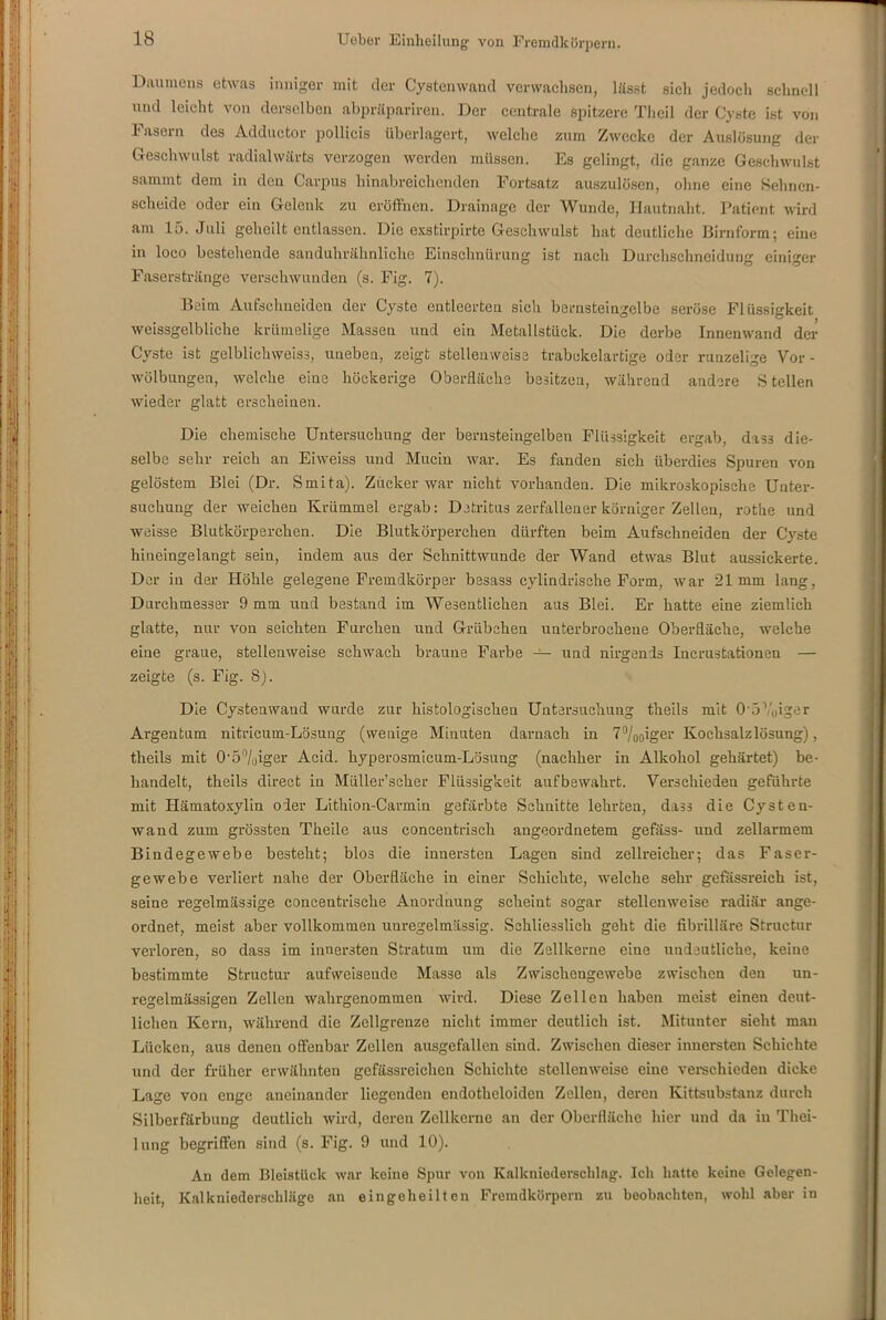 Daumens etwas inniger mit der Cystenwand verwachsen, lässt sich jedoch schnell und leicht von derselben abpräpariren. Der centrale spitzere Theil der Cyste ist von Fasein des Adductor pollicis überlagert, welche zum Zwecke der Auslösung der Geschwulst radialwärts verzogen werden müssen. Es gelingt, die ganze Geschwulst sammt dom in den Carpus hinabreichenden Fortsatz auszulösen, ohne eine Sehnen- scheide oder ein Gelenk zu eröffnen. Drainage der Wunde, Hautnaht. Patient wird am 15. Juli geheilt entlassen. Die exstirpirte Geschwulst hat deutliche Birnform; eine in loco bestehende sanduhrähnliche Einschnürung ist nach Durchschneidung einiger Faserstränge verschwunden (s. Fig. 7). Beim Aufschneiden der Cyste entleerten sich bernsteingelbe seröse Flüssigkeit weissgelbliche krümelige Massen und ein Metallstück. Die derbe Innenwand der Cyste ist gelblichweiss, uneben, zeigt stellenweise trabekelartige oder runzelige Vor - Wölbungen, welche eine höckerige Oberfläche besitzen, während andere S teilen wieder glatt erscheinen. Die chemische Untersuchung der bernsteingelben Flüssigkeit ergab, dass die- selbe sehr reich an Eiweiss und Mucin war. Es fanden sich überdies Spuren von gelöstem Blei (Dr. Smita). Zucker war nicht vorhanden. Die mikroskopische Unter- suchung der weichen Krümmel ergab: Detritus zerfallener körniger Zellen, rothe und weisse Blutkörperchen. Die Blutkörperchen dürften beim Aufschneiden der Cyste hineingelangt sein, indem aus der Schnittwunde der Wand etwas Blut aussickerte. Der in der Höhle gelegene Fremdkörper besass cylindrische Form, war 21mm lang, Durchmesser 9 mm und bestand im Wesentlichen aus Blei. Er hatte eine ziemlich glatte, nur von seichten Furchen und Grübchen unterbrochene Oberfläche, welche eine graue, stellenweise schwach braune Farbe — und nirgends Incrustationen — zeigte (s. Fig. 8). Die Cystenwand wurde zur histologischen Untersuchung theils mit 0'5Yoiger Argentum nitricum-Lösuug (wenige Minuten darnach in 7%oiger Kochsalzlösung), theils mit 0'5%iger Acid. hyperosmicum-Lösung (nachher in Alkohol gehärtet) be- handelt, theils direct in Müller’seher Flüssigkeit aufbewahrt. Verschieden geführte mit Hämatosylin oder Lithion-Carmin gefärbte Schnitte lehrten, dass die Cysten- wand zum grössten Theile aus concentrisch angeordnetem gefäss- und zellarmem Bindegewebe besteht; blos die innersten Lagen sind zellreicher; das Faser- gewebe verliert nahe der Oberfläche in einer Schichte, welche sehr gefassreich ist, seine regelmässige concentrische Anordnung scheint sogar stellenweise radiär ange- ordnet, meist aber vollkommen unregelmässig. Schliesslich geht die fibrilläre Structur verloren, so dass im innersten Stratum um die Zellkerne eine undeutliche, keine bestimmte Structur aufweiseude Masse als Zwischengewebe zwischen den un- regelmässigen Zellen wahrgenommen wird. Diese Zellen haben meist einen deut- lichen Kern, während die Zellgrenze nicht immer deutlich ist. Mitunter sieht man Lücken, aus denen offenbar Zellen ausgefallen sind. Zwischen dieser innersten Schichte und der früher erwähnten gefässreichen Schichte stellenweise eine verschieden dicke Lage von enge aneinander liegenden endotheloiden Zellen, deren Kittsubstanz durch Silberfärbung deutlich wird, deren Zellkerne an der Oberfläche hier und da in Thei- lung begriffen sind (s. Fig. 9 und 10). An dem Bleistück war keine Spur von Kalkniederschlag. Ich hatte keine Gelegen- heit, Kalkniederschläge an eingeheilten Fremdkörpern zu beobachten, wohl aber in