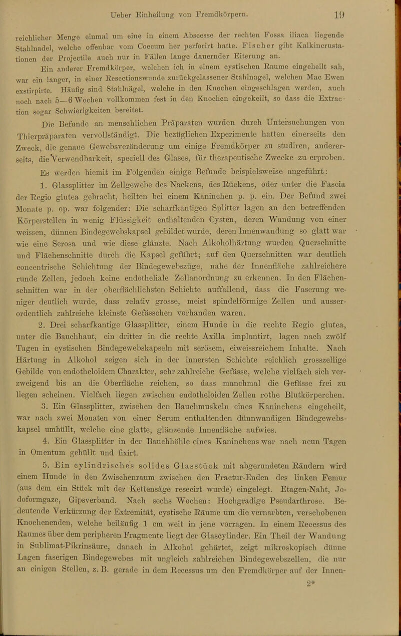 reichlicher Menge einmal um eine in einem Abscesso der rechten Fossa iliaca liegende Stahlnadel, welche offenbar vom Coecum her perforirt hatte. Fischer gibt Kalkincrusta- tionen der Projectile auch nur in Fällen lange dauernder Eiterung an. Ein anderer Fremdkörper, welchen ich in einem cystisehen Raume eingeheilt sah, war ein langer, in einer Resectionswunde zurück-gelassener Stahlnagel, welchen Mac Ewen exstirpirte. Häufig sind Stahlnägel, welche in den Knochen eingeschlagen werden, auch noch nach 5 6 Wochen vollkommen fest in den Knochen eingekeilt, so dass die Extrac- tion sogar Schwierigkeiten bereitet. Die Befunde an menschlichen Präparaten wurden durch Untersuchungen von Thierpräparaten vervollständigt. Die bezüglichen Experimente hatten einerseits den Zweck, die genaue Gewebsveränderung um einige Fremdkörper zu studiren, anderer- seits, die Verwendbarkeit, speciell des Glases, für therapeutische Zwecke zu erproben. Es werden hiemit im Folgenden einige Befunde beispielsweise angeführt: 1. Glassplitter im Zellgewebe des Nackens, des Rückens, oder unter die Fascia der Regio glutea gebracht, heilten bei einem Kaninchen p. p. ein. Der Befund zwei Monate p. op. war folgender: Die scharfkantigen Splitter lagen an den betreffenden Körperstellen in wenig Flüssigkeit enthaltenden Cysten, deren Wandung von einer weissen, dünnen Bindegewebskapsel gebildet wurde, deren Innenwandung so glatt war wie eine Serosa und wie diese glänzte. Nach Alkoholhärtung wurden Querschnitte und Flächenschnitte durch die Kapsel geführt; auf den Querschnitten war deutlich concentrische Schichtung der Bindegewebszüge, nahe der Innenfläche zahlreichere runde Zellen, jedoch keine endotheliale Zellanordnung zu erkennen. In den Flächen- schnitten war in der oberflächlichsten Schichte auffallend, dass die Faserung we- niger deutlich wurde, dass relativ grosse, meist spindelförmige Zellen und ausser- ordentlich zahlreiche kleinste Gefässchen vorhanden waren. 2. Drei scharfkantige Glassplitter, einem Hunde in die rechte Regio glutea, unter die Bauchhaut, ein dritter in die rechte Axilla implantirt, lagen nach zwölf Tagen in cystisehen Bindegewebskapseln mit serösem, eiweissreichem Inhalte. Nach Härtung in Alkohol zeigen sich in der innersten Schichte reichlich grosszeilige Gebilde von endotheloidem Charakter, sehr zahlreiche Gefässe, welche vielfach sich ver- zweigend bis an die Oberfläche reichen, so dass manchmal die Gefässe frei zu liegen scheinen. Vielfach liegen zwischen endotheloiden Zellen rothe Blutkörperchen. 3. Ein Glassplitter, zwischen den Bauchmuskeln eines Kaninchens eingeheilt, war nach zwei Monaten von einer Serum enthaltenden dünnwandigen Bindegewebs- kapsel umhüllt, welche eine glatte, glänzende Innenfläche aufwies. 4. Ein Glassplitter in der Bauchhöhle eines Kaninchens war nach neun Tagen in Omentum gehüllt und fixirt. 5. Ein cylindrisches solides Glasstück mit abgerundeten Rändern wird einem Hunde in den Zwischenraum zwischen den Fractur-Enden des linken Femur (aus dem ein Stück mit der Kettensäge resecirt wurde) eingelegt. Etagen-Nalit, Jo- doformgaze, Gipsverband. Nach sechs Wochen: Hochgradige Pseudarthrose. Be- deutende Verkürzung der Extremität, cystische Räume um die vernarbten, verschobenen Knochenenden, welche beiläufig 1 cm weit in jene vorragen. In einem Reccssus des Raumes über dem peripheren Fragmente liegt der Glascyliuder. Ein Theil der Wandung in Sublimat-Pikrinsäure, danach in Alkohol gehärtet, zeigt mikroskopisch dünne Lagen faserigen Bindegewebes mit ungleich zahlreichen Bindegewebszellen, die nur an einigen Stellen, z. B. gerade in dem Recessus um den Fremdkörper auf der Inneu- 2*