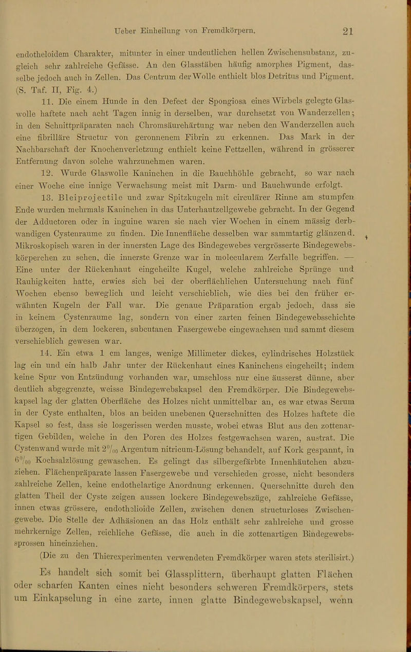 endotheltiidem Charakter, mitunter in einer undeutlichen hellen Zwischensubstanz, zu- gleich sehr zahlreiche Gefässe. An den Glasstäben häufig amorphes Pigment, das- selbe jedoch auch in Zellen. Das Centrum der Wolle enthielt blos Detritus und Pigment. (S. Taf. II, Fig. 4.) 11. Die einem Hunde in den Defect der Spongiosa eines Wirbels gelegte Glas- wolle haftete nach acht Tagen innig in derselben, war durchsetzt von Wanderzellen; in den Schnittpräparaten nach Chromsäurehärtung war neben den Wanderzellen auch eine fibrilläre Structur von geronnenem Fibrin zu erkennen. Das Mark in der Nachbarschaft der Knochenverletzung enthielt keine Fcttzellen, während in grösserer Entfernung davon solche wahrzunehmen waren. 12. Wurde Glaswolle Kaninchen in die Bauchhöhle gebracht, so war nach einer Woche eine innige Verwachsung meist mit Darm- und Bauchwunde erfolgt. 13. Bleiprojectile und zwar Spitzkugeln mit circularer Rinne am stumpfen Ende wurden mehrmals Kaninchen in das Unterhautzellgewebe gebracht. In der Gegend der Adductoren oder in iuguine waren sie nach vier Wochen in einem mässig derb- wandigen Cystenraume zu finden. Die Innenfläche desselben war sammtartig glänzend. Mikroskopisch waren in der innersten Lage des Bindegewebes vergrösserte Bindegewebs- körperchen zu sehen, die innerste Grenze war in molecularem Zerfalle begriffen. — Eine unter der Rüekenhaut eingeheilte Kugel, welche zahlreiche Sprünge und Rauhigkeiten hatte, erwies sich bei der oberflächlichen Untersuchung nach fünf Wochen ebenso beweglich und leicht verschieblich, wie dies bei den früher er- wähnten Kugeln der Fall war. Die genaue Präparation ergab jedoch, dass sie in keinem Cystenraume lag, sondern von einer zarten feinen Bindegewebsschiclite überzogen, in dem lockeren, subcutanen Fasergewebc eingewachsen und sammt diesem verschieblich gewesen war. 14. Ein etwa 1 cm langes, wenige Millimeter dickes, cylindrisehes Holzstück lag ein und ein halb Jahr unter der Rückenhaut eines Kaninchens eingeheilt; indem keine Spur von Entzündung vorhanden war, umschloss nur eine äusserst dünne, aber deutlich abgegrenzte, weisse Bindegewebskapsel den Fremdkörper. Die Bindegewebs- kapsel lag der glatten Oberfläche des Holzes nicht unmittelbar an, es war etwas Serum in der Cyste enthalten, blos an beiden unebenen Querschnitten des Holzes haftete die Kapsel so fest, dass sie losgerissen werden musste, wobei etwas Blut aus den zottenar- tigen Gebilden, weiche in den Poren des Holzes festgewachsen waren, austrat. Die Cystenwand wurde mit 2°/oo Argentum nitricum-Lösung behandelt, auf Kork gespannt, in 6'Voo Kochsalzlösung gewaschen. Es gelingt das silbergefärbte Innenhäutchen abzu- ziehen. Flächenpräparate lassen Fasergewebe und verschieden grosse, nicht besonders zahlreiche Zellen, keine endothelartige Anordnung erkennen. Querschnitte durch den glatten 1 heil der Cyste zeigen aussen lockere Bindegewebszügc, zahlreiche Gefässe, innen etwas grössere, endothelioide Zellen, zwischen denen structurloses Zwischen- gewebe. Die Stelle der Adhäsionen an das Holz enthält sehr zahlreiche und grosse mehrkernige Zellen, reichliche Gefässe, die auch in die zottenartigen Bindcgewcbs- sprossen hineinziehen. (Die zu den Thierexperimenten verwendeten Fremdkörper waren stets sterilisirt.) Es handelt sich somit bei GHassplittern, überhaupt glatten Flächen oder scharfen Kanten eines nicht besonders schweren Fremdkörpers, stets um Einkapselung in eine zarte, innen glatte Bindegewebskapsel, wenn