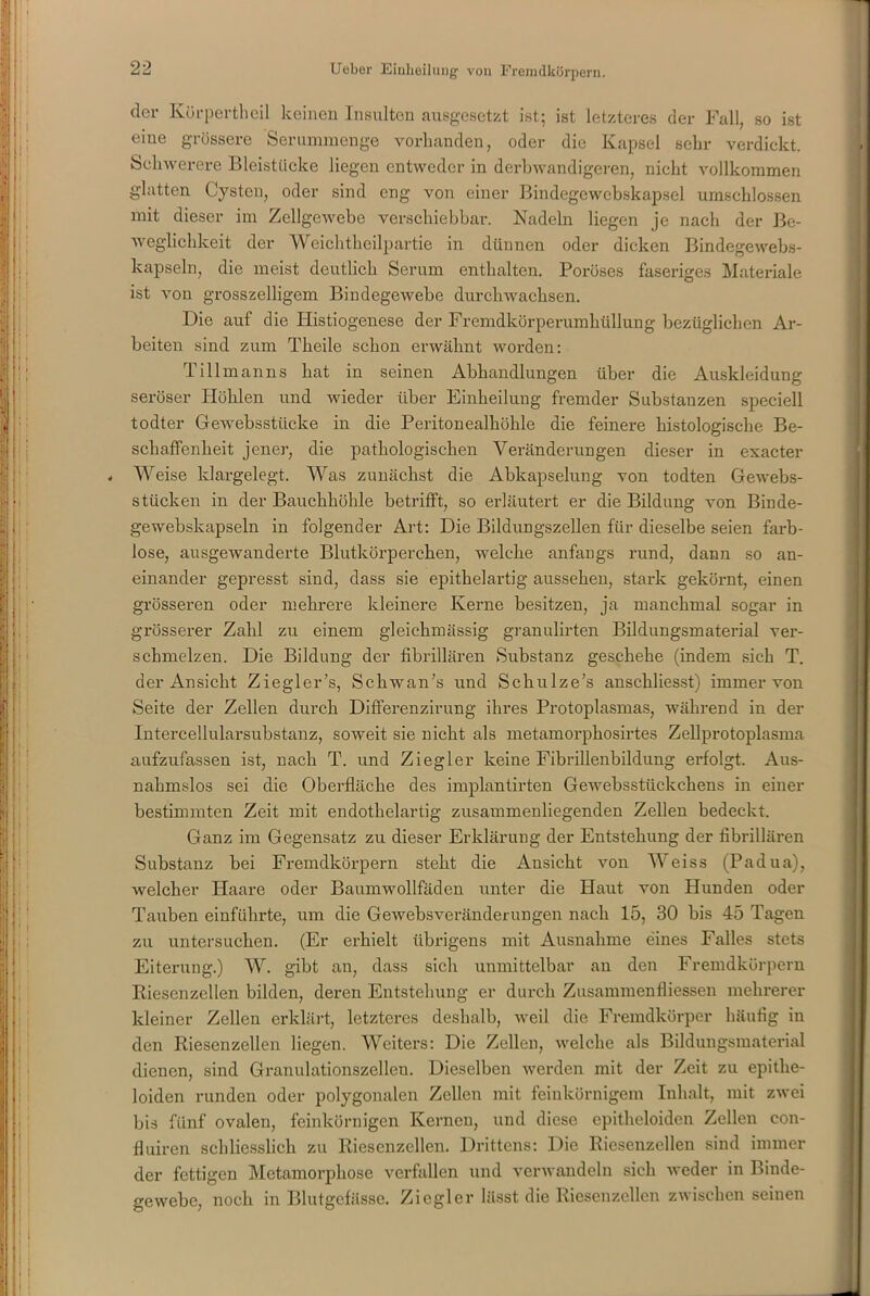der Kürperthcil keinen Insulten ausgesetzt ist; ist letzteres der Fall, so ist eine grössere Serummenge vorhanden, oder die Kapsel sehr verdickt. Schwerere Bleistücke liegen entweder in derbwandigeren, nicht vollkommen glatten Cysten, oder sind eng von einer Bindegewebskapsel umschlossen mit dieser im Zellgewebe verschiebbar. Nadeln liegen je nach der Be- weglichkeit der Wcichtheilpartie in dünnen oder dicken Bindegewebs- kapseln, die meist deutlich Serum enthalten. Poröses faseriges Materiale ist von grosszeiligem Bindegewebe durchwachsen. Die auf die Histiogenese der Fremdkörperumhüllung bezüglichen Ar- beiten sind zum Tlieile schon erwähnt worden: Tillmanns hat in seinen Abhandlungen über die Auskleidung seröser Höhlen und wieder über Einheilung fremder Substanzen speciell todter Gewebsstücke in die Peritonealhöhle die feinere histologische Be- schaffenheit jener, die pathologischen Veränderungen dieser in exacter - Weise klargelegt. Was zunächst die Abkapselung von todten Gewebs- stticken in der Bauchhöhle betrifft, so erläutert er die Bildung von Binde- gewebskapseln in folgender Art: Die Bildungszellen für dieselbe seien farb- lose, ausgewanderte Blutkörperchen, welche anfangs rund, dann so an- einander gepresst sind, dass sie epithelartig aussehen, stark gekörnt, einen grösseren oder mehrere kleinere Kerne besitzen, ja manchmal sogar in grösserer Zahl zu einem gleichmässig granulirten Bildungsmaterial ver- schmelzen. Die Bildung der fibrillären Substanz geschehe (indem sich T. der Ansicht Ziegler’s, Schwan’s und Schulze's anschliesst) immer von Seite der Zellen durch Differenzirung ihres Protoplasmas, während in der Intercellularsubstanz, soweit sie nicht als metamorphosirtes Zellprotoplasma aufzufassen ist, nach T. und Ziegler keine Fibrillenbildung erfolgt. Aus- nahmslos sei die Oberfläche des implantirten Gewebsstückchens in einer bestimmten Zeit mit endothelartig zusammenliegenden Zellen bedeckt. Ganz im Gegensatz zu dieser Erklärung der Entstehung der fibrillären Substanz bei Fremdkörpern steht die Ansicht von Weiss (Padua), welcher Haare oder Baumwollfäden unter die Haut von Hunden oder Tauben einführte, um die Gewebsveränderungen nach 15, 30 bis 45 Tagen zu untersuchen. (Er erhielt übrigens mit Ausnahme eines Falles stets Eiterung.) W. gibt an, dass sich unmittelbar an den Fremdkörpern Kiesenzellen bilden, deren Entstehung er durch Zusammenfliessen mehrerer kleiner Zellen erklärt, letzteres deshalb, weil die Fremdkörper häufig in den Riesenzellen liegen. Weiters: Die Zellen, welche als Bildungsmaterial dienen, sind Granulationszellcn. Dieselben werden mit der Zeit zu epithe- loiden runden oder polygonalen Zellen mit feinkörnigem Inhalt, mit zwei bis fünf ovalen, feinkörnigen Kernen, und diese epitheloiden Zellen con- fluiren schliesslich zu Riesenzellen. Drittens: Die Riesenzellen sind immer der fettigen Metamorphose verfallen und verwandeln sich weder in Binde- gewebe, noch in Blutgefässe. Ziegler lässt die Riesenzellen zwischen seinen