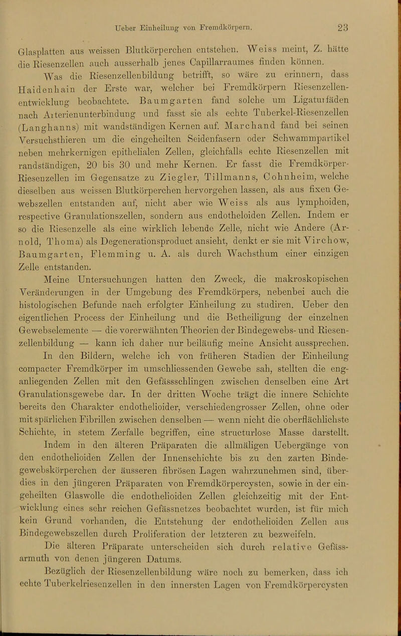 Glasplatten aus weisscn Blutkörperchen entstehen. Weiss meint, Z. hätte die Riesenzellen auch ausserhalb jenes Capillarraumes finden können. Was die Riesenzellenbildung betrifft, so wäre zu erinnern, dass Haidenhain der Erste war, welcher bei Fremdkörpern Riesenzellen- entwicklung beobachtete. Baumgarten fand solche um Ligatuifäden nach Aiterienunterbindung und fasst sie als echte Tuberkel-Riesenzellen (Langhanns) mit wandständigen Kernen auf. Marchand fand bei seinen Versuclisthieren um die eingeheilten Seidenfasern oder Schwammpari ikel neben mehrkernigen epithelialen Zellen, gleichfalls echte Riesenzellen mit randständigen, 20 bis 30 und mehr Kernen. Er fasst die Fremdkörper- Riesenzellen im Gegensätze zu Ziegler, Tillmanns, Cohnheim, Avelche dieselben aus weissen Blutkörperchen hervorgehen lassen, als aus fixen Ge- webszellen entstanden auf, nicht aber wie Weiss als aus lymphoiden, respective Granulationszellen, sondern aus endotheloiden Zellen. Indem er so die Riesenzelle als eine wirklich lebende Zelle, nicht wie Andere (Ar- nold, Thoma) als Degenerationsproduct ansieht, denkt er sie mit Virchow, Baumgarten, Flemming u. A. als durch Wachsthum einer einzigen Zelle entstanden. Meine Untersuchungen hatten den Zweck, die makroskopischen Veränderungen in der Umgebung des Fremdkörpers, nebenbei auch die histologischen Befunde nach erfolgter Einheilung zu studiren. Ueber den eigentlichen Process der Einheilung und die Betheiligung der einzelnen Gewebselemente — die vorerwähnten Theorien der Bindegewebs- und Riesen- zellenbildung — kann ich daher nur beiläufig meine Ansicht aussprechen. In den Bildern, welche ich von früheren Stadien der Einheilung compacter Fremdkörper im umschliessenden Gewebe sah, stellten die eng- anliegenden Zellen mit den Gefässschlingen zwischen denselben eine Art Granulationsgewebe dar. In der dritten Woche trägt die innere Schichte bereits den Charakter endotkelioider, verschiedengrosser Zellen, ohne oder mit spärlichen Fibrillen zwischen denselben— wenn nicht die oberflächlichste Schichte, in stetem Zerfalle begriffen, eine structurlose Masse darstellt. Indem in den älteren Präparaten die allmäligen Uebergänge von den endothelioiden Zellen der Innenschichte bis zu den zarten Binde- gewebskürpercken der äusseren fibrösen Lagen wahrzunehmen sind, über- dies in den jüngeren Präparaten von Fremdkörpercysten, sowie in der ein- gekeilten Glaswolle die endothelioiden Zellen gleichzeitig mit der Ent- wicklung eines sehr reichen Gefässnetzes beobachtet wurden, ist für mich kein Grund vorhanden, die Entstehung der endothelioiden Zellen aus Bindegewebszcllen durch Proliferation der letzteren zu bezweifeln. Die älteren Präparate unterscheiden sich durch relative Gefäss- armuth von denen jüngeren Datums. Bezüglich der Riesenzellenbildung wäre noch zu bemerken, dass ich echte Tuberkelriesenzellen in den innersten Lagen von Fremdkörpercysten