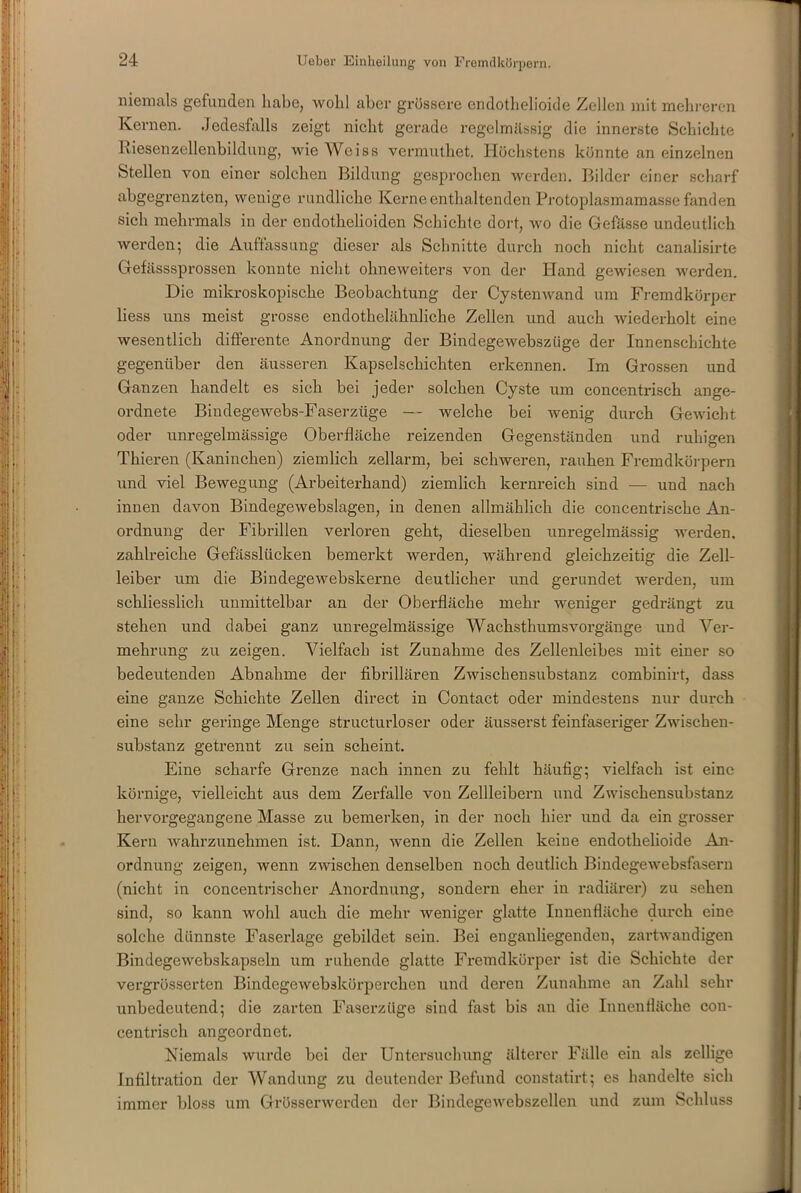 niemals gefunden habe, wohl aber grössere endotlielioide Zellen mit mehreren Kernen. Jedesfalls zeigt nicht gerade regelmässig die innerste Schichte Riesenzellenbildung, wie Weiss vermuthet. Höchstens könnte an einzelnen Stellen von einer solchen Bildung gesprochen werden. Bilder einer scharf abgegrenzten, wenige rundliche Kerne enthaltenden Protoplasmamasse fanden sich mehrmals in der endotkelioidcn Schichte dort, wo die Gefässe undeutlich werden; die Auffassung dieser als Schnitte durch noch nicht canalisirte Gefässsprossen konnte nicht ohneweiters von der Hand gewiesen werden. Die mikroskopische Beobachtung der Cystenwand um Fremdkörper liess uns meist grosse endothelähnliche Zellen und auch wiederholt eine wesentlich differente Anordnung der Bindegewebszüge der Innenschichte gegenüber den äusseren Kapselschichten erkennen. Im Grossen und Ganzen handelt es sich bei jeder solchen Cyste um concentrisch ange- ordnete Bindegewebs-Faserzüge — welche bei wenig durch Gewicht oder unregelmässige Oberfläche reizenden Gegenständen und ruhigen Thieren (Kaninchen) ziemlich zellarm, bei schweren, rauhen Fremdkörpern und viel Bewegung (Arbeiterhand) ziemlich kernreich sind — und nach innen davon Bindegewebslagen, in denen allmählich die concentrische An- ordnung der Fibrillen verloren geht, dieselben unregelmässig werden, zahlreiche Gefässlücken bemerkt werden, während gleichzeitig die Zell- leiber um die Bindege webskerne deutlicher und gerundet werden, um schliesslich unmittelbar an der Oberfläche mehr weniger gedrängt zu stehen und dabei ganz unregelmässige Wachsthumsvorgänge und Ver- mehrung zu zeigen. Vielfach ist Zunahme des Zellenleibes mit einer so bedeutenden Abnahme der fibrillären ZAvischensubstanz combinirt, dass eine ganze Schichte Zellen direct in Contact oder mindestens nur durch eine sehr geringe Menge structurloser oder äusserst feinfaseriger Zwischen- substanz getrennt zu sein scheint. Eine scharfe Grenze nach innen zu fehlt häufig; vielfach ist eine körnige, vielleicht aus dem Zerfalle von Zellleibern und Zwischensubstanz hervorgegangene Masse zu bemerken, in der noch hier und da ein grosser Kern wahrzunehmen ist. Dann, wenn die Zellen keine endothelioide An- ordnung zeigen, wenn zwischen denselben noch deutlich Bindegewebsfasern (nicht in concentrischer Anordnung, sondern eher in radiärer) zu sehen sind, so kann wohl auch die mehr weniger glatte Innenfläche durch eine solche dünnste Faserlage gebildet sein. Bei enganliegenden, zartwandigen Bindege webskapseln um ruhende glatte Fremdkörper ist die Schichte der vergrösserten Bindegewebskörperehen und deren Zunahme an Zahl sehr unbedeutend; die zarten Faserzüge sind fast bis an die Innenfläche con- centrisch angeordnet. Niemals wurde bei der Untersuchung älterer Fälle ein als zellige Infiltration der Wandung zu deutender Befund constatirt; es handelte sich immer bloss um Grösserwerden der Bindegewebszellen und zum Schluss