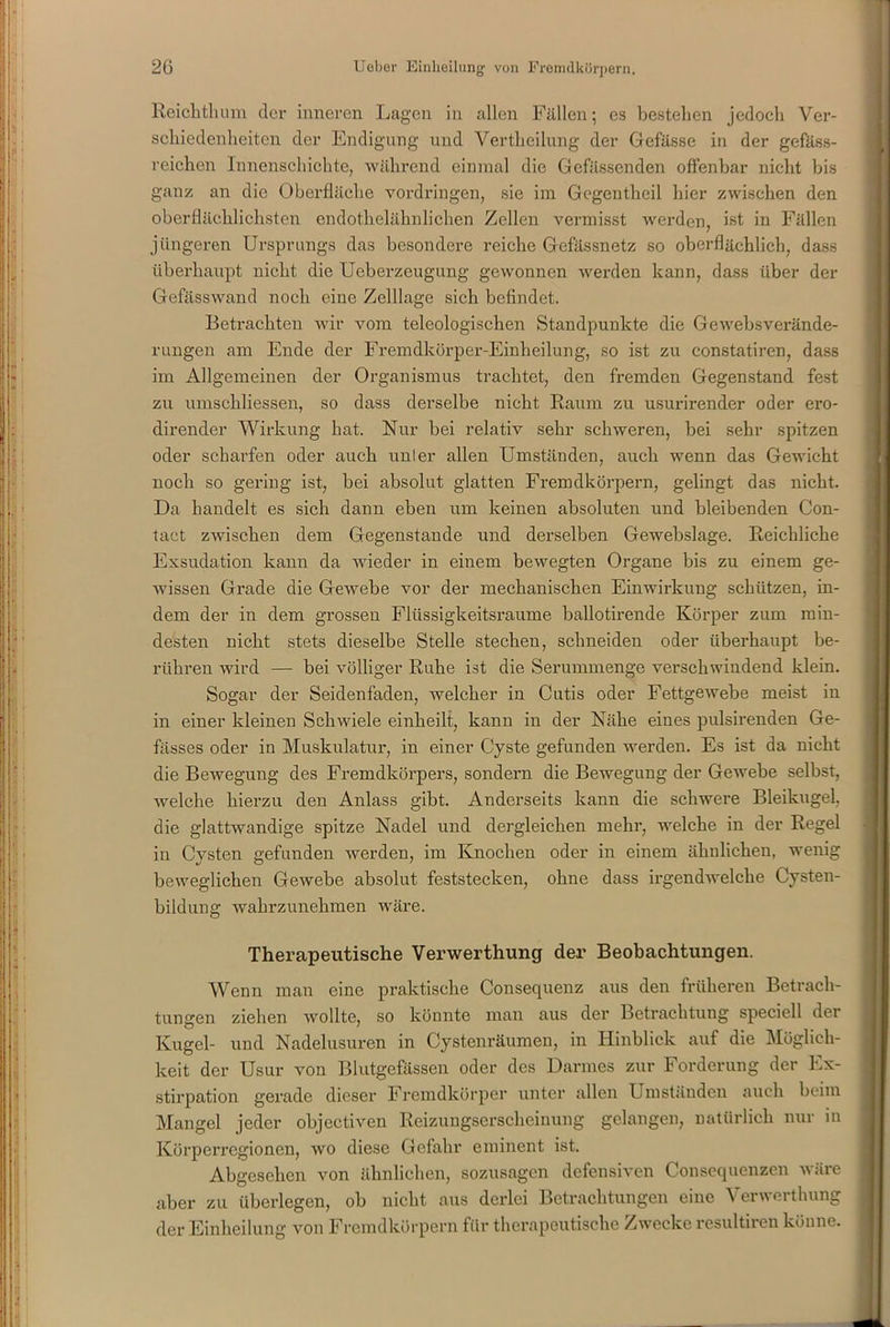 Reichthum der inneren Lagen in allen Fällen; es bestehen jedoch Ver- schiedenheiten der Endigung und Vertheilung der Gefässe in der gefäss- reichen Innenschichte, während einmal die Gefässenden offenbar nicht bis ganz an die Oberfläche Vordringen, sie im Gegentheil hier zwischen den oberflächlichsten endothelähnlichen Zellen vermisst werden, ist in Fällen jüngeren Ursprungs das besondere reiche Gefässnetz so oberflächlich, dass überhaupt nicht die Ueberzeugung gewonnen werden kann, dass über der Gefässwand noch eine Zelllage sich befindet. Betrachten wir vom teleologischen Standpunkte die Gewebsverände- rungen am Ende der Fremdkörper-Einheilung, so ist zu constatiren, dass im Allgemeinen der Organismus trachtet, den fremden Gegenstand fest zu umschliessen, so dass derselbe nicht Raum zu usurirender oder ero- dirender Wirkung hat. Nur bei relativ sehr schweren, bei sehr spitzen oder scharfen oder auch uni er allen Umständen, auch wenn das Gewicht noch so gering ist, bei absolut glatten Fremdkörpern, gelingt das nicht. Da handelt es sich dann eben um keinen absoluten und bleibenden Con- tact zwischen dem Gegenstände und derselben Gewebslage. Reichliche Exsudation kann da wieder in einem bewegten Organe bis zu einem ge- wissen Grade die Gewebe vor der mechanischen Einwirkung schützen, in- dem der in dem grossen Flüssigkeitsraume ballotirende Körper zum min- desten nicht stets dieselbe Stelle stechen, schneiden oder überhaupt be- rühren wird — bei völliger Ruhe ist die Serummenge verschwindend klein. Sogar der Seidenfaden, welcher in Cutis oder Fettgewebe meist in in einer kleinen Schwiele einheilt, kann in der Nähe eines pulsirenden Ge- fässes oder in Muskulatur, in einer Cyste gefunden werden. Es ist da nicht die Bewegung des Fremdkörpers, sondern die Bewegung der Gewebe selbst, welche hierzu den Anlass gibt. Anderseits kann die schwere Bleikugel, die glattwandige spitze Nadel und dergleichen mehr, welche in der Regel in Cysten gefunden werden, im Knochen oder in einem ähnlichen, wenig beweglichen Gewebe absolut feststecken, ohne dass irgendwelche Cysten- bildung wahrzunehmen wäre. Therapeutische Verwerthung der Beobachtungen. Wenn man eine praktische Consequenz aus den früheren Betrach- tungen ziehen wollte, so könnte man aus der Betrachtung speciell der Kugel- und Nadelusuren in Cystenräumen, in Hinblick auf die Möglich- keit der Usur von Blutgefässen oder des Darmes zur Forderung der Ex- stirpation gerade dieser Fremdkörper unter allen Umständen auch beim Mangel jeder objectiven Reizungserscheinung gelangen, natürlich nur in Körperregionen, wo diese Gefahr eminent ist. Abgesehen von ähnlichen, sozusagen defensiven Consequenzen wäre aber zu überlegen, ob nicht aus derlei Betrachtungen eine Verwerthung der Einlieilung von Fremdkörpern für therapeutische Zwecke resultiren könne.