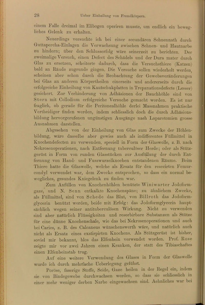 einem Falle dreimal im Ellbogen operiren musste, um endlich ein beweg- liches Gelenk zu erhalten. Neuerdings versuchte ich hei einer sekundären Sehnennath durch Guttapercha-Einlagen die Verwachsung zwischen Sehnen- und Hautnarbe zu hindern; über den Schlusserfolg wäre seinerzeit zu berichten. Der zweimalige Versuch, einen Defect des Schädels und der Dura mater durch Glas zu ersetzen, scheiterte dadurch, dass die Versuchsthiere (Katzen) bald an Räude zugrunde gingen. Die Versuche sollen wiederholt werden, scheinen aber schon durch die Beobachtung der Gewebsveränderungen bei Glas an anderen Körpertheilen einerseits und andererseits durch die erfolgreiche Einheilung von Kautschukplatten in Trepanationsdefecte (Lesser) gesichert. Zur Verhinderung von Adhäsionen der Bauchhöhle sind von Stern mit Collodium erfolgreiche Versuche gemacht worden. Es ist nur fraglich, ob gerade für die Peritonealhöhle derlei Massnahmen praktische Vertheidiger linden werden, indem schliesslich doch die durch Adhäsions- bildung hervorgerufenen ungünstigen Ausgänge nach Laparotomien grosse Ausnahmen darstellen. Abgesehen von der Einheilung von Glas zum Zwecke der Höhlen- bildung, wäre dasselbe aber gewiss auch als indifferentes Füllmittel in Knochendefecten zu verwenden, speciell in Form der Glaswolle, z. B. nach Nekroseuoperationen, nach Entfernung tuberculöser Herde; oder als Stütz- gerüst in Form von runden Glasstücken zur Ausfüllung der durch Ent- fernung von Hand- und Fusswurzelknochen entstandenen Räume. Beim Thiere hatte die Glaswolle, welche als Ersatz für den resecirten Feruur- condyl verwendet war, dem Zwecke entsprochen, so dass ein normal be- wegliches, gesundes Kniegelenk zu finden war. Zum Anfüllen von Knochenhöhlen benützte Winiwarter Jodoform- gaze, und N. Senn entkalkte Knochenspäne; zu ähnlichem Zwecke, als Füllmittel, sind von Schede das Blut, von Billroth das Jodoform- glycerin benützt worden, beide mit Erfolg: das Jodoformglycerin haupt- sächlich wegen seiner antituberculösen Wirkung. Nicht zu verwenden sind aber natürlich Flüssigkeiten und resorbirbare Substanzen als Stütze für eine dünne Knochenschale, wie das bei Nekrosenoperationen und auch bei Caries, z. B. des Calcaneus wünschenswert wäre, und natürlich auch nicht als Ersatz eines exstirpirten Knochens. Als Stützgerüst ist bisher, soviel mir bekannt, blos das Elfenbein verwendet worden. Prof. Rose zeigte mir vor zwei Jahren einen Kranken, der statt des 1 ibiaschaites einen Elfenbeinstab trug. Auf eine weitere Verwendung des Glases in Form der Glaswolle wurde ich durch mehrfache Ueberlegung geführt. Poröse, faserige Stoffe, Seide, Gaze heilen in der Regel ein, indem sie von Bindegewebe durchwachsen werden, so dass sie schliesslich in einer mehr weniger derben Narbe eingewachsen sind. Aehnliches var bei