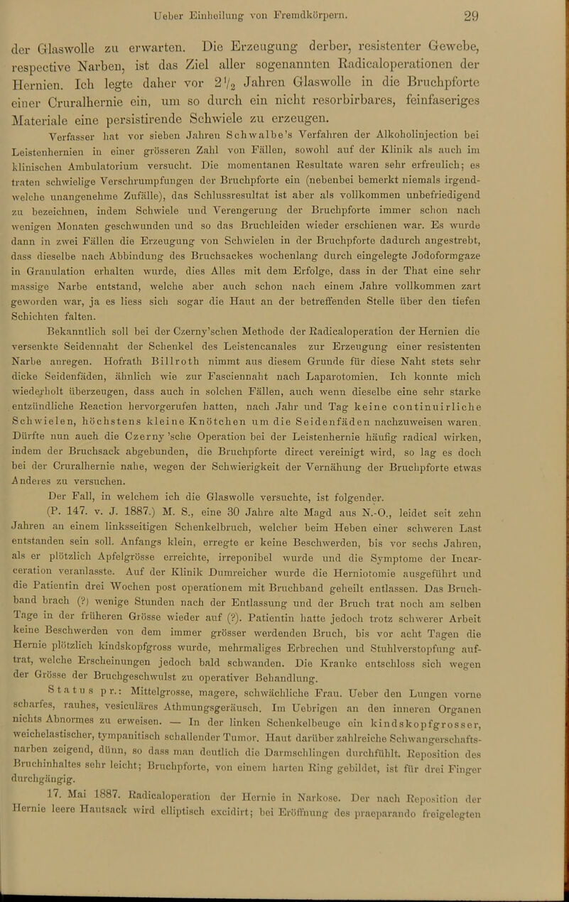 der Glaswolle zu erwarten. Die Erzeugung derber, resistenter Gewebe, respective Narben, ist das Ziel aller sogenannten Radicaloperationen der Hernien. Ich legte daher vor 2 V2 Jahren Glaswolle in die Bruchpforte einer Cruralhernie ein, um so durch ein nicht resorbirbares, feinfaseriges Materiale eine persistirende Schwiele zu erzeugen. Verfasser hat vor sieben Jahren Schwalbe’s Verfahren der Alkoholinjection bei Leistenhernien in einer grösseren Zahl von Fällen, sowohl auf der Klinik als auch im klinischen Ambulatorium versucht. Die momentanen Resultate waren sehr erfreulich; es traten schwielige Verschrumpfungen der Bruchpforte ein (nebenbei bemerkt niemals irgend- welche unangenehme Zufälle), das Schlussresultat ist aber als vollkommen unbefriedigend zu bezeichnen, indem Schwiele und Verengerung der Bruchpforte immer schon nach wenigen Monaten geschwunden und so das Bruchleiden wieder erschienen war. Es wurde dann in zwei Fällen die Erzeugung von Schwielen in der Bruchpforte dadurch angestrebt, dass dieselbe nach Abbindung des Bruchsackes wochenlang durch eingelegte Jodoformgaze in Granulation erhalten wurde, dies Alles mit dem Erfolge, dass in der That eine sehl- massige Narbe entstand, welche aber auch schon nach einem Jahre vollkommen zart geworden war, ja es liess sich sogar die Haut an der betreffenden Stelle über den tiefen Schichten falten. Bekanntlich soll bei der Czerny’schen Methode der Eadicaloperation der Hernien die versenkte Seidennaht der Schenkel des Leistencanales zur Erzeugung einer resistenten Narbe anregen. Hofrath Billroth nimmt aus diesem Grunde für diese Naht stets sein- dicke Seidenfäden, ähnlich wie zur Fasciennaht nach Laparotomien. Ich konnte mich wiederholt überzeugen, dass auch in solchen Fällen, auch wenn dieselbe eine sehr starke entzündliche Reaction hervorgerufen hatten, nach Jahr und Tag keine continuirliclie Schwielen, höchstens kleine Knötchen um die Seidenfäden nachzuweisen waren. Dürfte nun auch die Czerny ’sche Operation bei der Leistenhernie häufig radical wirken, indem der Bruchsack abgebunden, die Bruchpforte direct vereinigt wird, so lag es doch bei der Cruralhernie nahe, wegen der Schwierigkeit der Vernähung der Bruchpforte etwas Anderes zu versuchen. Der Fall, in welchem ich die Glaswolle versuchte, ist folgender. (P. 147. v. J. 1887.) M. S., eine 30 Jahre alte Magd aus N.-O., leidet seit zehn Jahren an einem linksseitigen Schenkelbruch, welcher beim Heben einer schweren Last entstanden sein soll. Anfangs klein, erregte er keine Beschwerden, bis vor sechs Jahren, als er plötzlich Apfelgrösse erreichte, irreponibel wurde und die Symptome der Iucar- ceration veranlasste. Auf der Klinik Dumreicher wurde die Herniotomie ausgeführt und die Patientin drei Wochen post operationem mit Bruchband geheilt entlassen. Das Bruch- band brach (?) wenige Stunden nach der Entlassung und der Bruch trat noch am selben läge in der früheren Grösse wieder auf (?). Patientin hatte jedoch trotz schwerer Arbeit keine Beschwerden von dem immer grösser werdenden Bruch, bis vor acht Tagen die Hernie plötzlich kindskopfgross wurde, mehrmaliges Erbrechen und Stuhlverstopfung auf- trat, welche Erscheinungen jedoch bald schwanden. Die Kranke entschloss sich wegen der Grösse der Bruchgeschwulst zu operativer Behandlung. Status pr.: Mittelgrosse, magere, schwächliche Frau. Ueber den Lungen vorne scharfes, rauhes, vesiculäres Athmungsgeräusch, Im Uebrigen an den inneren Organen nichts Abnormes zu erweisen. — In der linken Schenkelbeuge ein kindskopfgrosser, weichelastischer, tympanitisch schallender Tumor. Haut darüber zahlreiche Schwangerschafts- naiben zeigend, dünn, so dass man deutlich die Darmschlingen durchfühlt. Reposition des Bruchinhaltes sehr leicht; Bruchpforte, von einem harten Ring gebildet, ist für drei Finger durchgängig. 17. Mai 1887. Radicaloperation der Hernie in Narkose. Der nach Reposition der Hernie leere Hautsack wird elliptisch exeidirt; bei Eröffnung des praeparando freigelegten