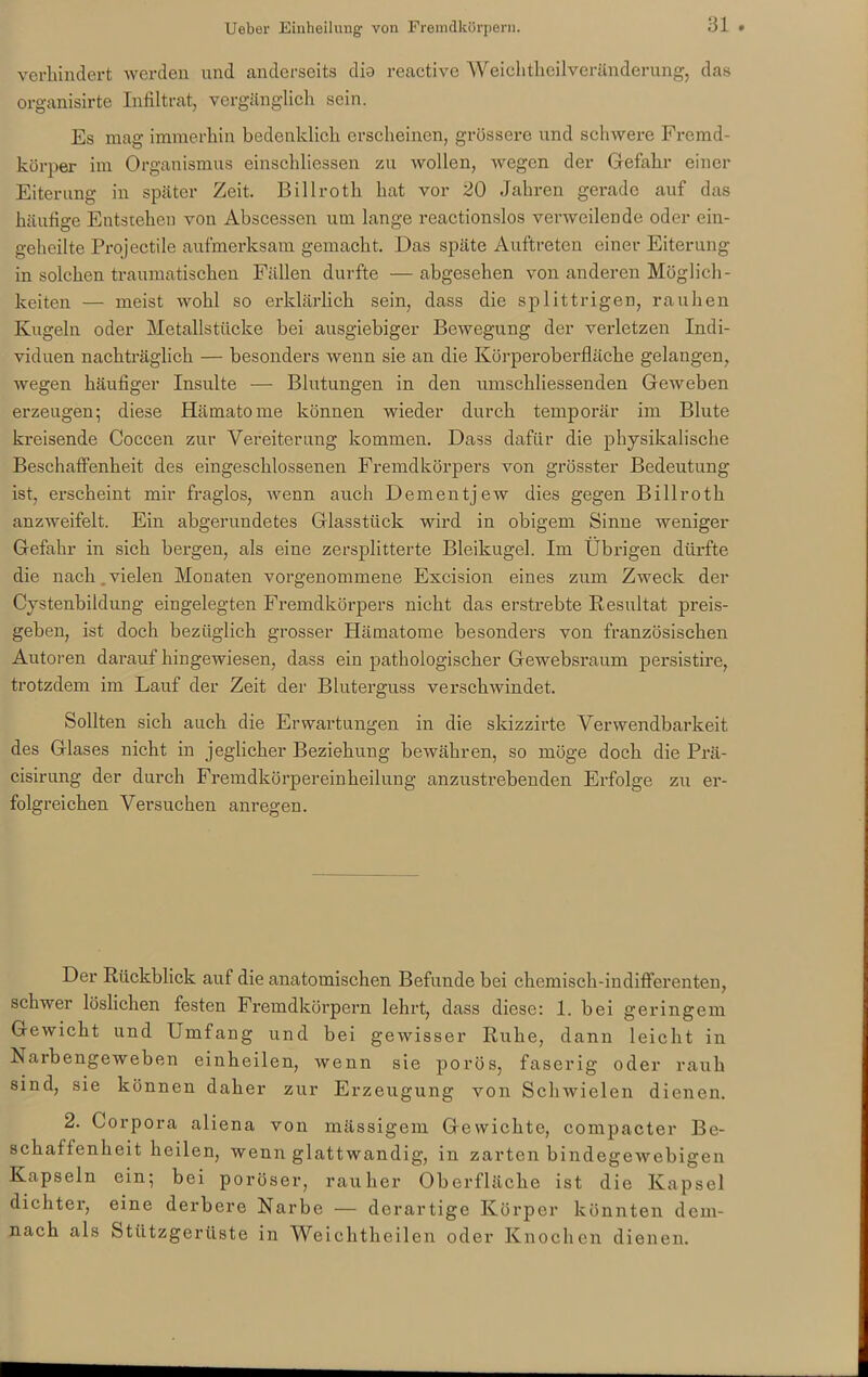 verhindert werden und anderseits dio reactive Weich theilveränderung, das organisirte Infiltrat, vergänglich sein. Es mag immerhin bedenklich erscheinen, grössere und schwere Fremd- körper im Organismus einschliessen zu wollen, wegen der Gefahr einer Eiterung in später Zeit. Billroth hat vor 20 Jahren gerade auf das häufige Entstehen von Abscessen um lange reactionslos verweilende oder ein- geheilte Projectile aufmerksam gemacht. Das späte Auftreten einer Eiterung in solchen traumatischen Fällen durfte —abgesehen von anderen Möglich- keiten — meist wohl so erklärlich sein, dass die splittrigen, rauhen Kugeln oder Metallstücke bei ausgiebiger Bewegung der verletzen Indi- viduen nachträglich — besonders Avenn sie an die Körperoberfläche gelangen, Avegen häufiger Insulte — Blutungen in den umschliessenden GeAveben erzeugen; diese Hämatome können wieder durch temporär im Blute kreisende Coccen zur Vereiterung kommen. Dass dafür die physikalische Beschaffenheit des eingeschlossenen Fremdkörpers von grösster Bedeutung ist, erscheint mir fraglos, Avenn auch Dementjew dies gegen Billroth anzAveifelt. Ein abgerundetes Glasstück wird in obigem Sinne Aveniger Gefahr in sich bergen, als eine zersplitterte Bleikugel. Im Übrigen dürfte die nach .vielen Monaten vorgenommene Excision eines zum Zweck der Cystenbildung eingelegten Fremdkörpers nicht das erstrebte Resultat preis- geben, ist doch bezüglich grosser Hämatome besonders von französischen Autoren darauf hingewiesen, dass ein pathologischer Gewebsraum persistire, trotzdem im Lauf der Zeit der Bluterguss verscliAvindet. Sollten sich auch die Erwartungen in die skizzirte Verwendbarkeit des Glases nicht in jeglicher Beziehung bewähren, so möge doch die Prä- cisirung der durch Fremdkörpereinheilung anzustrebenden Erfolge zu er- folgreichen Versuchen anregen. Der Rückblick auf die anatomischen Befunde bei chemisch-indifferenten, schwer löslichen festen Fremdkörpern lehrt, dass diese: 1. bei geringem GeAvicht und Umfang und bei geAvisser Ruhe, dann leicht in Narbengeweben einheilen, wenn sie porös, faserig oder rauh sind, sie können daher zur Erzeugung von Schwielen dienen. 2. Corpora aliena von massigem Gewichte, compacter Be- schaffenheit heilen, wenn glattwandig, in zarten bindegewebigen Kapseln ein; bei poröser, rauher Oberfläche ist die Kapsel dichter, eine derbere Narbe — derartige Körper könnten dem- nach als Stützgerüste in Weichtheilen oder Knochen dienen.