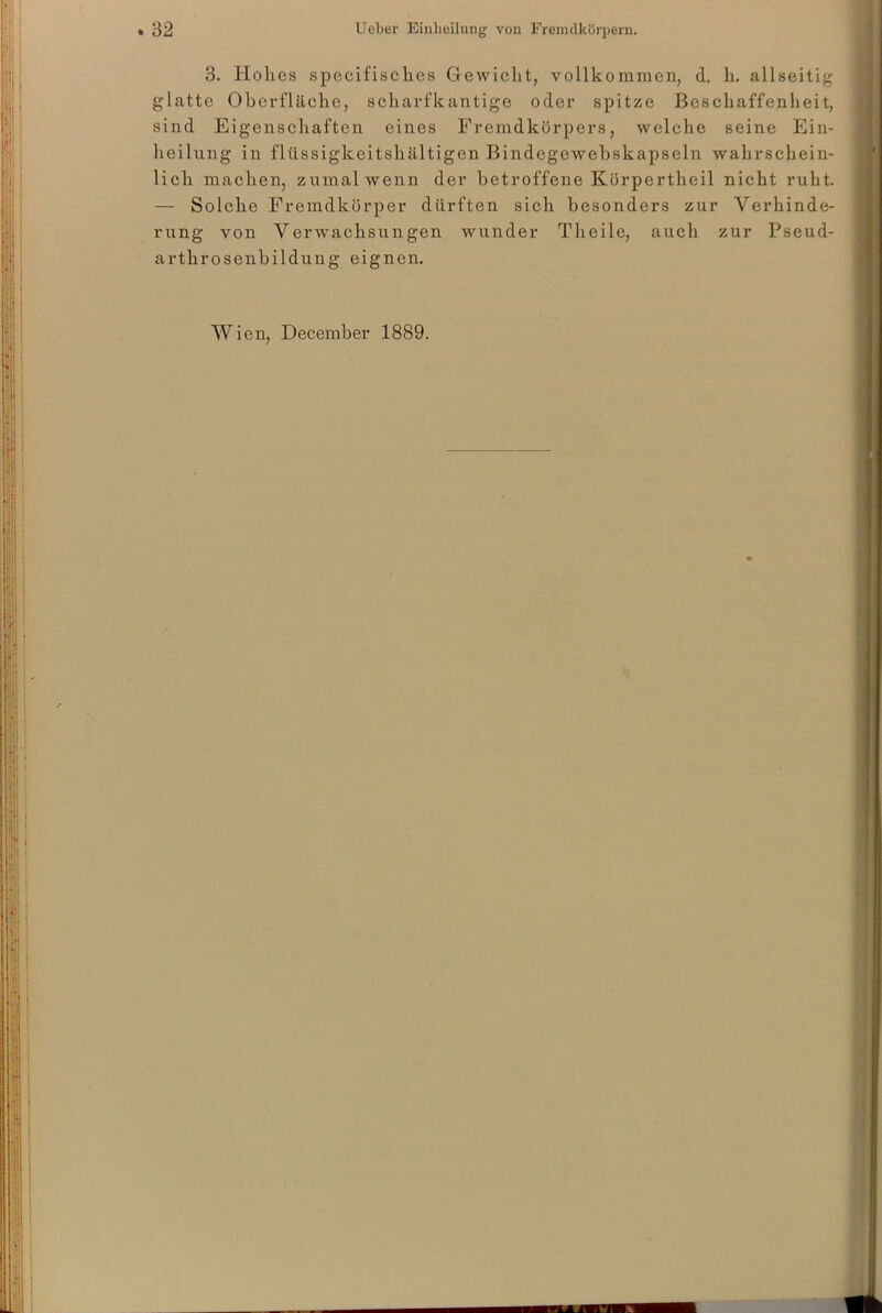 3. Hohes specifisches Gewicht, vollkommen, d. h. allseitig glatte Oberfläche, scharfkantige oder spitze Beschaffenheit, sind Eigenschaften eines Fremdkörpers, welche seine Ein- heilung in fltissigkeitshältigen Bindegewebskapseln wahrschein- lich machen, zumal wenn der betroffene Kürpertheil nicht ruht. — Solche Fremdkörper dürften sich besonders zur Verhinde- rung von Verwachsungen wunder Tlieile, auch zur Pseud- arthroscnbildung eignen. Wien, December 1889.