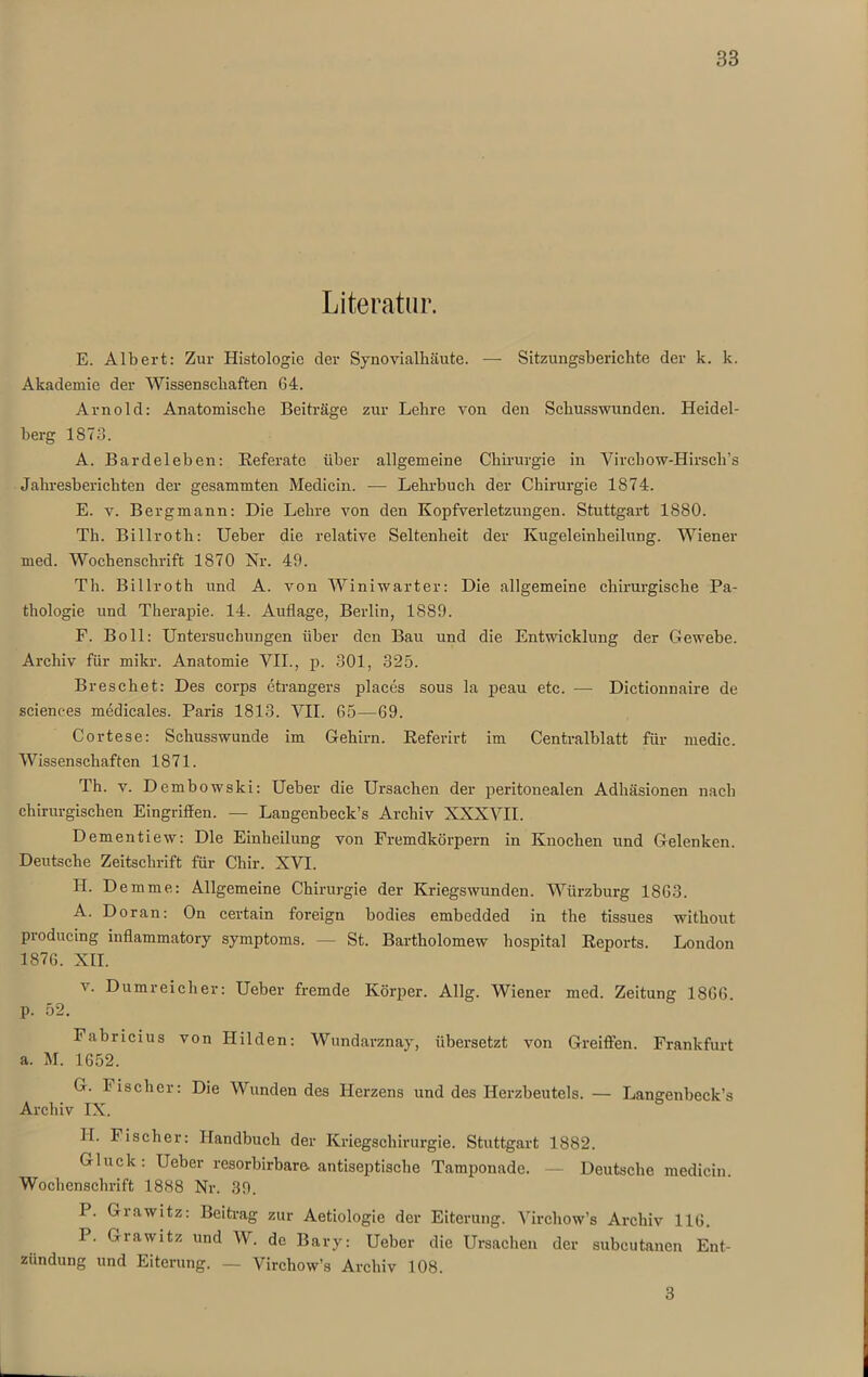 Literatur. E. Albert: Zur Histologie der Synovialhäute. — Sitzungsberichte der k. k. Akademie der Wissenschaften 64. Arnold: Anatomische Beiträge zur Lehre von den Schusswunden. Heidel- berg 1S73. A. Bardeleben: Referate über allgemeine Chirurgie in Yirchow-Hirscli’s Jahresberichten der gesammten Medicin. — Lehrbuch der Chirurgie 1874. E. v. Bergmann: Die Lehre von den Kopfverletzungen. Stuttgart 1880. Th. Billroth: Ueber die relative Seltenheit der Kugeleinheilung. Wiener med. Wochenschrift 1870 Nr. 49. Th. Billroth und A. von Winiwarter: Die allgemeine chirurgische Pa- thologie und Therapie. 14. Auflage, Berlin, 1889. F. Bo 11: Untersuchungen über den Bau und die Entwicklung der Gewebe. Archiv für mikr. Anatomie VII., p. 301, 325. Bresehet: Des corps etrangers places sous la peau etc. — Dictionnaire de Sciences medieales. Paris 1813. VII. 65—69. Cortese: Schusswunde im Gehirn. Referirt im Centralblatt für medic. Wissenschaften 1871. Th. v. Dembowski: Ueber die Ursachen der peritonealen Adhäsionen nach chirurgischen Eingriffen. — Langenbeck’s Archiv XXXVII. Dementiew: Die Einheilung von Fremdkörpern in Knochen und Gelenken. Deutsche Zeitschrift für Chir. XVI. H. Demme: Allgemeine Chirurgie der Kriegswunden. Würzburg 1863. A. Doran: On certain foreign bodies embedded in the tissues without producing inflammatory Symptoms. — St. Bartholomew hospital Reports. London 1876. XII. y. Dumreicher: Ueber fremde Körper. Allg. Wiener med. Zeitung 1866 p. 52. Fabricius von Hilden: Wundarznay, übersetzt von Greiften. Frankfurt a. M. 1652. G. bischer: Die Wundendes Herzens und des Herzbeutels. — Langenbeck’s Archiv IX. II. Fischer: Handbuch der Kriegschirurgie. Stuttgart 1882. Gluck: Ueber resorbirbare- antiseptische Tamponade. — Deutsche medicin. Wochenschrift 1888 Nr. 39. P. Giawitz: Beitrag zur Aetiologie der Eiterung. Virchow’s Archiv 116. P. Grawitz und W. de Bary: Ueber die Ursachen der subcutanen Ent- zündung und Eiterung. — Virchow’s Archiv 108. 3