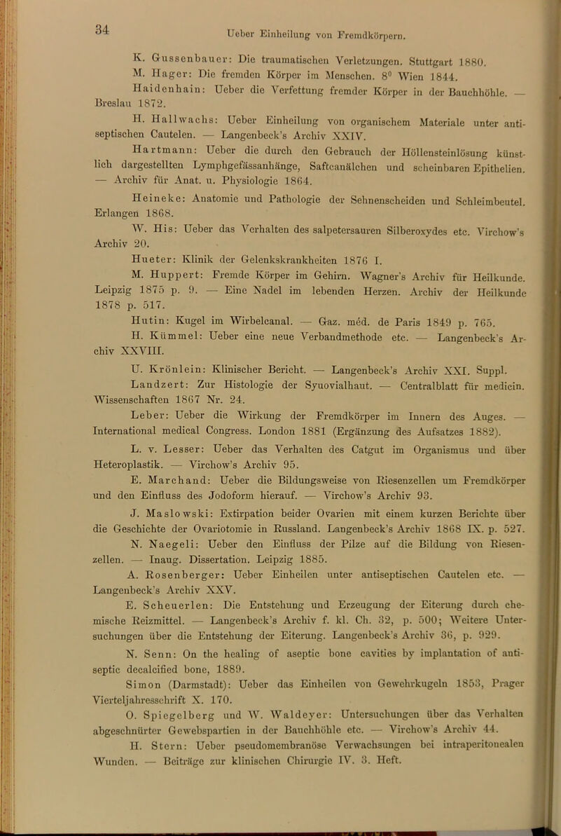 K. Gussenbauer: Die traumatischen Verletzungen. Stuttgart 1880. M. Hager: Die fremden Körper im Menschen. 8° Wien 1844. Haidenhain: Ueber die Verfettung fremder Körper in der Bauchhöhle. — Breslau 1872. H. Hallwachs: Ueber Einheilung von organischem Materiale unter anti- septischen Cautelen. — Langenbeck’s Archiv XXIV. Hartmann: Ueber die durch den Gebrauch der Höllensteinlösung künst- lich dargestellten Lymphgefässanhänge, Saftcanälchen und scheinbaren Epithelien. — Archiv für Anat. u. Physiologie 1864. Heineke: Anatomie und Pathologie der Sehnenscheiden und Schleimbeutel. Erlangen 1868. W. His: Ueber das Verhalten des salpetersauren Silberoxydes etc. Virchow’s Archiv 20. Hueter: Klinik der Gelenkskrankheiten 1876 I. M. Huppert: Fremde Körper im Gehirn. Wagners Archiv für Heilkunde. Leipzig 1875 p. 9. — Eine Nadel im lebenden Herzen. Archiv der Heilkunde 1878 p. 517. Hutin: Kugel im Wirbelcanal. — Gaz. med. de Paris 1849 p. 765. H. Kümmel: Ueber eine neue Verbandmethode etc. — Langenbeck's Ar- chiv XXVIII. U. Krönlein: Klinischer Bericht. — Langenbeck’s Archiv XXI. Suppl. Landzert: Zur Histologie der Syuovialhaut. — Centralblatt für medicin. Wissenschaften 1867 Nr. 24. Leber: Ueber die Wirkung der Fremdkörper im Innern des Auges. — International medical Congress. London 1881 (Ergänzung des Aufsatzes 1882). L. v. Lesser: Ueber das Verhalten des Catgut im Organismus und über Heteroplastik. — Virchow’s Archiv 95. E. Marchand: Ueber die Bildungsweise von Riesenzellen um Fremdkörper und den Einfluss des Jodoform hierauf. — Virchow’s Archiv 93. J. Maslowski: Extirpation beider Ovarien mit einem kurzen Berichte über die Geschichte der Ovariotomie in Russland. Langenbeck’s Archiv 1868 IX. p. 527. N. Naegeli: Ueber den Einfluss der Pilze auf die Bildung von Riesen- zellen. —- Inaug. Dissertation. Leipzig 1885. A. Rosenberger: Ueber Einheilen unter antiseptischen Cautelen etc. — Langenbeck’s Archiv XXV. E. Scheuer len: Die Entstehung und Erzeugung der Eiterung durch che- mische Reizmittel. — Langenbeck’s Archiv f. kl. Ch. 32, p. 500; Weitere Unter- suchungen über die Entstehung der Eiterung. Langenbeck’s Archiv 36, p. 929. N. Senn: On the healing of aseptic bone cavities by implantation of anti- septic decalcified bone, 1889. Simon (Darmstadt): Ueber das Einheilen von Gewehrkugeln 1853, Prager Vierteljahresschrift X. 170. O. Spiegelberg und W. Waldeyer: Untersuchungen über das Verhalten abgeschnürter Gcwebspartien in der Bauchhöhle etc. — Virchow’s Archiv 44. II. Stern: Ueber pseudomembranöse Verwachsungen bei intraperitonealen Wunden. — Beiträge zur klinischen Chirurgie IV. 3. Heft.