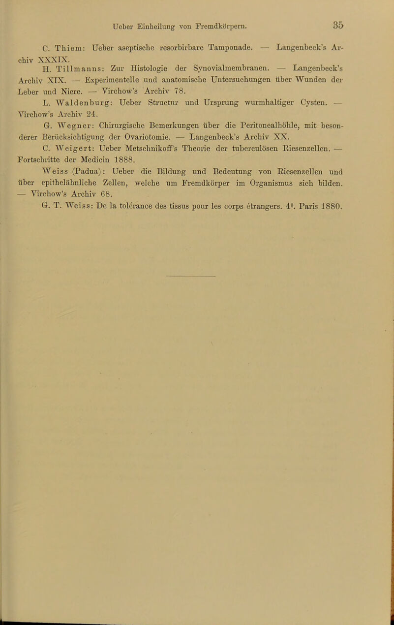 C. Tliiem: Ueber aseptische resorbivbare Tamponade. — Langenbeck’s Ar- chiv XXXIX. H. Tillmanns: Zur Histologie der Synovialmembranen. — Langenbeck’s Archiv XIX. — Experimentelle und anatomische Untersuchungen über Wunden der Leber und Niere. — Virchow’s Archiv 78. L. Waldenburg: Ueber Structur und Ursprung wurmhaltiger Cysten. — Virchow’s Archiv 24. G. Wegner: Chirurgische Bemerkungen über die Peritonealhöhle, mit beson- derer Berücksichtigung der Ovariotomie. — Langenbeck’s Archiv XX. C. Weigert: Ueber Metschnikoff’s Theorie der tuberculösen Riesenzellen. — Fortschritte der Medicin 1888. Weiss (Padua): Ueber die Bildung und Bedeutung von Riesenzellen und über epithelähnliche Zellen, welche um Fremdkörper im Organismus sich bilden. — Virchow’s Archiv 68. G. T. Weiss: De la tolerance des tissus pour les corps ctrangers. 4°. Paris 1880.