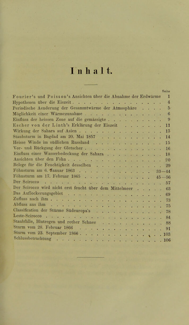 In halt. Seite Fourier's und Poisson's Ansichten über die Abnahme der Erdwärme 1 Hypothesen über die Eiszeit 4 Periodische Aenderung der Gesammtwärme der Atmosphäre .... 5 Möglichkeit einer Wärmezunahme 6 Einfluss der heissen Zone auf die gemässigte 9 Escher von der Linth's Erklärung der Eiszeit 11 Wirkung der Sahara auf Asien 13 Staubsturm in Bagdad am 20. Mai 1857 14 Heisse Winde im südlichen Russland 15 Vor- und Rückgang der Gletscher 16 Einfluss einer Wasserhedeckung der Sahara 18 Ansichten über den Föhn 20 Belege für die Feuchtigkeit desselben 29 Föhnsturm am 6. tfanuar 1863 33 44 Fühnsturm am 17, Februar 1865 45 56 Der Scirocco 57 Der Scirocco wird nicht erst feucht über dem Mittelmeer 63 Das Auflockerungsgebiet ^ 69 Zufluss nach ihm 73 Abfluss aus ihm 75 Classification der Stürme Südeuropa's 78 Leste-Scirocco Staubfälle, Blutregen und rother Schnee 88 Sturm vom 28. Februar 1866 91 Sturm vom 23. September 1866 . . 103 Schlussbetrachtung ^ jQg