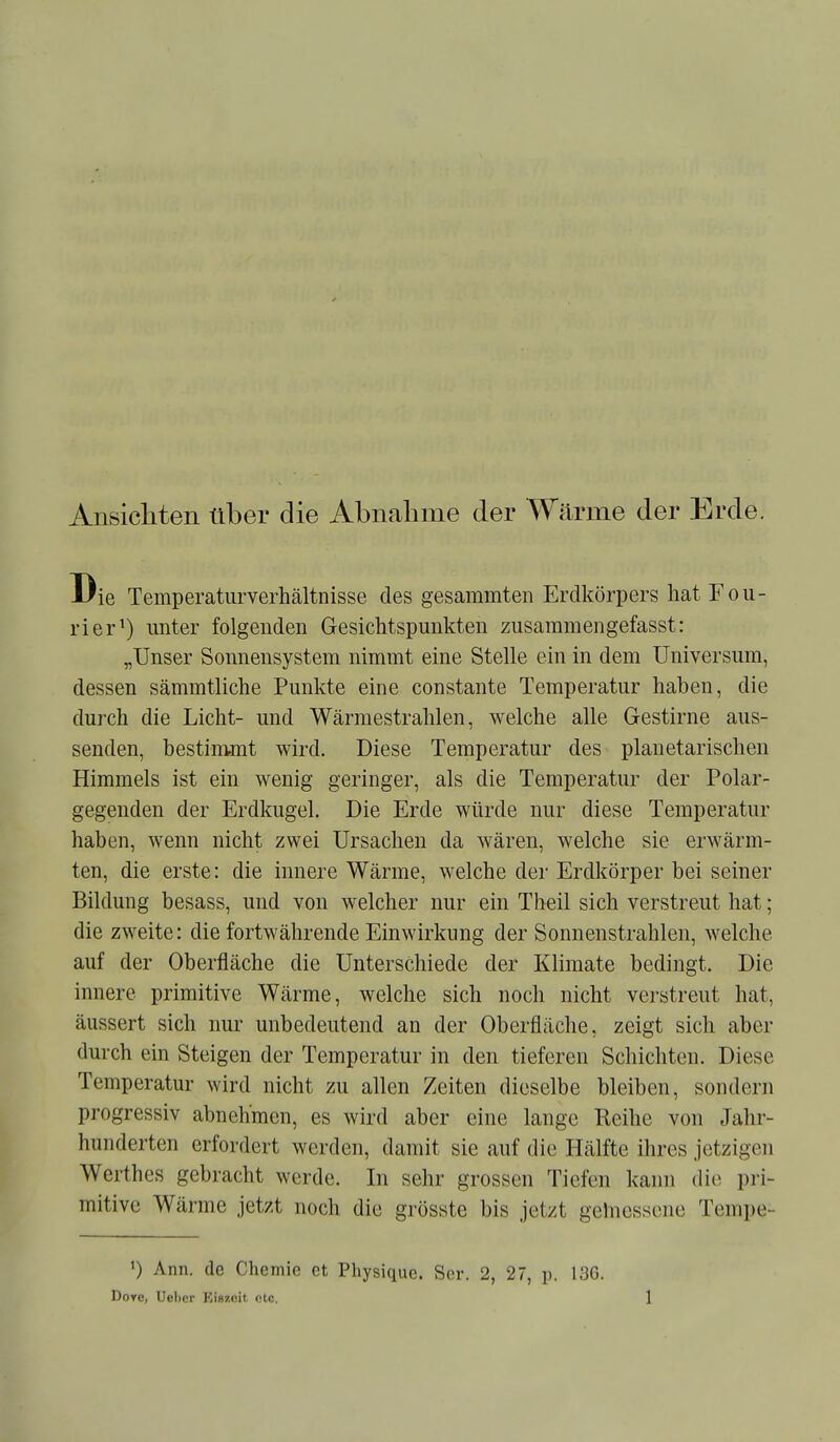 Ansicliten über die Abnalime der Wärme der Erde. ie Temperaturverhältnisse des gesammten Erdkörpers hat Fou- rier^) unter folgenden Gesichtspunkten zusaraniengefasst: „Unser Sonnensystem nimmt eine Stelle ein in dem Universum, dessen sämmtliche Punkte eine constante Temperatur haben, die durch die Licht- und Wärmestrahlen, welche alle Gestirne aus- senden, bestimmt wird. Diese Temperatur des planetarischen Himmels ist ein wenig geringer, als die Temperatur der Polar- gegenden der Erdkugel. Die Erde würde nur diese Temperatur haben, wenn nicht zwei Ursachen da wären, welche sie erwärm- ten, die erste: die innere Wärme, welche der Erdkörper bei seiner Bildung besass, und von welcher nur ein Theil sich verstreut hat; die zweite: die fortwährende Einwirkung der Sonnenstrahlen, welche auf der Oberfläche die Unterschiede der Klimate bedingt. Die innere primitive Wärme, welche sich noch nicht verstreut hat, äussert sich nur unbedeutend an der Oberfläche, zeigt sich aber durch ein Steigen der Temperatur in den tieferen Schichten. Diese Temperatur wird nicht zu allen Zeiten dieselbe bleiben, sondern progressiv abnehmen, es wird aber eine lange Reihe von Jalir- hunderten erfordert werden, damit sie auf die Hälfte ihres jetzigen Werthes gebracht werde. In sehr grossen Tiefen kann dic^ pri- mitive Wärme jetzt noch die grösste bis jetzt gelnessene Tempe- ') Ann. de Chemie et Physiquc. Sor. 2, 27, p. 136.