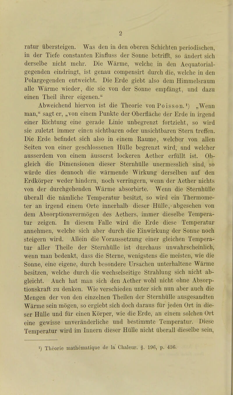 ratur übersteigen. Was den in den oberen Schichten periodischen, in der Tiefe constanten Einfluss der Sonne betrifft, so ändert sich derselbe nicht mehr. Die Wärme, welche in den Aequatorial- gegenden eindringt, ist genau compensirt durch die, welche in den Polargegenden entweicht. Die Erde giebt also dem Himmelsraum alle Wärme wieder, die sie von der Sonne empfängt, und dazu einen Theil ihrer eigenen. Abweichend hiervon ist die Theorie von Polsson.') „Wenn man, sagt er, „von einem Punkte der Oberfläche der Erde in irgend einer Richtung eine gerade Linie unbegrenzt fortzieht, so wird sie zuletzt immer einen sichtbaren oder unsichtbaren Stern treffen. Die Erde befindet sich also in einem Räume, welcher von allen Seiten von einer geschlossenen Hülle begrenzt wird, und welcher ausserdem von einem äusserst lockeren Aether erfüllt ist. Ob- gleich die Dimensionen dieser Sternhülle unermesslich sind, so würde dies dennoch die wärmende Wirkung derselben auf den Erdkörper weder hindern, noch verringern, wenn der Aether nichts von der durchgehenden Wärme absorbirte. Wenn die Sternhülle überall die nämliche Temperatur besitzt, so wird ein Thermome- ter an irgend einem Orte innerhalb dieser Hülle, -abgesehen von dem Absorptionsvermögen des Aethers, immer dieselbe Tempera- tur zeigen. In diesem Falle wii^l die Erde diese Temperatur annehmen, welche sich aber durch die Einwirkung der Sonne noch steigern wird. Allein die Voraussetzung einer gleichen Tempera- tur aller Theile der Sternhülle ist durchaus unwahrscheinlich, wenn man bedenkt, dass die Sterne, wenigstens die meisten, wie die Sonne, eine eigene, durch besondere Ursachen unterhaltene Wärme besitzen, welche durch die wechselseitige Strahlung sich nicht ab- gleicht. Auch hat man sich den Aether wohl nicht ohne Absorp- tionskraft zu denken. Wie verschieden unter sich nun aber auch die Mengen der von den einzelnen Theilen der Sternhülle ausgesandten Wärme sein mögen, so ergiebt sich doch daraus für jeden Ort in die- ser Hülle und für einen Körper, wie die Erde, an einem solchen Ort eine gewisse unveränderliche und bestimmte Temperatur. Diese Temperatur wird im Innern dieser Hülle nicht überall dieselbe sein, 1) Theorie mathematique de la Chaleur. §. 19G, p. 436.