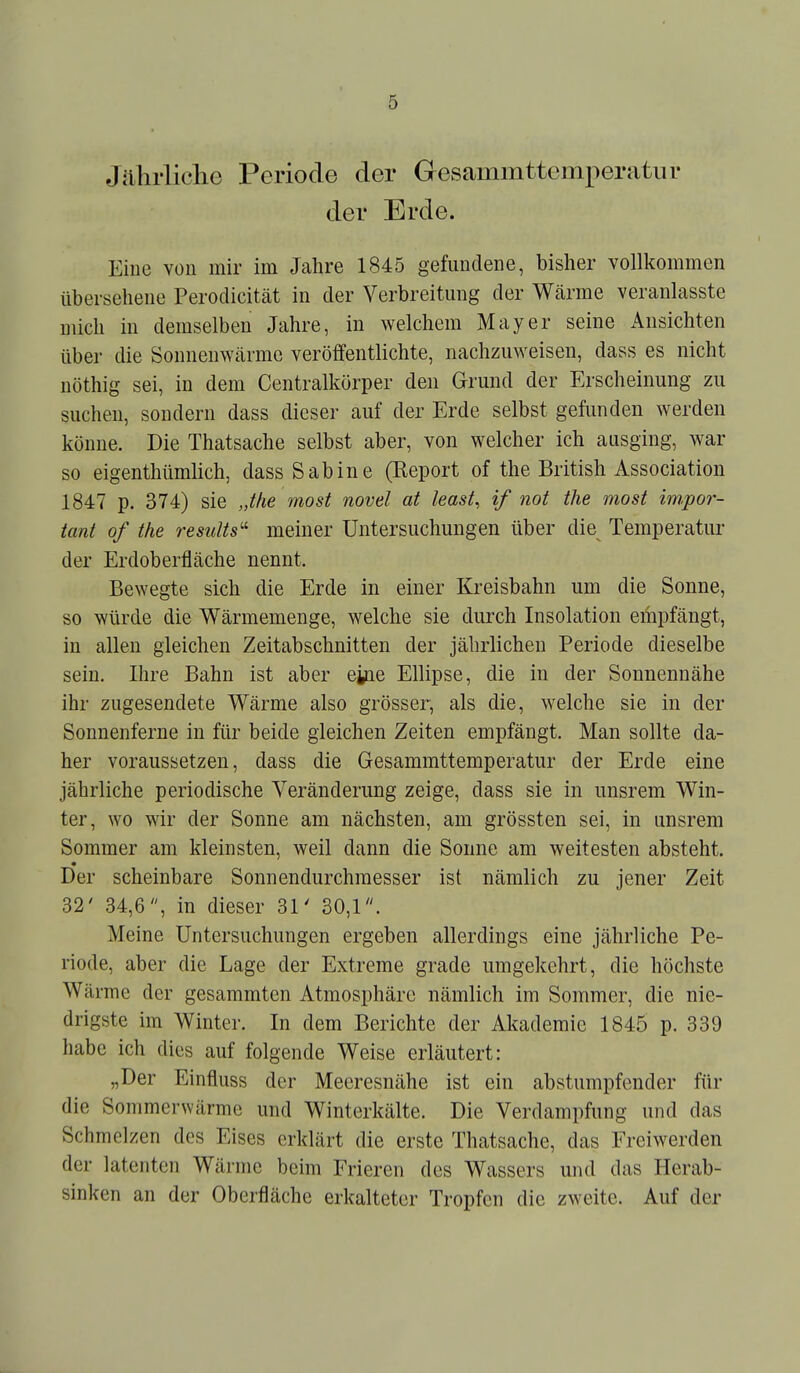 Jährliche Periode der Gesammttemperatiir der Erde. Eiue von mir im Jahre 1845 gefundene, bisher vollkommen Überseheue Perodicitcät in der Verbreitung der Wärrae veranlasste mich in demselben Jahre, in welchem Mayer seine Ansichten über die Sonnenwcärme veröffentlichte, nachzuweisen, dass es nicht nöthig sei, in dem Centraikörper den Grund der Erscheinung zu suchen, sondern dass dieser auf der Erde selbst gefunden werden könne. Die Thatsache selbst aber, von welcher ich ausging, war so eigenthümlich, dass Sabine (Eeport of the British Association 1847 p. 374) sie Jhe most novel at least, if not the most im.por- tant of the results'' meiner Untersuchungen über die Temperatur der Erdoberfläche nennt. Bewegte sich die Erde in einer Kreisbahn um die Sonne, so würde die Wärmemenge, welche sie durch Insolation empfängt, in allen gleichen Zeitabschnitten der jährlichen Periode dieselbe sein. Ihre Bahn ist aber eiue Ellipse, die in der Sonnennähe ihr zugesendete Wärme also grösser, als die, welche sie in der Sonnenferne in für beide gleichen Zeiten empfängt. Man sollte da- her voraussetzen, dass die Gesammttemperatur der Erde eine jährliche periodische Veränderung zeige, dass sie in unsrem Win- ter, wo wir der Sonne am nächsten, am grössten sei, in unsrem Sommer am kleinsten, weil dann die Sonne am weitesten absteht. Der scheinbare Sonnendurchmesser ist nämlich zu jener Zeit 32' 34,6, in dieser 31' 30,1. Meine Untersuchungen ergeben allerdings eine jährliche Pe- riode, aber die Lage der Extreme grade umgekehrt, die höchste Wärme der gesammten Atmosphäre nämlich im Sommer, die nie- drigste im Winter. In dem Berichte der Akademie 1845 p. 339 habe ich dies auf folgende Weise erläutert: „Der Einfluss der Meeresnähe ist ein abstumpfender für die Sommerwärme und Winterkälte. Die Verdampfung und das Schmelzen des Eises erklärt die erste Thatsache, das Erciwerden der latenten Wärme beim Frieren des Wassers und das Herab- sinken an der Oberfläche erkalteter Tropfen die zweite. Auf der