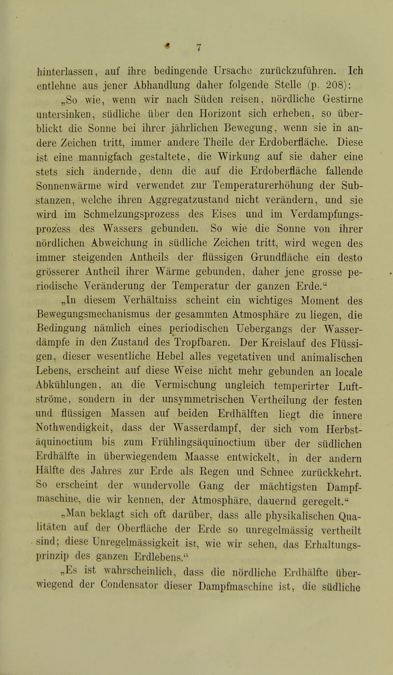 hinterlassen, auf ihre bedingende Ursache zurückzuführen. Ich entlehne aus jener Abhandlung daher folgende Stelle (p. 208): „So wie, wenn wir nach Süden reisen, nördliche Gestirne untersinken, südliche über den Horizont sich erheben, so über- blickt die Sonne bei ihrer jähi'lichen Bewegung, wenn sie in an- dere Zeichen tritt, immer andere Theile der Erdoberfläche. Diese ist eine mannigfach gestaltete, die Wirkung auf sie daher eine stets sich ändernde, denn die auf die Erdoberfläche fallende Sonnenwärme wird verwendet zur Temperaturerhöhung der Sub- stanzen, welche ihren Aggregatzustand nicht verändern, und sie wird im Schmelzungsprozess des Eises und im Verdampfungs- prozess des Wassers gebunden. So wie die Sonne von ihrer nördlichen Abweichung in südliche Zeichen tritt, wird wegen des immer steigenden Antheils der flüssigen Grundfläche ein desto grösserer Antheil ihrer Wärme gebunden, daher jene grosse pe- riodische Veränderung der Temperatur der ganzen Erde. „In diesem Yerhältniss scheint ein wichtiges Moment des Bewegungsmechanismus der gesammten Atmosphäre zu liegen, die Bedingung nämlich eines periodischen Uebergangs der Wasser- dämpfe in den Zustand des Tropfbaren. Der Kreislauf des Flüssi- gen, dieser wesentliche Hebel alles vegetativen und animalischen Lebens, erscheint auf diese Weise nicht mehr gebunden an locale Abkühlungen, an die Vermischung ungleich temperirter Luft- ströme, sondern in der unsymmetrischen Vertheilung der festen und flüssigen Massen auf beiden Erdhälften liegt die innere Nothwendigkeit, dass der Wasserdampf, der sich vom Herbst- äquinoctium bis zum Frühlingsäquinoctium über der südlichen Erdhälfte in überwiegendem Maasse entwickelt, in der andern Hälfte des Jahres zur Erde als Regen und Schnee zurückkehrt. So erscheint der wundervolle Gang der mächtigsten Dampf- maschine, die wir kennen, der Atmosphäre, dauernd geregelt. „Man beklagt sich oft darüber, dass alle physikalischen Qua- litäten auf der Oberfläche der Erde so unregclmässig vertheilt • sind; diese Unregelmässigkeit ist, wie wir sehen, das Erhaltungs- prinzip des ganzen Erdlebens. „Es ist wahrscheinlich, dass die nördliche Erdhälfte über- wiegend der Condensator dieser Dampfmaschine ist, die südliche