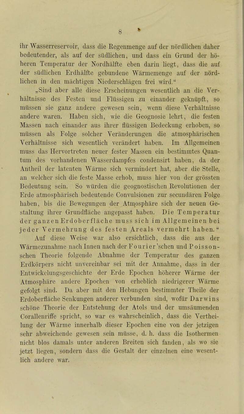 ihr Wasserreservoir, dass die Regenmenge auf der nördlichen daher bedeutender, als auf der südlichen, und dass ein Grund der hö- heren Temperatur der Nordhälfte eben darin liegt, dass die auf der südlichen Erdhälfte gebundene Wärmemenge auf der nörd- lichen in den mächtigen Niederschlägen frei wird. „Sind aber alle diese Erscheinungen wesentlich an die Ver- hältnisse des Festen und Flüssigen zu einander geknüpft, so müssen sie ganz andere gewesen sein, wenn diese Verhältnisse andere waren. Haben sich, wie die Geognosie lehrt, die festen Massen nach einander aus ihrer flüssigen Bedeckung erhoben, so müssen als Folge solcher Veränderungen die atmosphärischen Verhältnisse sich wesentlich verändert haben. Im Allgemeinen muss das Hervortreten neuer fester Massen ein bestimmtes Quan- tum des vorhandenen Wasserdampfes condensirt haben, da der Antheil der latenten Wärme sich vermindert hat, aber die Stelle, an welcher sich die feste Masse erhob, muss hier von der grössten Bedeutung sein. So würden die geognostischen Revolutionen der Erde atmosphärisch bedeutende Convulsionen zur secundären Folge haben, bis die Bewegungen der Atmosphäre sich der neuen Ge- staltung ihrer Grundfläche angepasst haben. Die Temperatur der ganzen Erdoberfläche muss sich im Allgemeinen bei jeder Vermehrung des festen Areals vermehrt haben. Auf diese Weise war also ersichtlich, dass die aus der Wärmezunahme nach Innen nach der Fourier'sehen und Poisson- schen Theorie folgende Abnahme der Temperatur des ganzen Erdkörpers nicht unvereinbar sei mit der Annahme, dass in der Entwickelungsgeschichte der Erde Epochen höherer Wärme der Atmosphäre andere Epochen von erheblich niedrigerer Wärme gefolgt sind. Da aber mit den Hebungen bestimmter Theile der Erdoberfläche Senkungen anderer verbunden sind, wofür Darwins schöne Theorie der Entstehung der Atols und der umsäumenden Corallenriffe spricht, so war es wahrscheinlich, dass die Verthei- lung der Wärme innerhalb dieser Epochen eine von der jetzigen sehr abweichende gewesen sein müsse, d. h, dass die Isothermen nicht blos damals unter anderen Breiten sich fanden, als wo sie jetzt liegen, sondern dass die Gestalt der einzelnen eine wesent- lich andere war.