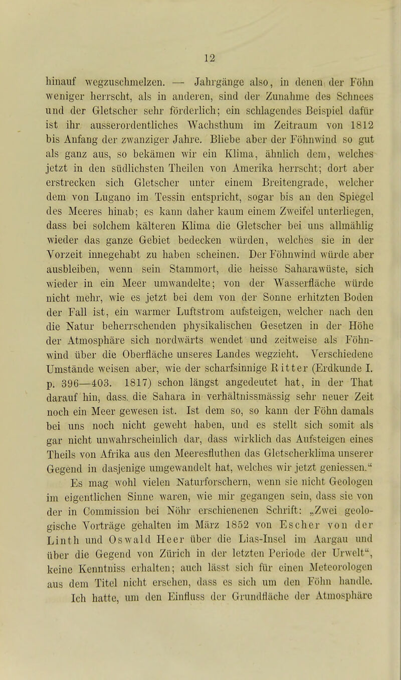 hinauf wegzuschmelzen. — Jahrgänge also, in denen der Föhn weniger herrscht, als in anderen, sind der Zunahme des Schnees und der Gletscher sehr förderlich; ein schlagendes Beispiel dafür ist ihr ausserordentliches Wachsthum im Zeitraum von 1812 bis Anfang der zwanziger Jahre, Bliebe aber der Föhnwind so gut als ganz aus, so bekämen Avir ein Klima, ähnlich dem, welches jetzt in den südlichsten Theilen von Amerika herrscht; dort aber erstrecken sich Gletscher unter einem Breitengrade, welcher dem von Lugano im Tessin entspricht, sogar bis an den Spiegel des Meeres hinab; es kann daher kaum einem Zweifel unterliegen, dass bei solchem kälteren Klima die Gletscher bei uns allmählig wieder das ganze Gebiet bedecken würden, welches sie in der Vorzeit innegehabt zu haben scheinen. Der Föhnwind wüi'de aber ausbleiben, wenn sein Stammort, die heisse Saharawüste, sich wieder in ein Meer umwandelte; von der Wasserfläche würde nicht mehr, wie es jetzt bei dem von der Sonne erhitzten Boden der Fall ist, ein warmer Luftstrom aufsteigen, welcher nach den die Natur beherrschenden physikalischen Gesetzen in der Höhe der Atmosphäre sich nordwärts wendet und zeitweise als Föhn- wind über die Oberfläche unseres Landes wegzieht. Verschiedene Umstände weisen aber, wie der scharfsinnige Ritter (Erdkunde L p. 396—403. 1817) schon längst angedeutet hat, in der That darauf hin, dass. die Sahara in verhältnissmässig sehr neuer Zeit noch ein Meer gewesen ist. Ist dem so, so kann der Föhn damals bei uns noch nicht geweht haben, und es stellt sich somit als gar nicht unwahrscheinlich dar, dass wirklich das Aufsteigen eines Theils von Afrika aus den Meeresfluthen das Gletscherklima unserer Gegend in dasjenige umgewandelt hat, welches wir jetzt geniessen. Es mag wohl vielen Naturforschern, wenn sie nicht Geologen im eigentlichen Sinne waren, wie mir gegangen sein, dass sie von der in Commission bei Nöhr erschienenen Schrift: „Zwei geolo- gische Vorträge gishalten im März 1852 von Es eher von der Linth und Oswald Heer über die Lias-Lisel im Aargau und über die Gegend von Zürich in der letzten Periode der Urwelt, keine Kenntniss erhalten; auch lässt sich für einen Meteorologen aus dem Titel nicht ersehen, dass es sich um den Föhn handle. Ich hatte, um den Einfluss der Grundfläche der Atmosphäre