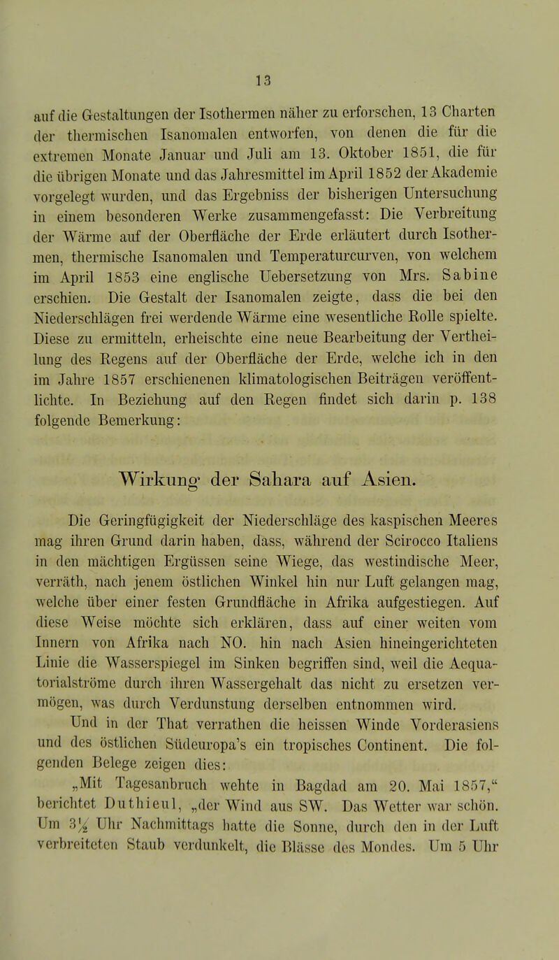 auf die Gestaltungen der Isothermen näher zu erforschen, 13 Charten der tliermischen Isanomalen entworfen, von denen die für die extremen Monate Januar und Juli am 13. Oktober 1851, die für die übrigen Monate und das Jahresmittel im April 1852 der Akademie vorgelegt wurden, und das Ergebniss der bisherigen Untersuchung in einem besonderen Werke zusammengefasst: Die Verbreitung der Wärme auf der Oberfläche der Erde erläutert durch Isother- men, thermische Isanomalen und Temperaturcurven, von welchem im April 1853 eine englische Uebersetzung von Mrs. Sabine erschien. Die Gestalt der Isanomalen zeigte, dass die bei den Niederschlägen frei werdende Wärme eine wesentliche Rolle spielte. Diese zu ermitteln, erheischte eine neue Bearbeitung der Verthei- lung des Regens auf der Oberfläche der Erde, welche ich in den im Jahre 1857 erschienenen klimatologischen Beiträgen veröffent- lichte. In Beziehung auf den Regen findet sich darin p. 138 folgende Bemerkung: Wirkung* der Sahara auf Asien. Die Geringfügigkeit der Niederschläge des kaspischen Meeres mag ihren Grund darin haben, dass, während der Scirocco Italiens in den mächtigen Ergüssen seine Wiege, das westindische Meer, verräth, nach jenem östlichen Winkel hin nur Luft gelangen mag, welche über einer festen Grundfläche in Afrika aufgestiegen. Auf diese Weise möchte sich erklären, dass auf einer weiten vom Innern von Afrika nach NO. hin nach Asien hineingericliteten Linie die Wasserspiegel im Sinken begriffen sind, weil die Aequa- torialströme durch ihren Wassergehalt das nicht zu ersetzen ver- mögen, was durch Verdunstung derselben entnommen wird. Und in der That verrathen die heissen Winde Vorderasiens und des östlichen Südeuropa's ein tropisches Continent. Die fol- genden Belege zeigen dies: „Mit Tagesanbruch wehte in Bagdad am 20. Mai 1857, berichtet Duthieul, „der Wind aus SW. Das Wetter war schön. Um 3^' Uhr Nachmittags hatte die Sonne, durcli den in der Luft verbreiteten Staub verdunkelt, die Blässe des Mondes. Um 5 Uhr