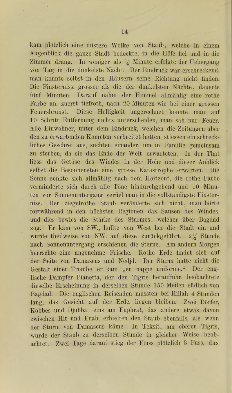 kam plötzlich eine düstere Wolke von Staub, welche in einem Augenblick die ganze Stadt bedeckte, in die Höfe fiel und in die Zimmer drang. In weniger als Minute erfolgte der Uebergang von Tag in die dunkelste Nacht. Der Eindruck war erschreckend, man konnte selbst in den Häusern seine Richtung nicht finden. Die Finsterniss, grösser als die der dunkelsten Nächte, dauerte fünf Minuten. Darauf nahm der Himmel allmählig eine rothe Farbe an, zuerst tiefroth, nach 20 Minuten wie bei einer grossen Feuersbrunst. Diese Helligkeit ungerechnet konnte man auf 10 Schritt Entfernung nichts unterscheiden, man sah nur Feuer. Alle Einwohner, unter dem Eindruck, welchen die Zeitungen über den zu erwartenden Kometen verbreitet hatten, stiessen ein schreck- liches Geschrei aus, suchten einander, um in Familie gemeinsam zu sterben, da sie das Ende der Welt erwarteten. In der That liess das Getöse des Windes in der Höhe und dieser Anblick selbst die Besonnensten eine grosse Katastrophe erwarten. Die Sonne senkte sich allmählig nach dem Horizont, die rothe Farbe verminderte sich durch alle Töne hindurchgehend und 10 Minu- ten vor Sonnenuntergang verfiel man in die vollständigste Finster- niss. Der Ziegelrothe Staub veränderte sich nicht, man hörte fortwährend in den höchsten Regionen das Sausen des Windes, und dies bewies die Stärke des Sturmes, welcher über Bagdad zog. Er kam von SW., hüllte von West her die Stadt ein und wurde theilweise von NW. auf diese zurückgeführt. 2% Stunde nach Sonnenuntergang erschienen die Sterne. Am andern Morgen herrschte eine angenehme Frische. Rothe Erde findet sich auf der Seite von Damascus und Nedjd. Der Sturm hatte nicht die Gestalt einer Trombe, er kam „en nappe uniforme. Der eng- lische Dampfer Pianetta, der den Tigris herauffuhr, beobachtete dieselbe Erscheinung in derselben Stunde 150 Meilen südlich von Bagdad. Die englischen Reisenden mussten bei Hillah 4 Stunden lang, das Gesicht auf der Erde, liegen bleiben. Zwei Dörfer, Kobbes und Djubba, eins am Euphrat, das andere etwas davon zwischen Hit und Enab, erhielten den Staub ebenfalls, als wenn der Sturm von Damascus käme. In Teksit, am oberen Tigris, wurde der Staub zu derselben Stunde in gleicher Weise beob- achtet. Zwei Tage darauf stieg der Fluss plötzlich 3 Fuss, das