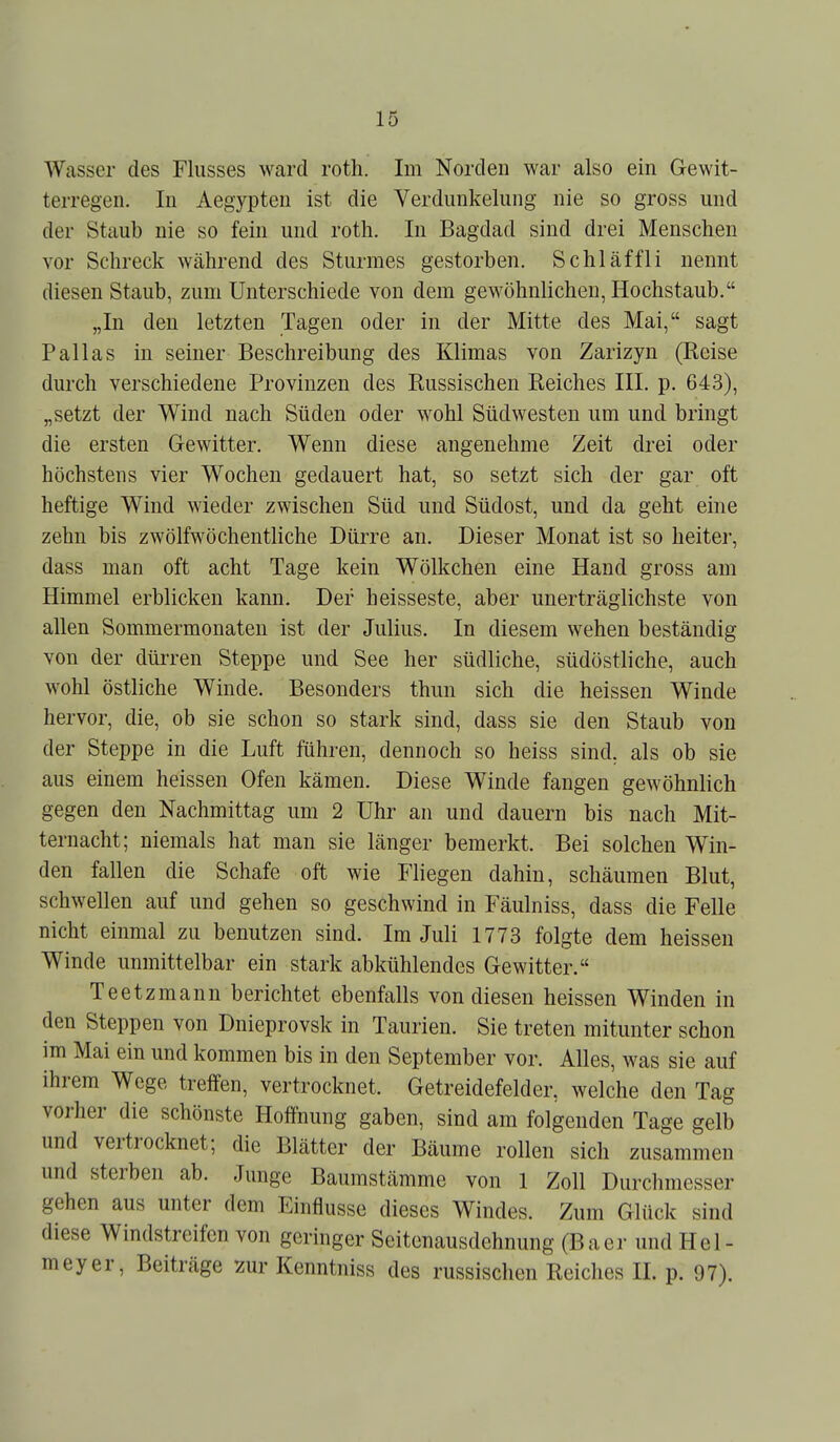 Wasser des Flusses ward roth. Im Norden war also ein Gewit- terregen. In Aegypten ist die Verdunkelung nie so gross und der Staub nie so fein und roth. In Bagdad sind drei Menschen vor Schreck während des Sturmes gestorben. Schläffli nennt diesen Staub, zum Unterschiede von dem gewöhnlichen, Hochstaub. „In den letzten Tagen oder in der Mitte des Mai, sagt Pallas in seiner Beschreibung des Klimas von Zarizyn (Reise durch verschiedene Provinzen des Russischen Reiches III. p. 643), „setzt der Wind nach Süden oder wohl Südwesten um und bringt die ersten Gewitter. Wenn diese angenehme Zeit drei oder höchstens vier Wochen gedauert hat, so setzt sich der gar oft heftige Wind wieder zwischen Süd und Südost, und da geht eine zehn bis zwölfwöchentliche Dürre an. Dieser Monat ist so heiter, dass man oft acht Tage kein Wölkchen eine Hand gross am Himmel erblicken kann. Der heisseste, aber unerträglichste von allen Sommermonaten ist der Julius. In diesem wehen beständig von der dürren Steppe und See her südliche, südöstliche, auch wohl östliche Winde. Besonders thun sich die heissen Winde hervor, die, ob sie schon so stark sind, dass sie den Staub von der Steppe in die Luft führen, dennoch so heiss sind, als ob sie aus einem heissen Ofen kämen. Diese Winde fangen gewöhnlich gegen den Nachmittag um 2 Uhr an und dauern bis nach Mit- ternacht; niemals hat man sie länger bemerkt. Bei solchen Win- den fallen die Schafe oft wie Fliegen dahin, schäumen Blut, schwellen auf und gehen so geschwind in Fäulniss, dass die Felle nicht einmal zu benutzen sind. Im Juli 1773 folgte dem heissen Winde unmittelbar ein stark abkühlendes Gewitter. Teetzmann berichtet ebenfalls von diesen heissen Winden in den Steppen von Dnieprovsk in Taurien. Sie treten mitunter schon im Mai ein und kommen bis in den September vor. Alles, was sie auf ihrem Wege treffen, vertrocknet. Getreidefelder, welche den Tag vorher die schönste Hoffnung gaben, sind am folgenden Tage gelb und vertrocknet; die Blätter der Bäume rollen sich zusammen und sterben ab. Junge Baumstämme von 1 Zoll Durchmesser gehen aus unter dem Einflüsse dieses Windes. Zum Glück sind diese Windstreifen von geringer Seitenausdehnung (Baer und Hel- meyer, Beiträge zur Kenntniss des russischen Reiches IL p. 97).