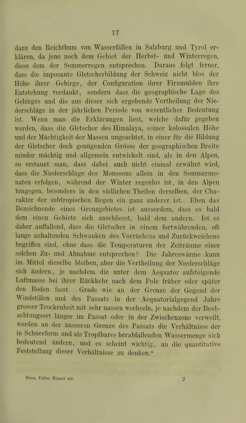 dazu den Reichthiim von Wasserfällen in Salzburg und Tyrol er- klären, da jene noch dem Gebiet der Herbst- und Winterregen, diese dem der Sommerregen entsprechen. Daraus folgt ferner, dass die imposante Gletscherbildung der Schweiz nicht blos der Höhe ihrer Gebirge, der Configuration ihrer Firnmulden ihre Entstehung verdankt, sondern dass die geographische Lage des Gebirges und die aus' dieser sich ergebende Vertheilung der Nie- derschläge in der jährlichen Periode von wesentlicher Bedeutung ist. Wenn man die Erklärungen liest, welche dafür gegeben werden, dass die Gletscher des Himalaja, seiner kolossalen Höhe und der Mächtigkeit der Massen ungeachtet, in einer für die Bildung der Gletscher doch genügenden Grösse der geographischen Breite minder mächtig und allgemein entwickelt sind, als in den Alpen, so erstaunt man, dass dabei auch nicht einmal erwähnt wird, dass die Niederschläge des Monsoons allein in den Sommermo- naten erfolgen, während der Winter regenlos ist, in den Alpen hingegen, besonders in den südlichen Theilen derselben, der Cha- rakter der subtropischen Regen ein ganz anderer ist. Eben das Bezeichnende eines Grenzgebietes ist ausserdem, dass es bald dem einen Gebiete sich anschliesst, bald dem andern. Ist es daher auffallend, dass die Gletscher in einem fortwährenden, oft lange anhaltenden Schwanken des Vorrückens und Zurückweichens begriffen sind, ohne dass die Temperaturen der Zeiträume einer solchen Zu- und Abnahme entsprechen? Die Jahreswärme .kann im Mittel dieselbe bleiben, aber die Vertheilung der Niederschläge sich ändern, je nachdem die unter dem Aequator aufsteigende Luftmasse bei ihrer Rückkehr nach dem Pole früher oder später den Boden fasst. Grade wie an der Grenze der Gegend der Windstillen und des Passats in der Aequatorialgegend Jahre grosser Trockenheit mit sehr nassen wechseln, je nachdem der Beob- achtungsort länger im Passat oder in der Zwischenzone verweilt, werden an der äusseren Grenze des Passats die Verhältnisse der in Schneeform und als Tropfbares herabfallenden Wassermenge sieb bedeutend ändern, und es scheint wichtig, an die quantitative Feststellung dieser Verhältnisse zu denken. DoTo, Ueber Eiszeit etc. 2