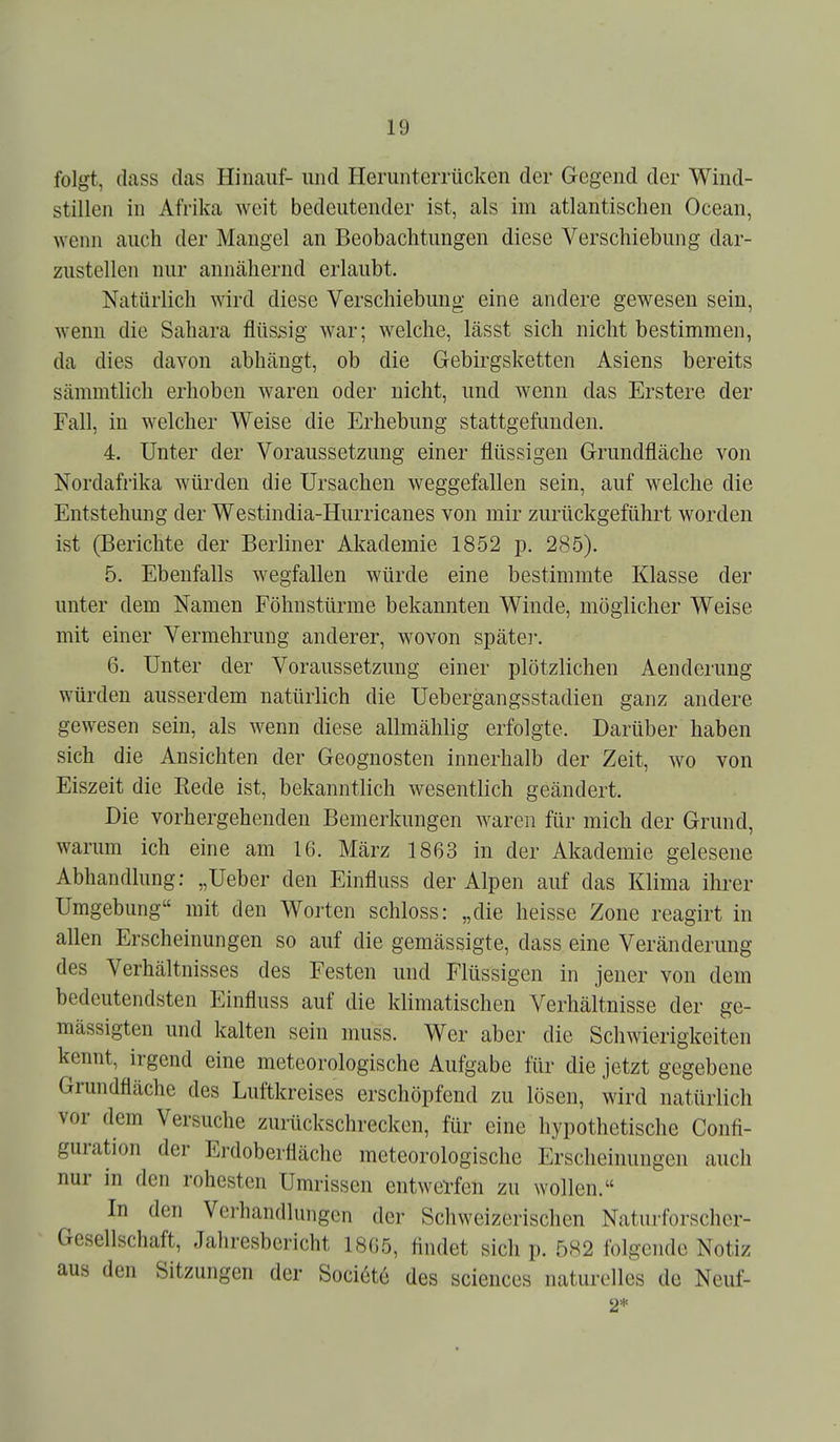 folgt, ilass das Hinauf- und Herunterrücken der Gegend der Wind- stillen in Afrika Aveit bedeutender ist, als im atlantischen Ocean, wenn auch der Mangel an Beobachtungen diese Verschiebung dar- zustellen nur annähernd erlaubt. Natürlich wird diese Verschiebung eine andere gewesen sein, wenn die Sahara flüssig war; welche, lässt sich nicht bestimmen, da dies davon abhängt, ob die Gebirgsketten Asiens bereits sämmtlich erhoben waren oder nicht, und wenn das Erstere der Fall, in welcher Weise die Erhebung stattgefunden. 4. Unter der Voraussetzung einer flüssigen Grundfläche von Nordafrika würden die Ursachen weggefallen sein, auf welche die Entstehung der Westindia-Hurricanes von mir zurückgeführt worden ist (Berichte der Berliner Akademie 1852 p. 285). 5. Ebenfalls wegfallen würde eine bestimmte Klasse der unter dem Namen Föhnstürme bekannten Winde, möglicher Weise mit einer Vermehrung anderer, wovon späte]-. 6. Unter der Voraussetzung einer plötzlichen Aenderung würden ausserdem natürlich die Uebergangsstadien ganz andere gewesen sein, als wenn diese allmählig erfolgte. Darüber haben sich die Ansichten der Geognosten innerhalb der Zeit, wo von Eiszeit die Rede ist, bekanntlich wesentlich geändert. Die vorhergehenden Bemerkungen waren für mich der Grund, warum ich eine am 16. März 1863 in der Akademie gelesene Abhandlung: „Ueber den Einfluss der Alpen auf das Klima ihrer Umgebung mit den Worten schloss: „die heisse Zone reagirt in allen Erscheinungen so auf die gemässigte, dass eine Veränderung des Verhältnisses des Festen und Flüssigen in jener von dem bedeutendsten Einfluss auf die klimatischen Verhältnisse der ge- mässigten und kalten sein muss. Wer aber die Schwierigkeiten kennt, irgend eine meteorologische Aufgabe für die jetzt gegebene Grundfläche des Luftkreises erschöpfend zu lösen, wird natürlicli vor dem Versuche zurückschrecken, für eine hypothetische Confi- guration der Erdoberfläche meteorologische Erscheinungen auch nur in den rohestcn Umrissen entwerfen zu wollen. In den Verhandlungen der Schweizerischen Naturforscher- Gesellschaft, Jahresbericht 1865, flndet sich p. 5S2 folgende Notiz aus den Sitzungen der Sociöte des sciences naturolles de Neuf- 2*