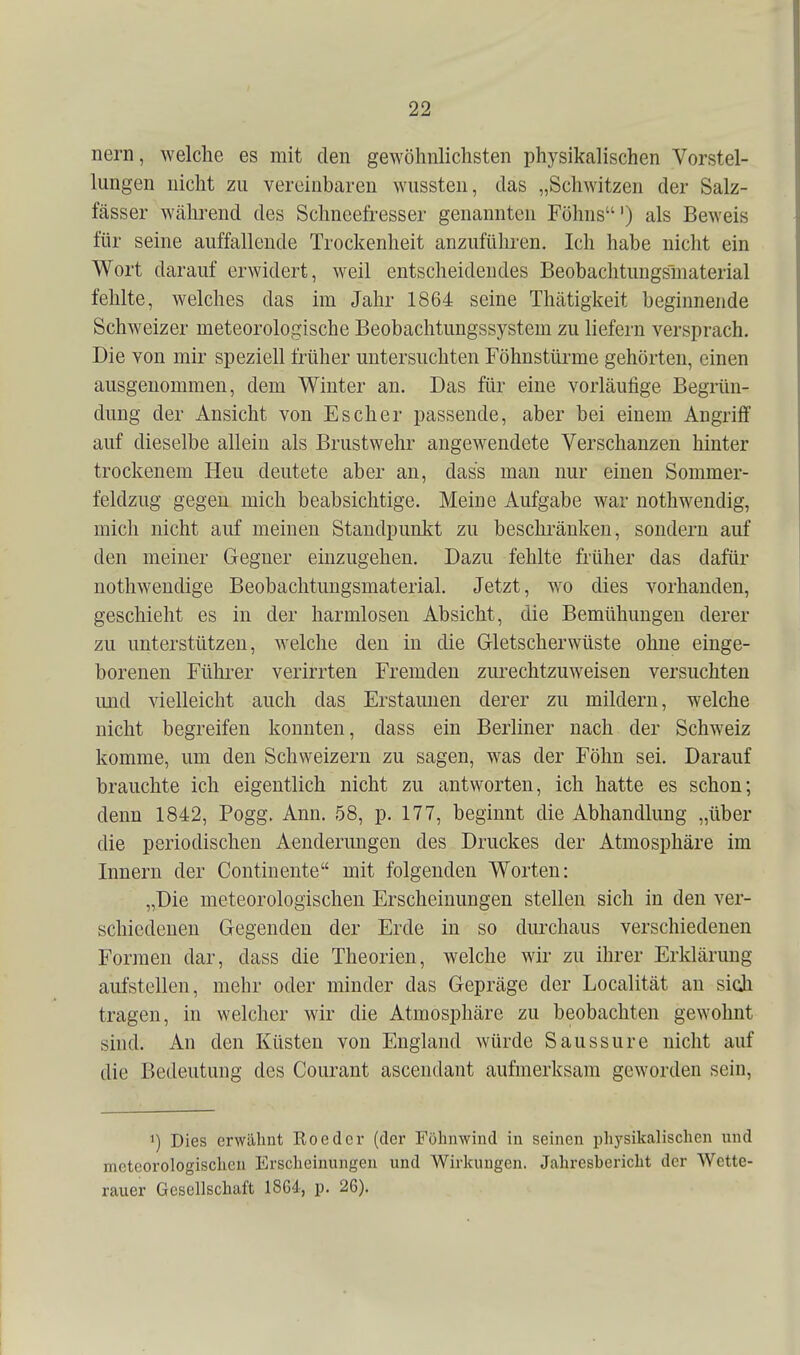 nern, welche es mit den gewöhnlichsten physikalischen Vorstel- lungen nicht zu vereinbaren wussten, das „Schwitzen der Salz- fässer während des Schncefresser genannten Föhns') als Beweis für seine auffallende Trockenheit anzuführen. Ich habe nicht ein Wort darauf erwidert, weil entscheidendes Beobachtungsmaterial fehlte, welches das im Jahr 1864 seine Thätigkeit beginnende Schweizer meteorologische Beobachtungssystem zu liefern versprach. Die von mir speziell früher untersuchten Föhnstürme gehörten, einen ausgenommen, dem Winter an. Das für eine vorläufige Begrün- dung der Ansicht von Es eher passende, aber bei einem Angriff auf dieselbe allein als Brustwehr angewendete Verschanzen hinter trockenem Heu deutete aber an, dass mau nur einen Sommer- feldzug gegen mich beabsichtige. Meine Aufgabe war nothwendig, mich nicht auf meinen Standpunkt zu beschränken, sondern auf den meiner Gegner einzugehen. Dazu fehlte früher das dafür nothwendige Beobaclitungsmaterial. Jetzt, wo dies vorhanden, geschieht es in der harmlosen Absicht, die Bemühungen derer zu unterstützen, welche den in die Gletscherwüste ohne einge- borenen Fühi'er verirrten Fremden zurechtzuweisen versuchten und vielleicht auch das Erstaunen derer zu mildern, welche nicht begreifen konnten, dass ein Berliner nach der Schweiz komme, um den Schweizern zu sagen, was der Föhn sei. Darauf brauchte ich eigentlich nicht zu antworten, ich hatte es schon; denn 1842, Pogg, Ann. 58, p. 177, beginnt die Abhandlung „über die periodischen Aenderungen des Druckes der Atmosphäre im Innern der Continente mit folgenden Worten: „Die meteorologischen Erscheinungen stellen sich in den ver- schiedenen Gegenden der Erde in so dm^haus verschiedenen Formen dar, dass die Theorien, welche wir zu ihrer Erklärung aufstellen, mehr oder minder das Gepräge der Localität an sich tragen, in welcher wir die Atmosphäre zu beobachten gewohnt sind. An den Küsten von England würde Saussure nicht auf die Bedeutung des Courant ascendant aufmerksam geworden sein, 1) Dies erwähnt Roedcr (der Föhmvind in seinen i)h}^sikalischen und meteorologischen Erscheinungen und Wirkungen. Jahresbericht der Wette- rauer Gesellschaft 1864, p. 26).