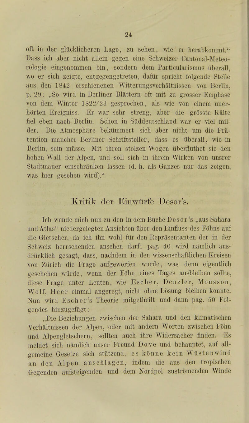 oft in der glücklicheren Lage, zu sehen, wie er herabkommt. Dass ich aber nicht allein gegen eine Schweizer Cantonal-Meteo- rologie eingenommen bin, sondern dem Particularismus überall, wo er sich zeigte, entgegengetreten, dafür spricht folgende Stelle aus den 1842 erschienenen Witterungsverhältnissen von Berlin, p. 29: „So wird in Berliner Blättern oft mit zu grosser Emphase von dem Winter 1822/23 gesprochen, als wie von einem uner- hörten Ereigniss. Er war sehr streng, aber die grösste Kälte fiel eben nach Berlin. Schon in Süddeutschland war er viel mil- der. Die Atmosphäre bekümmert sich aber nicht um die Prä- tention mancher Berliner Schriftsteller, dass es überall, wie in Berlin, sein müsse. Mit ihren stolzen Wogen überfluthet sie den hohen Wall der Alpen, und soll sich in ihrem Wirken von unsrer Stadtmauer einschränken lassen (d. h. als Ganzes nur das zeigen, was hier gesehen wird). Kritik der Einwürfe Desor's. Ich wende mich nun zu den in dem Buche Desor's „aus Sahara und Atlas niedergelegten Ansichten über den Einfluss des Föhns auf die Gletscher, da ich ihn wohl für den Eepräsentanten der in der Schweiz herrschenden ansehen darf; pag. 40 wird nämlich aus- drücklich gesagt, dass, nachdem in den wissenschaftlichen Kreisen von Züi'ich die Frage aufgeworfen wurde, Avas denn eigentlich geschehen würde, wenn der Föhn eines Tages ausbleiben sollte, diese Frage unter Leuten, wie Escher, Deuz 1er, Mousson, Wolf, Heer einmal angeregt, nicht ohne Lösung bleiben konnte. Nun wird Esch er's Theorie mitgetheilt und dann pag. 50 Fol- gendes hinzugefügt: „Die Beziehungen zwischen der Sahara und, den klimatischen Verhältnissen der Alpen, oder mit andern Worten zwischen Föhn und Alpengletschern, sollten auch ihre Widersacher finden. Es meldet sich nämlich unser Freund Dove und behauptet, auf all- gemeine Gesetze sich stützend, es könne kein Wüstenwind an den Alpen anschlagen, indem die aus den tropischen Gegenden aufsteigenden und dem Nordpol zuströmenden Winde